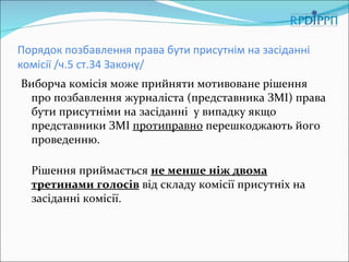 Порядок позбавлення права бути присутнім на засіданні
комісії /ч.5 ст.34 Закону/
Виборча комісія може прийняти мотивоване рішення
 про позбавлення журналіста (представника ЗМІ) права
 бути присутніми на засіданні у випадку якщо
 представники ЗМІ протиправно перешкоджають його
 проведенню.

  Рішення приймається не менше ніж двома
  третинами голосів від складу комісії присутніх на
  засіданні комісії.
 