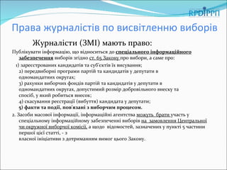 Права журналістів по висвітленню виборів
        Журналісти (ЗМІ) мають право:
Публікувати інформацію, що відноситься до спеціального інформаційного
    забезпечення виборів згідно ст. 65 Закону про вибори, а саме про:
  1) зареєстрованих кандидатів та суб'єктів їх висування;
    2) передвиборні програми партій та кандидатів у депутати в
    одномандатних округах;
    3) рахунки виборчих фондів партій та кандидатів у депутати в
    одномандатних округах, допустимий розмір добровільного внеску та
    спосіб, у який робиться внесок;
    4) скасування реєстрації (вибуття) кандидата у депутати;
    5) факти та події, пов'язані з виборчим процесом.
2. Засоби масової інформації, інформаційні агентства можуть брати участь у
    спеціальному інформаційному забезпеченні виборів на замовлення Центральної
    чи окружної виборчої комісії, а щодо відомостей, зазначених у пункті 5 частини
    першої цієї статті, - з
    власної ініціативи з дотриманням вимог цього Закону.
 