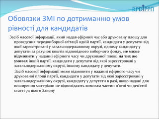 Обовязки ЗМІ по дотриманню умов
рівності для кандидатів
Засіб масової інформації, який надав ефірний час або друковану площу для
  проведення передвиборної агітації одній партії, кандидати у депутати від
  якої зареєстровані у загальнодержавному окрузі, одному кандидату у
  депутати за рахунок коштів відповідного виборчого фонду, не може
  відмовити у наданні ефірного часу чи друкованої площі на тих же
  умовах іншій партії, кандидати у депутати від якої зареєстровані у
  загальнодержавному окрузі, іншому кандидату у депутати.
   Засіб масової інформації може відмовити у наданні ефірного часу чи
  друкованої площі партії, кандидати у депутати від якої зареєстровані у
  загальнодержавному окрузі, кандидату у депутати в разі, якщо надані для
  поширення матеріали не відповідають вимогам частин п'ятої чи дев'ятої
  статті 74 цього Закону
 