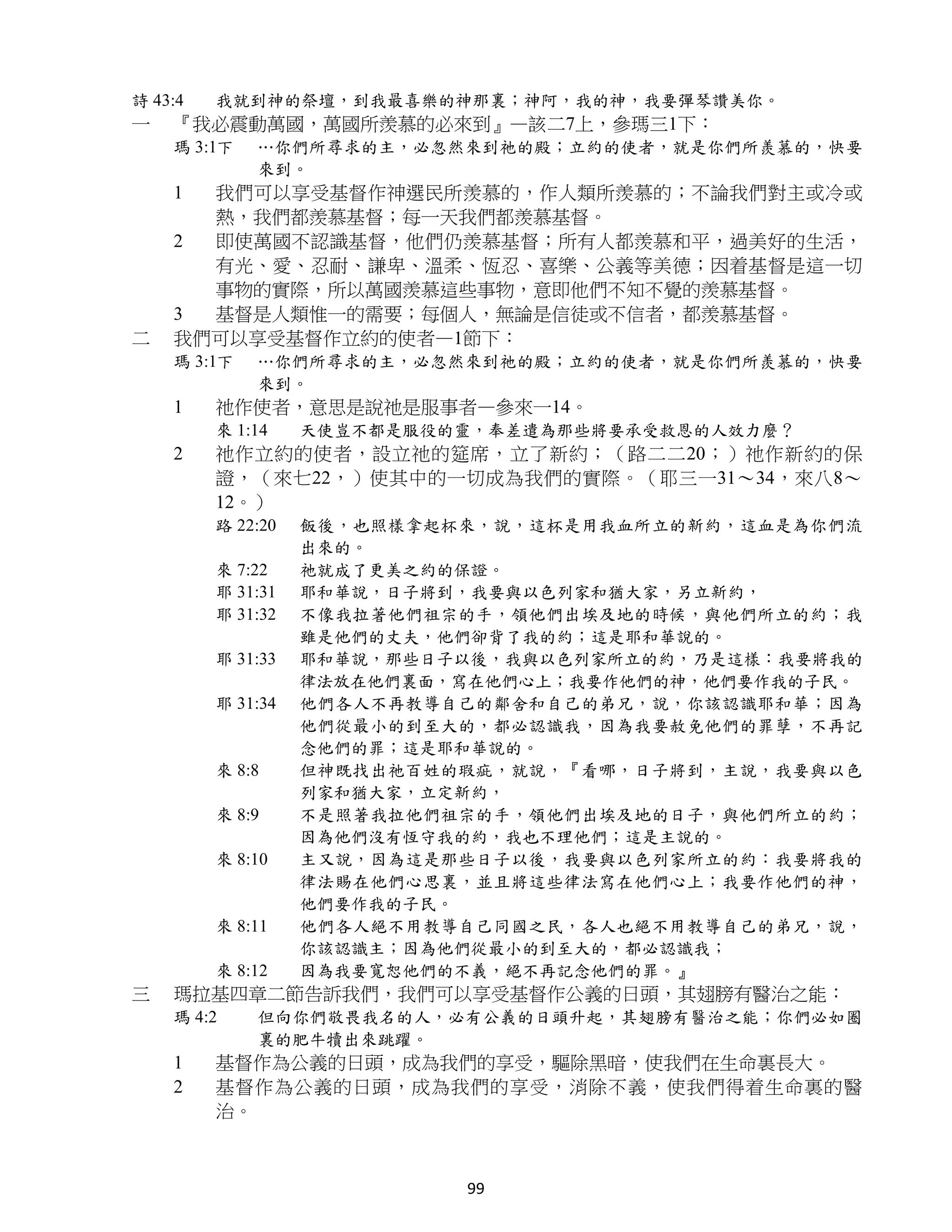 詩 43:4   我就到神的祭壇，到我最喜樂的神那裏；神阿，我的神，我要彈琴讚美你。
一   『我必震動萬國，萬國所羨慕的必來到』—該二7上，參瑪三1下：
    瑪 3:1下   …你們所尋求的主，必忽然來到祂的殿；立約的使者，就是你們所羨慕的，快要
             來到。
    1 我們可以享受基督作神選民所羨慕的，作人類所羨慕的；不論我們對主或冷或
      熱，我們都羨慕基督；每一天我們都羨慕基督。
    2 即使萬國不認識基督，他們仍羨慕基督；所有人都羨慕和平，過美好的生活，
      有光、愛、忍耐、謙卑、溫柔、恆忍、喜樂、公義等美德；因着基督是這一切
      事物的實際，所以萬國羨慕這些事物，意即他們不知不覺的羨慕基督。
    3 基督是人類惟一的需要；每個人，無論是信徒或不信者，都羨慕基督。
二   我們可以享受基督作立約的使者—1節下：
    瑪 3:1下   …你們所尋求的主，必忽然來到祂的殿；立約的使者，就是你們所羨慕的，快要
             來到。
    1    祂作使者，意思是說祂是服事者—參來一14。
         來 1:14    天使豈不都是服役的靈，奉差遣為那些將要承受救恩的人效力麼？
    2    祂作立約的使者，設立祂的筵席，立了新約；（路二二20；）祂作新約的保
         證，（來七22，）使其中的一切成為我們的實際。（耶三一31～34，來八8～
         12。）
         路 22:20   飯後，也照樣拿起杯來，說，這杯是用我血所立的新約，這血是為你們流
                   出來的。
         來 7:22    祂就成了更美之約的保證。
         耶 31:31   耶和華說，日子將到，我要與以色列家和猶大家，另立新約，
         耶 31:32   不像我拉著他們祖宗的手，領他們出埃及地的時候，與他們所立的約；我
                   雖是他們的丈夫，他們卻背了我的約；這是耶和華說的。
         耶 31:33   耶和華說，那些日子以後，我與以色列家所立的約，乃是這樣：我要將我的
                   律法放在他們裏面，寫在他們心上；我要作他們的神，他們要作我的子民。
         耶 31:34   他們各人不再教導自己的鄰舍和自己的弟兄，說，你該認識耶和華；因為
                   他們從最小的到至大的，都必認識我，因為我要赦免他們的罪孽，不再記
                   念他們的罪；這是耶和華說的。
         來 8:8     但神既找出祂百姓的瑕疵，就說，『看哪，日子將到，主說，我要與以色
                   列家和猶大家，立定新約，
         來 8:9     不是照著我拉他們祖宗的手，領他們出埃及地的日子，與他們所立的約；
                   因為他們沒有恆守我的約，我也不理他們；這是主說的。
         來 8:10    主又說，因為這是那些日子以後，我要與以色列家所立的約：我要將我的
                   律法賜在他們心思裏，並且將這些律法寫在他們心上；我要作他們的神，
                   他們要作我的子民。
         來 8:11    他們各人絕不用教導自己同國之民，各人也絕不用教導自己的弟兄，說，
                   你該認識主；因為他們從最小的到至大的，都必認識我；
         來 8:12    因為我要寬恕他們的不義，絕不再記念他們的罪。』
三   瑪拉基四章二節告訴我們，我們可以享受基督作公義的日頭，其翅膀有醫治之能：
    瑪 4:2    但向你們敬畏我名的人，必有公義的日頭升起，其翅膀有醫治之能；你們必如圈
             裏的肥牛犢出來跳躍。
    1    基督作為公義的日頭，成為我們的享受，驅除黑暗，使我們在生命裏長大。
    2    基督作為公義的日頭，成為我們的享受，消除不義，使我們得着生命裏的醫
         治。



                            99
 