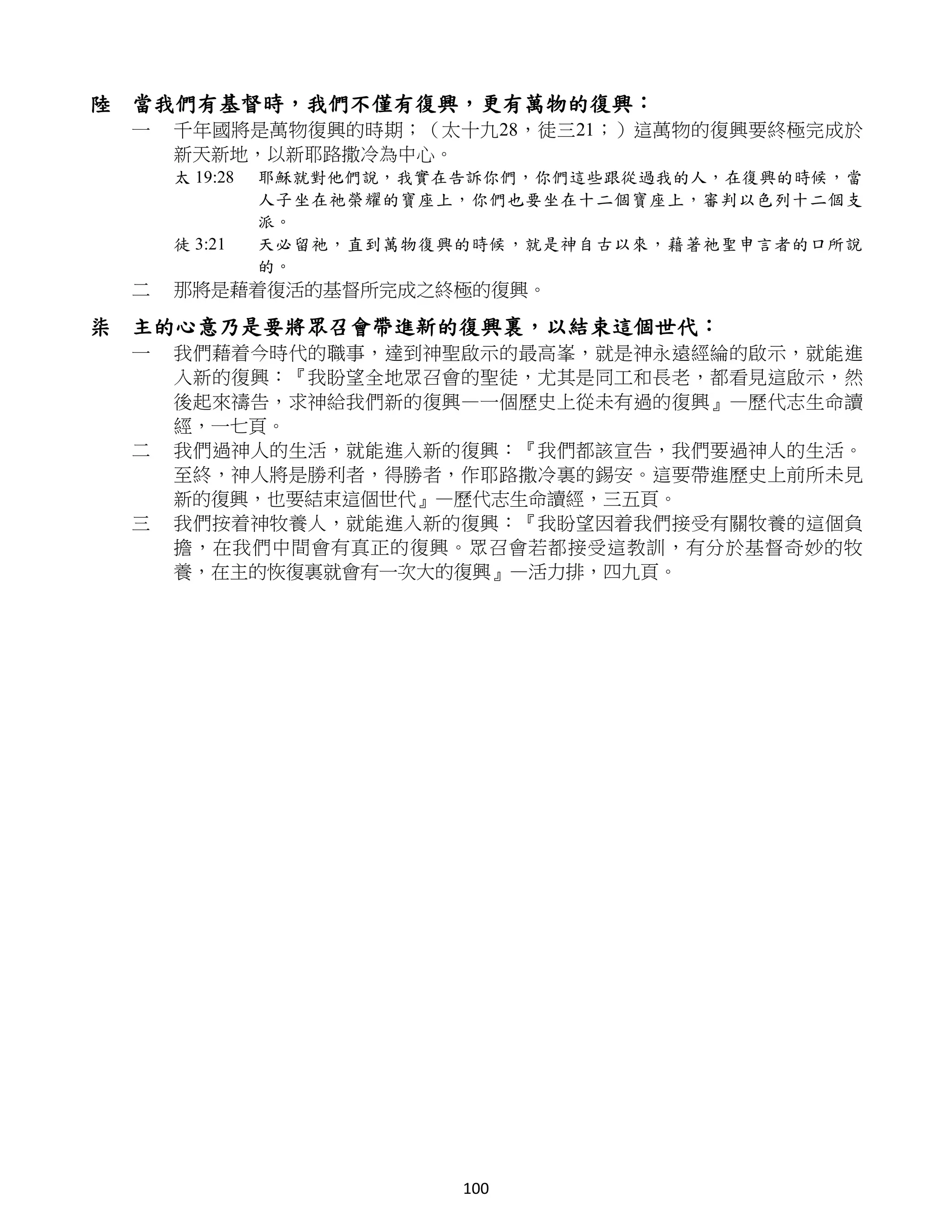 陸 當我們有基督時，我們不僅有復興，更有萬物的復興：
 一   千年國將是萬物復興的時期；（太十九28，徒三21；）這萬物的復興要終極完成於
     新天新地，以新耶路撒冷為中心。
     太 19:28   耶穌就對他們說，我實在告訴你們，你們這些跟從過我的人，在復興的時候，當
               人子坐在祂榮耀的寶座上，你們也要坐在十二個寶座上，審判以色列十二個支
               派。
     徒 3:21    天必留祂，直到萬物復興的時候，就是神自古以來，藉著祂聖申言者的口所說
               的。
 二   那將是藉着復活的基督所完成之終極的復興。

柒 主的心意乃是要將眾召會帶進新的復興裏，以結束這個世代：
 一   我們藉着今時代的職事，達到神聖啟示的最高峯，就是神永遠經綸的啟示，就能進
     入新的復興：『我盼望全地眾召會的聖徒，尤其是同工和長老，都看見這啟示，然
     後起來禱告，求神給我們新的復興—一個歷史上從未有過的復興』—歷代志生命讀
     經，一七頁。
 二   我們過神人的生活，就能進入新的復興：『我們都該宣告，我們要過神人的生活。
     至終，神人將是勝利者，得勝者，作耶路撒冷裏的錫安。這要帶進歷史上前所未見
     新的復興，也要結束這個世代』—歷代志生命讀經，三五頁。
 三   我們按着神牧養人，就能進入新的復興：『我盼望因着我們接受有關牧養的這個負
     擔，在我們中間會有真正的復興。眾召會若都接受這教訓，有分於基督奇妙的牧
     養，在主的恢復裏就會有一次大的復興』—活力排，四九頁。




                          100
 
