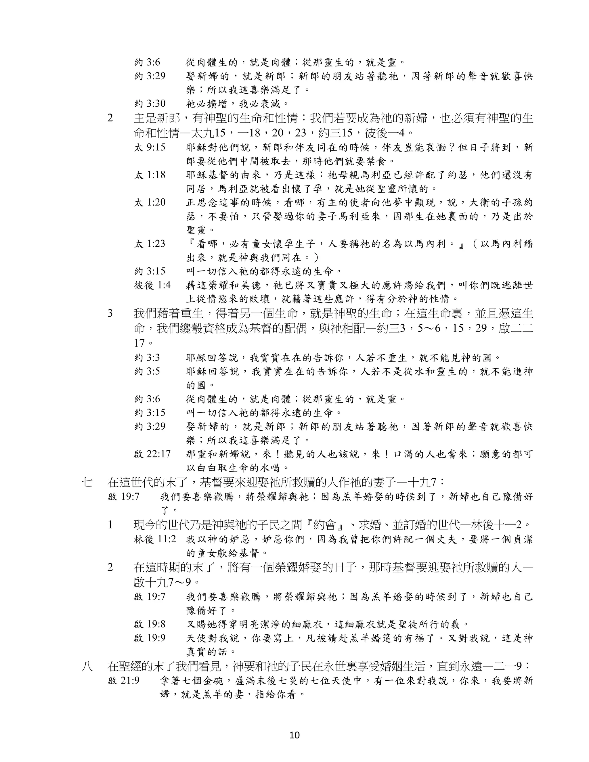 約 3:6     從肉體生的，就是肉體；從那靈生的，就是靈。
        約 3:29    娶新婦的，就是新郎；新郎的朋友站著聽祂，因著新郎的聲音就歡喜快
                  樂；所以我這喜樂滿足了。
        約 3:30    祂必擴增，我必衰減。
    2   主是新郎，有神聖的生命和性情；我們若要成為祂的新婦，也必須有神聖的生
        命和性情—太九15，一18，20，23，約三15，彼後一4。
        太 9:15    耶穌對他們說，新郎和伴友同在的時候，伴友豈能哀慟？但日子將到，新
                  郎要從他們中間被取去，那時他們就要禁食。
        太 1:18    耶穌基督的由來，乃是這樣：祂母親馬利亞已經許配了約瑟，他們還沒有
                  同居，馬利亞就被看出懷了孕，就是她從聖靈所懷的。
        太 1:20    正思念這事的時候，看哪，有主的使者向他夢中顯現，說，大衛的子孫約
                  瑟，不要怕，只管娶過你的妻子馬利亞來，因那生在她裏面的，乃是出於
                  聖靈。
        太 1:23    『看哪，必有童女懷孕生子，人要稱祂的名為以馬內利。』（以馬內利繙
                  出來，就是神與我們同在。）
        約 3:15    叫一切信入祂的都得永遠的生命。
        彼後 1:4    藉這榮耀和美德，祂已將又寶貴又極大的應許賜給我們，叫你們既逃離世
                  上從情慾來的敗壞，就藉著這些應許，得有分於神的性情。
    3   我們藉着重生，得着另一個生命，就是神聖的生命；在這生命裏，並且憑這生
        命，我們纔彀資格成為基督的配偶，與祂相配—約三3，5～6，15，29，啟二二
        17。
        約 3:3     耶穌回答說，我實實在在的告訴你，人若不重生，就不能見神的國。
        約 3:5     耶穌回答說，我實實在在的告訴你，人若不是從水和靈生的，就不能進神
                  的國。
        約 3:6     從肉體生的，就是肉體；從那靈生的，就是靈。
        約 3:15    叫一切信入祂的都得永遠的生命。
        約 3:29    娶新婦的，就是新郎；新郎的朋友站著聽祂，因著新郎的聲音就歡喜快
                  樂；所以我這喜樂滿足了。
        啟 22:17   那靈和新婦說，來！聽見的人也該說，來！口渴的人也當來；願意的都可
                  以白白取生命的水喝。
七   在這世代的末了，基督要來迎娶祂所救贖的人作祂的妻子—十九7：
    啟 19:7   我們要喜樂歡騰，將榮耀歸與祂；因為羔羊婚娶的時候到了，新婦也自己豫備好
             了。
    1   現今的世代乃是神與祂的子民之間『約會』、求婚、並訂婚的世代—林後十一2。
        林後 11:2 我以神的妒忌，妒忌你們，因為我曾把你們許配一個丈夫，要將一個貞潔
                的童女獻給基督。
    2   在這時期的末了，將有一個榮耀婚娶的日子，那時基督要迎娶祂所救贖的人—
        啟十九7～9。
        啟 19:7    我們要喜樂歡騰，將榮耀歸與祂；因為羔羊婚娶的時候到了，新婦也自己
                  豫備好了。
        啟 19:8    又賜她得穿明亮潔淨的細麻衣，這細麻衣就是聖徒所行的義。
        啟 19:9    天使對我說，你要寫上，凡被請赴羔羊婚筵的有福了。又對我說，這是神
                  真實的話。
八   在聖經的末了我們看見，神要和祂的子民在永世裏享受婚姻生活，直到永遠—二一9：
    啟 21:9   拿著七個金碗，盛滿末後七災的七位天使中，有一位來對我說，你來，我要將新
             婦，就是羔羊的妻，指給你看。


                           10
 