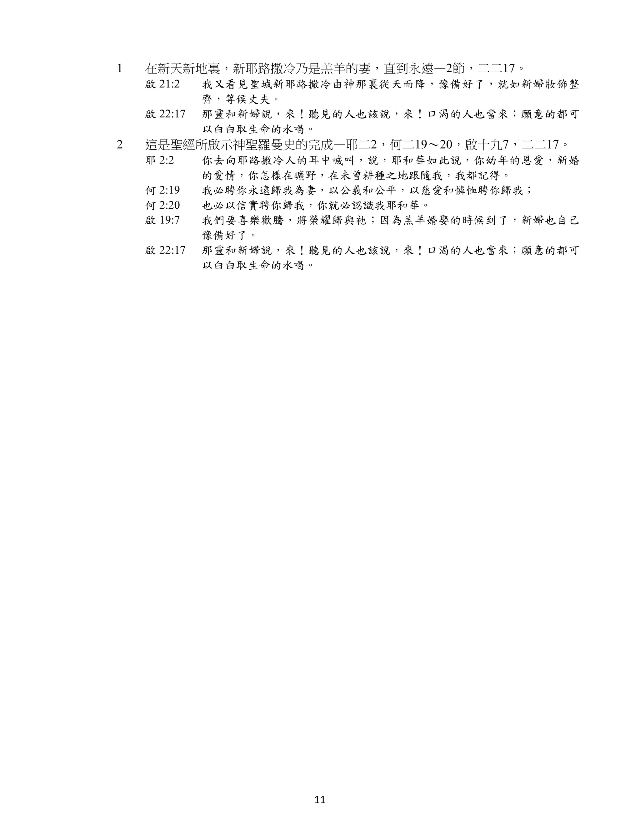 1   在新天新地裏，新耶路撒冷乃是羔羊的妻，直到永遠—2節，二二17。
    啟 21:2    我又看見聖城新耶路撒冷由神那裏從天而降，豫備好了，就如新婦妝飾整
              齊，等候丈夫。
    啟 22:17   那靈和新婦說，來！聽見的人也該說，來！口渴的人也當來；願意的都可
              以白白取生命的水喝。
2   這是聖經所啟示神聖羅曼史的完成—耶二2，何二19～20，啟十九7，二二17。
    耶 2:2     你去向耶路撒冷人的耳中喊叫，說，耶和華如此說，你幼年的恩愛，新婚
              的愛情，你怎樣在曠野，在未曾耕種之地跟隨我，我都記得。
    何 2:19    我必聘你永遠歸我為妻，以公義和公平，以慈愛和憐恤聘你歸我；
    何 2:20    也必以信實聘你歸我，你就必認識我耶和華。
    啟 19:7    我們要喜樂歡騰，將榮耀歸與祂；因為羔羊婚娶的時候到了，新婦也自己
              豫備好了。
    啟 22:17   那靈和新婦說，來！聽見的人也該說，來！口渴的人也當來；願意的都可
              以白白取生命的水喝。




                       11
 