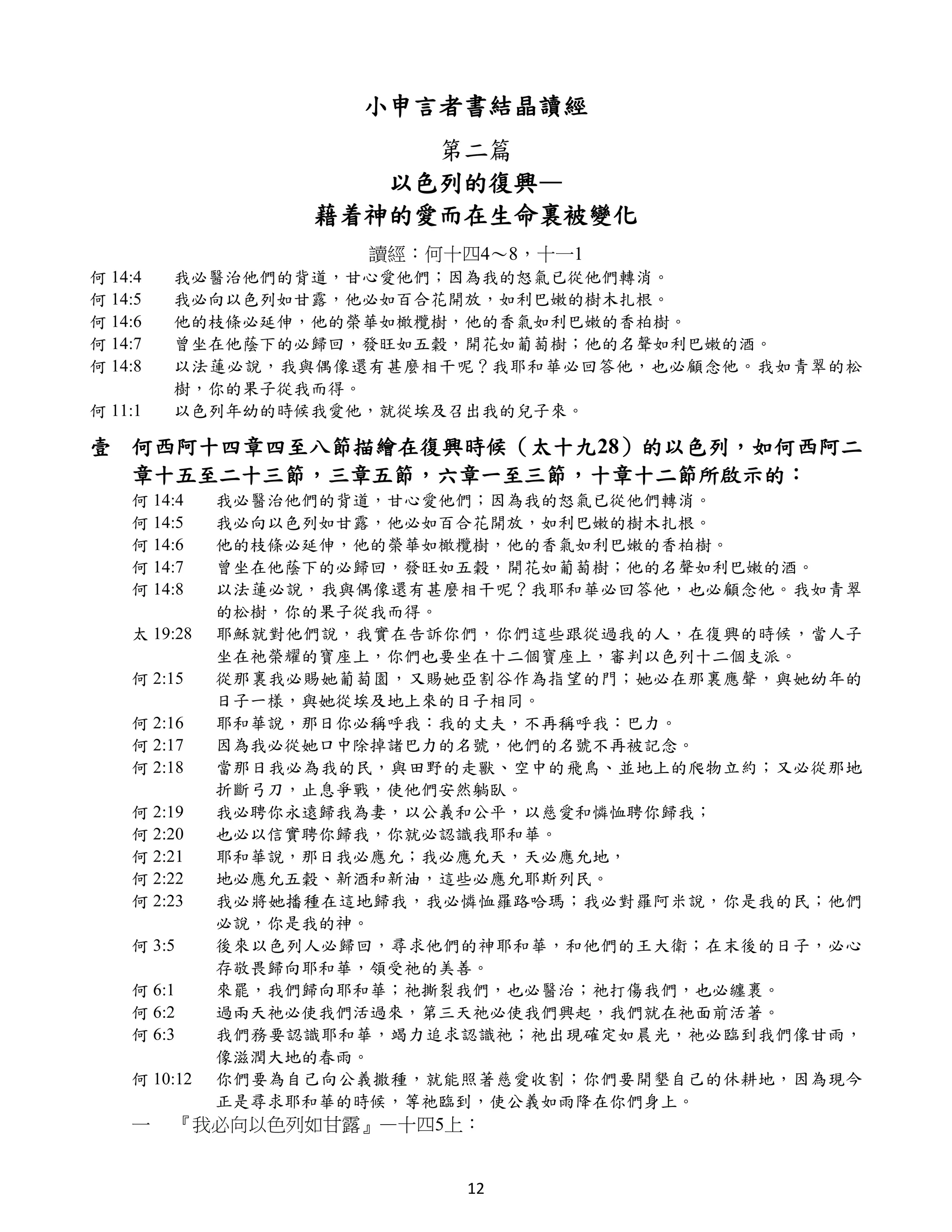 小申言者書結晶讀經
                        第二篇
                      以色列的復興—
                   藉着神的愛而在生命裏被變化
                      讀經：何十四4～8，十一1
何 14:4   我必醫治他們的背道，甘心愛他們；因為我的怒氣已從他們轉消。
何 14:5   我必向以色列如甘露，他必如百合花開放，如利巴嫩的樹木扎根。
何 14:6   他的枝條必延伸，他的榮華如橄欖樹，他的香氣如利巴嫩的香柏樹。
何 14:7   曾坐在他蔭下的必歸回，發旺如五穀，開花如葡萄樹；他的名聲如利巴嫩的酒。
何 14:8   以法蓮必說，我與偶像還有甚麼相干呢？我耶和華必回答他，也必顧念他。我如青翠的松
         樹，你的果子從我而得。
何 11:1   以色列年幼的時候我愛他，就從埃及召出我的兒子來。

壹 何西阿十四章四至八節描繪在復興時候（太十九28）的以色列，如何西阿二
  章十五至二十三節，三章五節，六章一至三節，十章十二節所啟示的：
    何 14:4    我必醫治他們的背道，甘心愛他們；因為我的怒氣已從他們轉消。
    何 14:5    我必向以色列如甘露，他必如百合花開放，如利巴嫩的樹木扎根。
    何 14:6    他的枝條必延伸，他的榮華如橄欖樹，他的香氣如利巴嫩的香柏樹。
    何 14:7    曾坐在他蔭下的必歸回，發旺如五穀，開花如葡萄樹；他的名聲如利巴嫩的酒。
    何 14:8    以法蓮必說，我與偶像還有甚麼相干呢？我耶和華必回答他，也必顧念他。我如青翠
              的松樹，你的果子從我而得。
    太 19:28   耶穌就對他們說，我實在告訴你們，你們這些跟從過我的人，在復興的時候，當人子
              坐在祂榮耀的寶座上，你們也要坐在十二個寶座上，審判以色列十二個支派。
    何 2:15    從那裏我必賜她葡萄園，又賜她亞割谷作為指望的門；她必在那裏應聲，與她幼年的
              日子一樣，與她從埃及地上來的日子相同。
    何 2:16    耶和華說，那日你必稱呼我：我的丈夫，不再稱呼我：巴力。
    何 2:17    因為我必從她口中除掉諸巴力的名號，他們的名號不再被記念。
    何 2:18    當那日我必為我的民，與田野的走獸、空中的飛鳥、並地上的爬物立約；又必從那地
              折斷弓刀，止息爭戰，使他們安然躺臥。
    何 2:19    我必聘你永遠歸我為妻，以公義和公平，以慈愛和憐恤聘你歸我；
    何 2:20    也必以信實聘你歸我，你就必認識我耶和華。
    何 2:21    耶和華說，那日我必應允；我必應允天，天必應允地，
    何 2:22    地必應允五穀、新酒和新油，這些必應允耶斯列民。
    何 2:23    我必將她播種在這地歸我，我必憐恤羅路哈瑪；我必對羅阿米說，你是我的民；他們
              必說，你是我的神。
    何 3:5     後來以色列人必歸回，尋求他們的神耶和華，和他們的王大衛；在末後的日子，必心
              存敬畏歸向耶和華，領受祂的美善。
    何 6:1     來罷，我們歸向耶和華；祂撕裂我們，也必醫治；祂打傷我們，也必纏裹。
    何 6:2     過兩天祂必使我們活過來，第三天祂必使我們興起，我們就在祂面前活著。
    何 6:3     我們務要認識耶和華，竭力追求認識祂；祂出現確定如晨光，祂必臨到我們像甘雨，
              像滋潤大地的春雨。
    何 10:12   你們要為自己向公義撒種，就能照著慈愛收割；你們要開墾自己的休耕地，因為現今
              正是尋求耶和華的時候，等祂臨到，使公義如雨降在你們身上。
    一    『我必向以色列如甘露』—十四5上：


                            12
 
