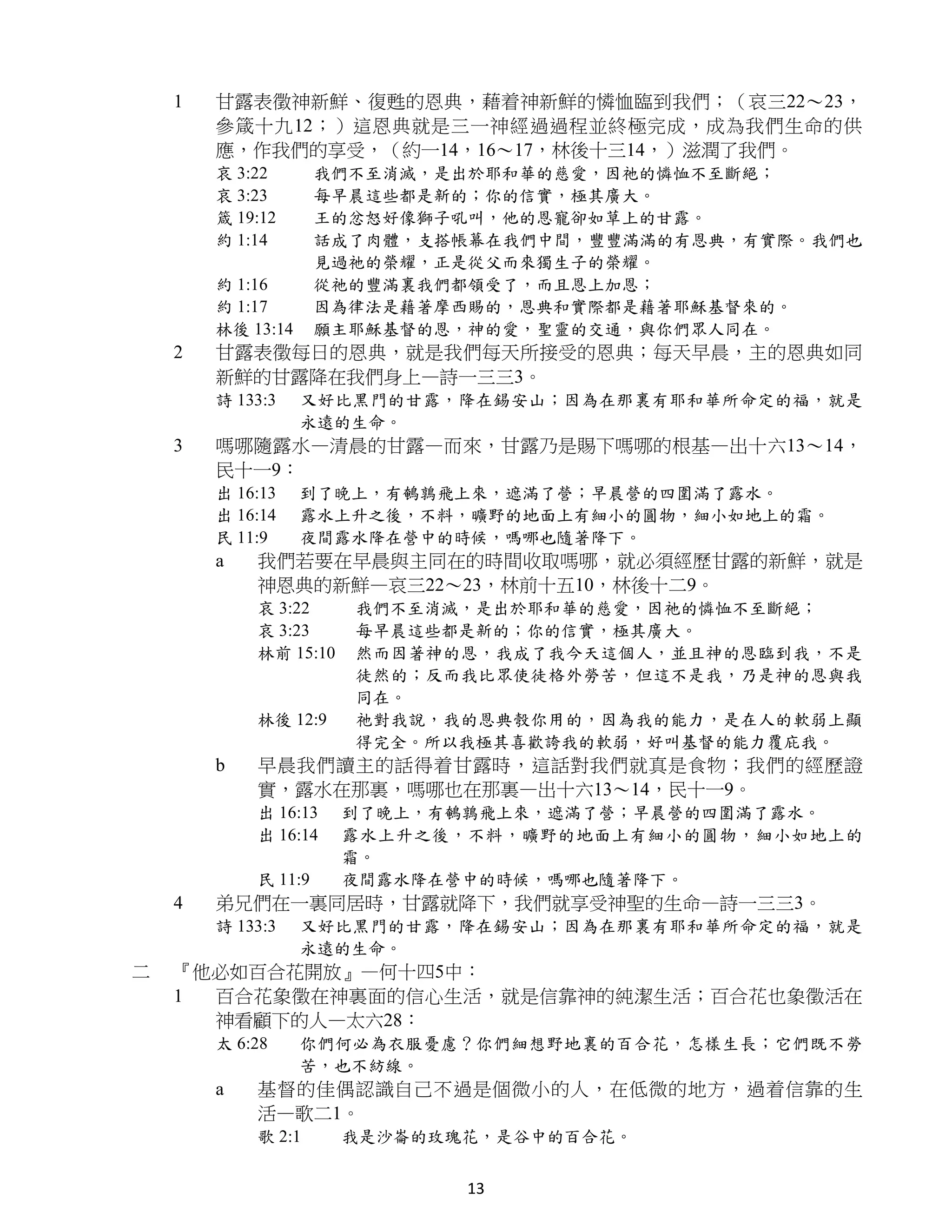 1   甘露表徵神新鮮、復甦的恩典，藉着神新鮮的憐恤臨到我們；（哀三22～23，
        參箴十九12；）這恩典就是三一神經過過程並終極完成，成為我們生命的供
        應，作我們的享受，（約一14，16～17，林後十三14，）滋潤了我們。
        哀 3:22       我們不至消滅，是出於耶和華的慈愛，因祂的憐恤不至斷絕；
        哀 3:23       每早晨這些都是新的；你的信實，極其廣大。
        箴 19:12      王的忿怒好像獅子吼叫，他的恩寵卻如草上的甘露。
        約 1:14       話成了肉體，支搭帳幕在我們中間，豐豐滿滿的有恩典，有實際。我們也
                     見過祂的榮耀，正是從父而來獨生子的榮耀。
        約 1:16       從祂的豐滿裏我們都領受了，而且恩上加恩；
        約 1:17       因為律法是藉著摩西賜的，恩典和實際都是藉著耶穌基督來的。
        林後 13:14     願主耶穌基督的恩，神的愛，聖靈的交通，與你們眾人同在。
    2   甘露表徵每日的恩典，就是我們每天所接受的恩典；每天早晨，主的恩典如同
        新鮮的甘露降在我們身上—詩一三三3。
        詩 133:3    又好比黑門的甘露，降在錫安山；因為在那裏有耶和華所命定的福，就是
                   永遠的生命。
    3   嗎哪隨露水—清晨的甘露—而來，甘露乃是賜下嗎哪的根基—出十六13～14，
        民十一9：
        出 16:13    到了晚上，有鵪鶉飛上來，遮滿了營；早晨營的四圍滿了露水。
        出 16:14    露水上升之後，不料，曠野的地面上有細小的圓物，細小如地上的霜。
        民 11:9     夜間露水降在營中的時候，嗎哪也隨著降下。
        a   我們若要在早晨與主同在的時間收取嗎哪，就必須經歷甘露的新鮮，就是
            神恩典的新鮮—哀三22～23，林前十五10，林後十二9。
            哀 3:22     我們不至消滅，是出於耶和華的慈愛，因祂的憐恤不至斷絕；
            哀 3:23     每早晨這些都是新的；你的信實，極其廣大。
            林前 15:10   然而因著神的恩，我成了我今天這個人，並且神的恩臨到我，不是
                       徒然的；反而我比眾使徒格外勞苦，但這不是我，乃是神的恩與我
                       同在。
            林後 12:9    祂對我說，我的恩典彀你用的，因為我的能力，是在人的軟弱上顯
                       得完全。所以我極其喜歡誇我的軟弱，好叫基督的能力覆庇我。
        b   早晨我們讀主的話得着甘露時，這話對我們就真是食物；我們的經歷證
            實，露水在那裏，嗎哪也在那裏—出十六13～14，民十一9。
            出 16:13    到了晚上，有鵪鶉飛上來，遮滿了營；早晨營的四圍滿了露水。
            出 16:14    露水上升之後，不料，曠野的地面上有細小的圓物，細小如地上的
                       霜。
            民 11:9     夜間露水降在營中的時候，嗎哪也隨著降下。
    4   弟兄們在一裏同居時，甘露就降下，我們就享受神聖的生命—詩一三三3。
        詩 133:3    又好比黑門的甘露，降在錫安山；因為在那裏有耶和華所命定的福，就是
                   永遠的生命。
二   『他必如百合花開放』—何十四5中：
    1 百合花象徵在神裏面的信心生活，就是信靠神的純潔生活；百合花也象徵活在
      神看顧下的人—太六28：
        太 6:28     你們何必為衣服憂慮？你們細想野地裏的百合花，怎樣生長；它們既不勞
                   苦，也不紡線。
        a   基督的佳偶認識自己不過是個微小的人，在低微的地方，過着信靠的生
            活—歌二1。
            歌 2:1      我是沙崙的玫瑰花，是谷中的百合花。


                              13
 