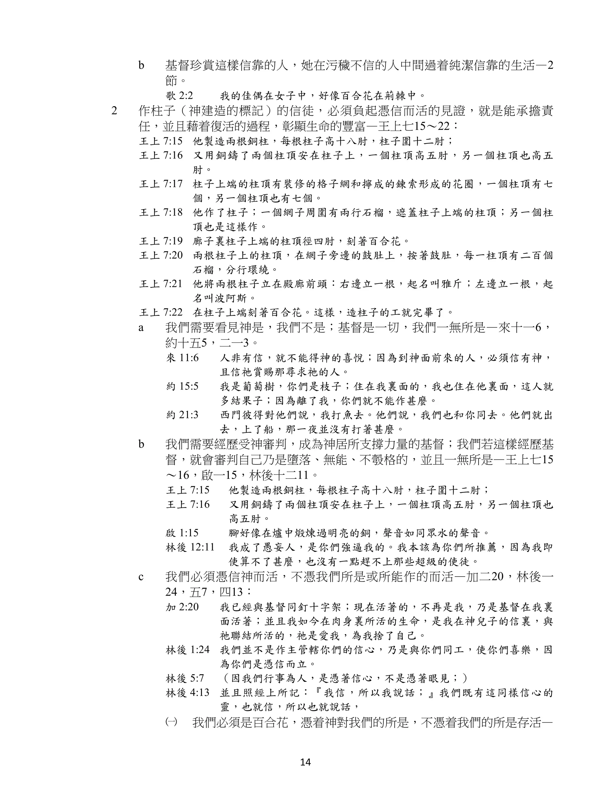 b   基督珍賞這樣信靠的人，她在污穢不信的人中間過着純潔信靠的生活—2
        節。
        歌 2:2      我的佳偶在女子中，好像百合花在荊棘中。
2   作柱子（神建造的標記）的信徒，必須負起憑信而活的見證，就是能承擔責
    任，並且藉着復活的過程，彰顯生命的豐富—王上七15～22：
    王上 7:15 他製造兩根銅柱，每根柱子高十八肘，柱子圍十二肘；
    王上 7:16 又用銅鑄了兩個柱頂安在柱子上，一個柱頂高五肘，另一個柱頂也高五
            肘。
    王上 7:17 柱子上端的柱頂有裝修的格子網和擰成的鍊索形成的花圈，一個柱頂有七
            個，另一個柱頂也有七個。
    王上 7:18 他作了柱子；一個網子周圍有兩行石榴，遮蓋柱子上端的柱頂；另一個柱
            頂也是這樣作。
    王上 7:19 廊子裏柱子上端的柱頂徑四肘，刻著百合花。
    王上 7:20 兩根柱子上的柱頂，在網子旁邊的鼓肚上，按著鼓肚，每一柱頂有二百個
            石榴，分行環繞。
    王上 7:21 他將兩根柱子立在殿廊前頭：右邊立一根，起名叫雅斤；左邊立一根，起
            名叫波阿斯。
    王上 7:22 在柱子上端刻著百合花。這樣，造柱子的工就完畢了。
    a   我們需要看見神是，我們不是；基督是一切，我們一無所是—來十一6，
        約十五5，二一3。
        來 11:6     人非有信，就不能得神的喜悅；因為到神面前來的人，必須信有神，
                   且信祂賞賜那尋求祂的人。
        約 15:5     我是葡萄樹，你們是枝子；住在我裏面的，我也住在他裏面，這人就
                   多結果子；因為離了我，你們就不能作甚麼。
        約 21:3     西門彼得對他們說，我打魚去。他們說，我們也和你同去。他們就出
                   去，上了船，那一夜並沒有打著甚麼。
    b   我們需要經歷受神審判，成為神居所支撐力量的基督；我們若這樣經歷基
        督，就會審判自己乃是墮落、無能、不彀格的，並且一無所是—王上七15
        ～16，啟一15，林後十二11。
        王上 7:15    他製造兩根銅柱，每根柱子高十八肘，柱子圍十二肘；
        王上 7:16    又用銅鑄了兩個柱頂安在柱子上，一個柱頂高五肘，另一個柱頂也
                   高五肘。
        啟 1:15     腳好像在爐中煅煉過明亮的銅，聲音如同眾水的聲音。
        林後 12:11   我成了愚妄人，是你們強逼我的。我本該為你們所推薦，因為我即
                   使算不了甚麼，也沒有一點趕不上那些超級的使徒。
    c   我們必須憑信神而活，不憑我們所是或所能作的而活—加二20，林後一
        24，五7，四13：
        加 2:20  我已經與基督同釘十字架；現在活著的，不再是我，乃是基督在我裏
                面活著；並且我如今在肉身裏所活的生命，是我在神兒子的信裏，與
                祂聯結所活的，祂是愛我，為我捨了自己。
        林後 1:24 我們並不是作主管轄你們的信心，乃是與你們同工，使你們喜樂，因
                為你們是憑信而立。
        林後 5:7 （因我們行事為人，是憑著信心，不是憑著眼見；）
        林後 4:13 並且照經上所記：『我信，所以我說話；』我們既有這同樣信心的
                靈，也就信，所以也就說話，
        ㈠   我們必須是百合花，憑着神對我們的所是，不憑着我們的所是存活—


                          14
 