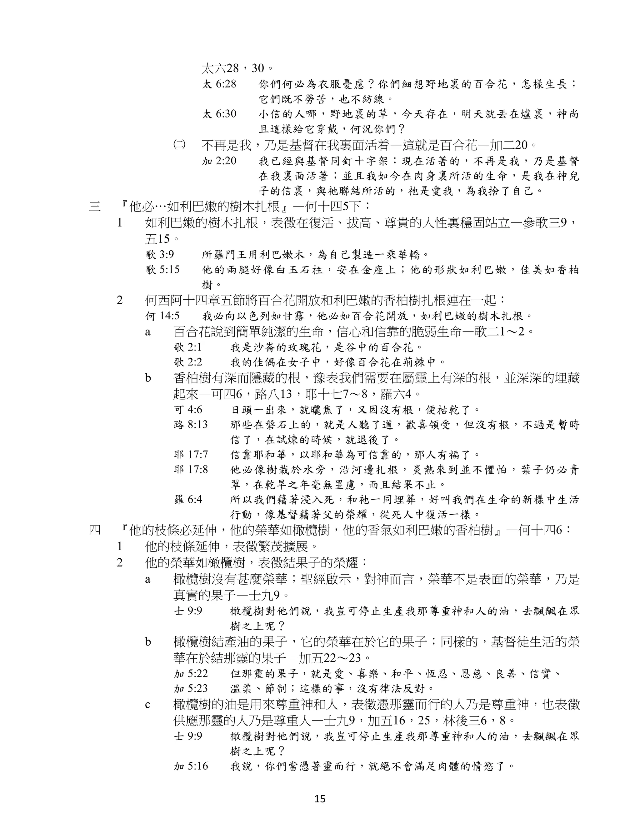 太六28，30。
                 太 6:28   你們何必為衣服憂慮？你們細想野地裏的百合花，怎樣生長；
                          它們既不勞苦，也不紡線。
                 太 6:30   小信的人哪，野地裏的草，今天存在，明天就丟在爐裏，神尚
                          且這樣給它穿戴，何況你們？
            ㈡    不再是我，乃是基督在我裏面活着—這就是百合花—加二20。
                 加 2:20   我已經與基督同釘十字架；現在活著的，不再是我，乃是基督
                          在我裏面活著；並且我如今在肉身裏所活的生命，是我在神兒
                          子的信裏，與祂聯結所活的，祂是愛我，為我捨了自己。
三   『他必…如利巴嫩的樹木扎根』—何十四5下：
    1 如利巴嫩的樹木扎根，表徵在復活、拔高、尊貴的人性裏穩固站立—參歌三9，
      五15。
        歌 3:9    所羅門王用利巴嫩木，為自己製造一乘華轎。
        歌 5:15   他的兩腿好像白玉石柱，安在金座上；他的形狀如利巴嫩，佳美如香柏
                 樹。
    2   何西阿十四章五節將百合花開放和利巴嫩的香柏樹扎根連在一起：
        何 14:5   我必向以色列如甘露，他必如百合花開放，如利巴嫩的樹木扎根。
        a   百合花說到簡單純潔的生命，信心和信靠的脆弱生命—歌二1～2。
            歌 2:1    我是沙崙的玫瑰花，是谷中的百合花。
            歌 2:2    我的佳偶在女子中，好像百合花在荊棘中。
        b   香柏樹有深而隱藏的根，豫表我們需要在屬靈上有深的根，並深深的埋藏
            起來—可四6，路八13，耶十七7～8，羅六4。
            可 4:6    日頭一出來，就曬焦了，又因沒有根，便枯乾了。
            路 8:13   那些在磐石上的，就是人聽了道，歡喜領受，但沒有根，不過是暫時
                     信了，在試煉的時候，就退後了。
            耶 17:7   信靠耶和華，以耶和華為可信靠的，那人有福了。
            耶 17:8   他必像樹栽於水旁，沿河邊扎根，炎熱來到並不懼怕，葉子仍必青
                     翠，在乾旱之年毫無罣慮，而且結果不止。
            羅 6:4    所以我們藉著浸入死，和祂一同埋葬，好叫我們在生命的新樣中生活
                     行動，像基督藉著父的榮耀，從死人中復活一樣。
四   『他的枝條必延伸，他的榮華如橄欖樹，他的香氣如利巴嫩的香柏樹』—何十四6：
    1 他的枝條延伸，表徵繁茂擴展。
    2 他的榮華如橄欖樹，表徵結果子的榮耀：
      a  橄欖樹沒有甚麼榮華；聖經啟示，對神而言，榮華不是表面的榮華，乃是
         真實的果子—士九9。
            士 9:9    橄欖樹對他們說，我豈可停止生產我那尊重神和人的油，去飄颻在眾
                     樹之上呢？
        b   橄欖樹結產油的果子，它的榮華在於它的果子；同樣的，基督徒生活的榮
            華在於結那靈的果子—加五22～23。
            加 5:22   但那靈的果子，就是愛、喜樂、和平、恆忍、恩慈、良善、信實、
            加 5:23   溫柔、節制；這樣的事，沒有律法反對。
        c   橄欖樹的油是用來尊重神和人，表徵憑那靈而行的人乃是尊重神，也表徵
            供應那靈的人乃是尊重人—士九9，加五16，25，林後三6，8。
            士 9:9    橄欖樹對他們說，我豈可停止生產我那尊重神和人的油，去飄颻在眾
                     樹之上呢？
            加 5:16   我說，你們當憑著靈而行，就絕不會滿足肉體的情慾了。

                              15
 