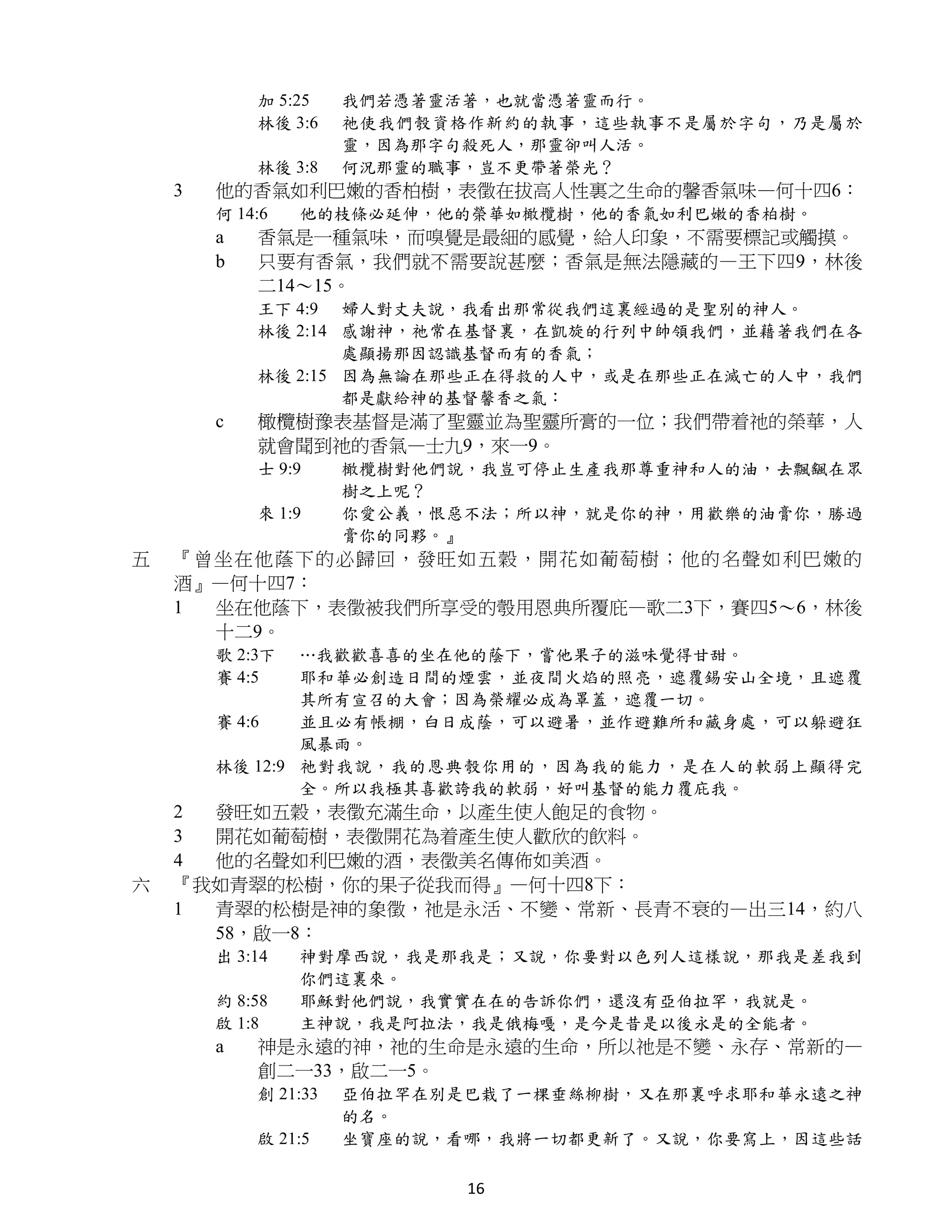加 5:25    我們若憑著靈活著，也就當憑著靈而行。
            林後 3:6    祂使我們彀資格作新約的執事，這些執事不是屬於字句，乃是屬於
                      靈，因為那字句殺死人，那靈卻叫人活。
            林後 3:8    何況那靈的職事，豈不更帶著榮光？
    3   他的香氣如利巴嫩的香柏樹，表徵在拔高人性裏之生命的馨香氣味—何十四6：
        何 14:6   他的枝條必延伸，他的榮華如橄欖樹，他的香氣如利巴嫩的香柏樹。
        a   香氣是一種氣味，而嗅覺是最細的感覺，給人印象，不需要標記或觸摸。
        b   只要有香氣，我們就不需要說甚麼；香氣是無法隱藏的—王下四9，林後
            二14～15。
            王下 4:9 婦人對丈夫說，我看出那常從我們這裏經過的是聖別的神人。
            林後 2:14 感謝神，祂常在基督裏，在凱旋的行列中帥領我們，並藉著我們在各
                    處顯揚那因認識基督而有的香氣；
            林後 2:15 因為無論在那些正在得救的人中，或是在那些正在滅亡的人中，我們
                    都是獻給神的基督馨香之氣：
        c   橄欖樹豫表基督是滿了聖靈並為聖靈所膏的一位；我們帶着祂的榮華，人
            就會聞到祂的香氣—士九9，來一9。
            士 9:9     橄欖樹對他們說，我豈可停止生產我那尊重神和人的油，去飄颻在眾
                      樹之上呢？
            來 1:9     你愛公義，恨惡不法；所以神，就是你的神，用歡樂的油膏你，勝過
                      膏你的同夥。』
五   『曾坐在他 蔭下的必 歸回， 發旺如五穀，開花如葡萄樹；他的名聲如利巴嫩的
    酒』—何十四7：
    1 坐在他蔭下，表徵被我們所享受的彀用恩典所覆庇—歌二3下，賽四5～6，林後
      十二9。
        歌 2:3下  …我歡歡喜喜的坐在他的蔭下，嘗他果子的滋味覺得甘甜。
        賽 4:5   耶和華必創造日間的煙雲，並夜間火焰的照亮，遮覆錫安山全境，且遮覆
                其所有宣召的大會；因為榮耀必成為罩蓋，遮覆一切。
        賽 4:6   並且必有帳棚，白日成蔭，可以避暑，並作避難所和藏身處，可以躲避狂
                風暴雨。
        林後 12:9 祂對我說，我的恩典彀你用的，因為我的能力，是在人的軟弱上顯得完
                全。所以我極其喜歡誇我的軟弱，好叫基督的能力覆庇我。
    2 發旺如五穀，表徵充滿生命，以產生使人飽足的食物。
    3 開花如葡萄樹，表徵開花為着產生使人歡欣的飲料。
    4 他的名聲如利巴嫩的酒，表徵美名傳佈如美酒。
六   『我如青翠的松樹，你的果子從我而得』—何十四8下：
    1 青翠的松樹是神的象徵，祂是永活、不變、常新、長青不衰的—出三14，約八
      58，啟一8：
        出 3:14   神對摩西說，我是那我是；又說，你要對以色列人這樣說，那我是差我到
                 你們這裏來。
        約 8:58   耶穌對他們說，我實實在在的告訴你們，還沒有亞伯拉罕，我就是。
        啟 1:8    主神說，我是阿拉法，我是俄梅嘎，是今是昔是以後永是的全能者。
        a   神是永遠的神，祂的生命是永遠的生命，所以祂是不變、永存、常新的—
            創二一33，啟二一5。
            創 21:33   亞伯拉罕在別是巴栽了一棵垂絲柳樹，又在那裏呼求耶和華永遠之神
                      的名。
            啟 21:5    坐寶座的說，看哪，我將一切都更新了。又說，你要寫上，因這些話

                             16
 