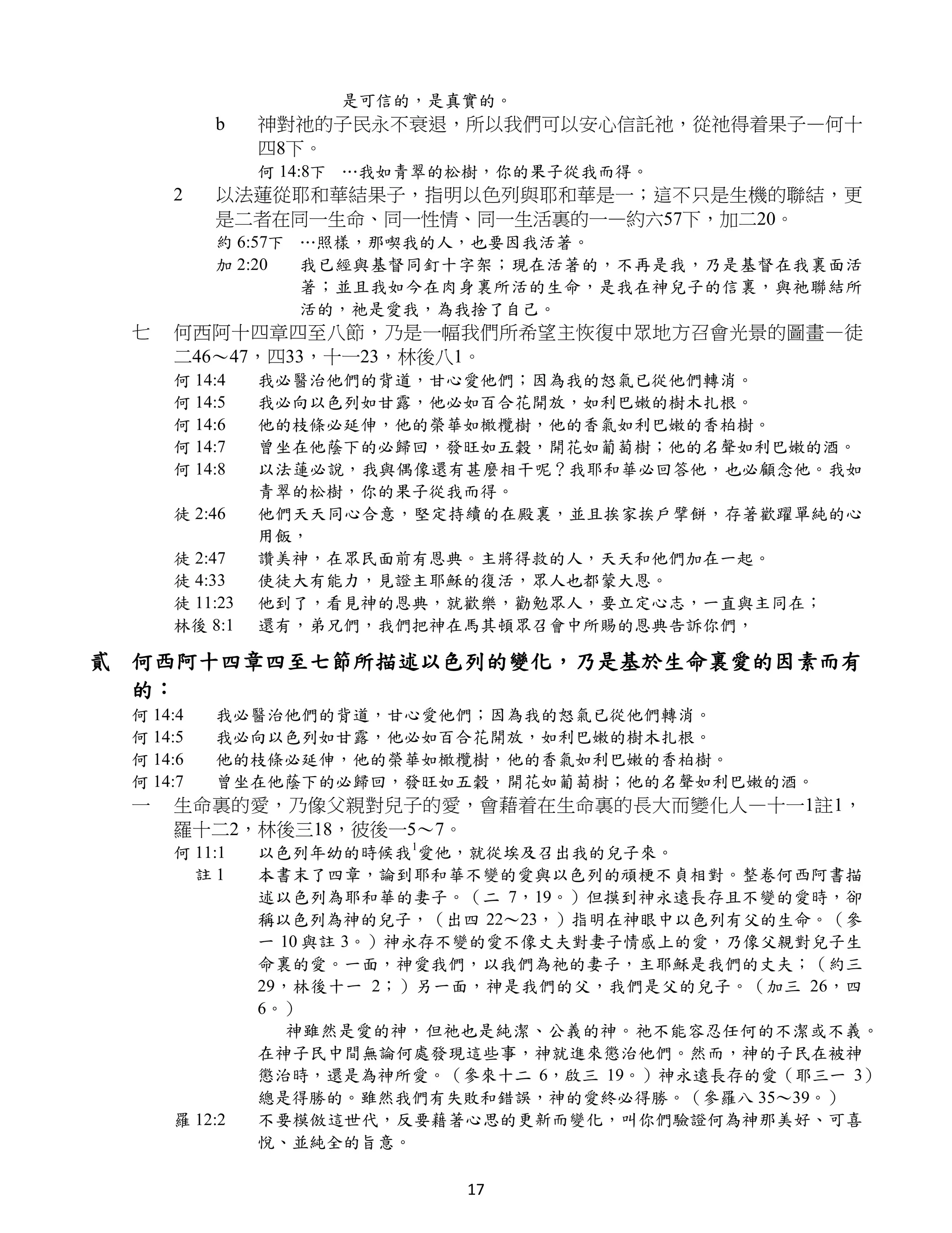 是可信的，是真實的。
          b    神對祂的子民永不衰退，所以我們可以安心信託祂，從祂得着果子—何十
               四8下。
               何 14:8下 …我如青翠的松樹，你的果子從我而得。
     2    以法蓮從耶和華結果子，指明以色列與耶和華是一；這不只是生機的聯結，更
          是二者在同一生命、同一性情、同一生活裏的一—約六57下，加二20。
          約 6:57下 …照樣，那喫我的人，也要因我活著。
          加 2:20  我已經與基督同釘十字架；現在活著的，不再是我，乃是基督在我裏面活
                  著；並且我如今在肉身裏所活的生命，是我在神兒子的信裏，與祂聯結所
                  活的，祂是愛我，為我捨了自己。
 七   何西阿十四章四至八節，乃是一幅我們所希望主恢復中眾地方召會光景的圖畫—徒
     二46～47，四33，十一23，林後八1。
     何 14:4    我必醫治他們的背道，甘心愛他們；因為我的怒氣已從他們轉消。
     何 14:5    我必向以色列如甘露，他必如百合花開放，如利巴嫩的樹木扎根。
     何 14:6    他的枝條必延伸，他的榮華如橄欖樹，他的香氣如利巴嫩的香柏樹。
     何 14:7    曾坐在他蔭下的必歸回，發旺如五穀，開花如葡萄樹；他的名聲如利巴嫩的酒。
     何 14:8    以法蓮必說，我與偶像還有甚麼相干呢？我耶和華必回答他，也必顧念他。我如
               青翠的松樹，你的果子從我而得。
     徒 2:46    他們天天同心合意，堅定持續的在殿裏，並且挨家挨戶擘餅，存著歡躍單純的心
               用飯，
     徒 2:47    讚美神，在眾民面前有恩典。主將得救的人，天天和他們加在一起。
     徒 4:33    使徒大有能力，見證主耶穌的復活，眾人也都蒙大恩。
     徒 11:23   他到了，看見神的恩典，就歡樂，勸勉眾人，要立定心志，一直與主同在；
     林後 8:1    還有，弟兄們，我們把神在馬其頓眾召會中所賜的恩典告訴你們，

貳 何西阿十四章四至七節所描述以色列的變化，乃是基於生命裏愛的因素而有
  的：
 何 14:4   我必醫治他們的背道，甘心愛他們；因為我的怒氣已從他們轉消。
 何 14:5   我必向以色列如甘露，他必如百合花開放，如利巴嫩的樹木扎根。
 何 14:6   他的枝條必延伸，他的榮華如橄欖樹，他的香氣如利巴嫩的香柏樹。
 何 14:7   曾坐在他蔭下的必歸回，發旺如五穀，開花如葡萄樹；他的名聲如利巴嫩的酒。
 一   生命裏的愛，乃像父親對兒子的愛，會藉着在生命裏的長大而變化人—十一1註1，
     羅十二2，林後三18，彼後一5～7。
     何 11:1    以色列年幼的時候我1愛他，就從埃及召出我的兒子來。
       註1      本書末了四章，論到耶和華不變的愛與以色列的頑梗不貞相對。整卷何西阿書描
               述以色列為耶和華的妻子。（二 7，19。）但摸到神永遠長存且不變的愛時，卻
               稱以色列為神的兒子，（出四 22～23，）指明在神眼中以色列有父的生命。（參
               一 10 與註 3。）神永存不變的愛不像丈夫對妻子情感上的愛，乃像父親對兒子生
               命裏的愛。一面，神愛我們，以我們為祂的妻子，主耶穌是我們的丈夫；（約三
               29，林後十一 2；）另一面，神是我們的父，我們是父的兒子。（加三 26，四
               6。）
                  神雖然是愛的神，但祂也是純潔、公義的神。祂不能容忍任何的不潔或不義。
               在神子民中間無論何處發現這些事，神就進來懲治他們。然而，神的子民在被神
               懲治時，還是為神所愛。（參來十二 6，啟三 19。）神永遠長存的愛（耶三一 3）
               總是得勝的。雖然我們有失敗和錯誤，神的愛終必得勝。（參羅八 35～39。）
     羅 12:2    不要模倣這世代，反要藉著心思的更新而變化，叫你們驗證何為神那美好、可喜
               悅、並純全的旨意。

                            17
 
