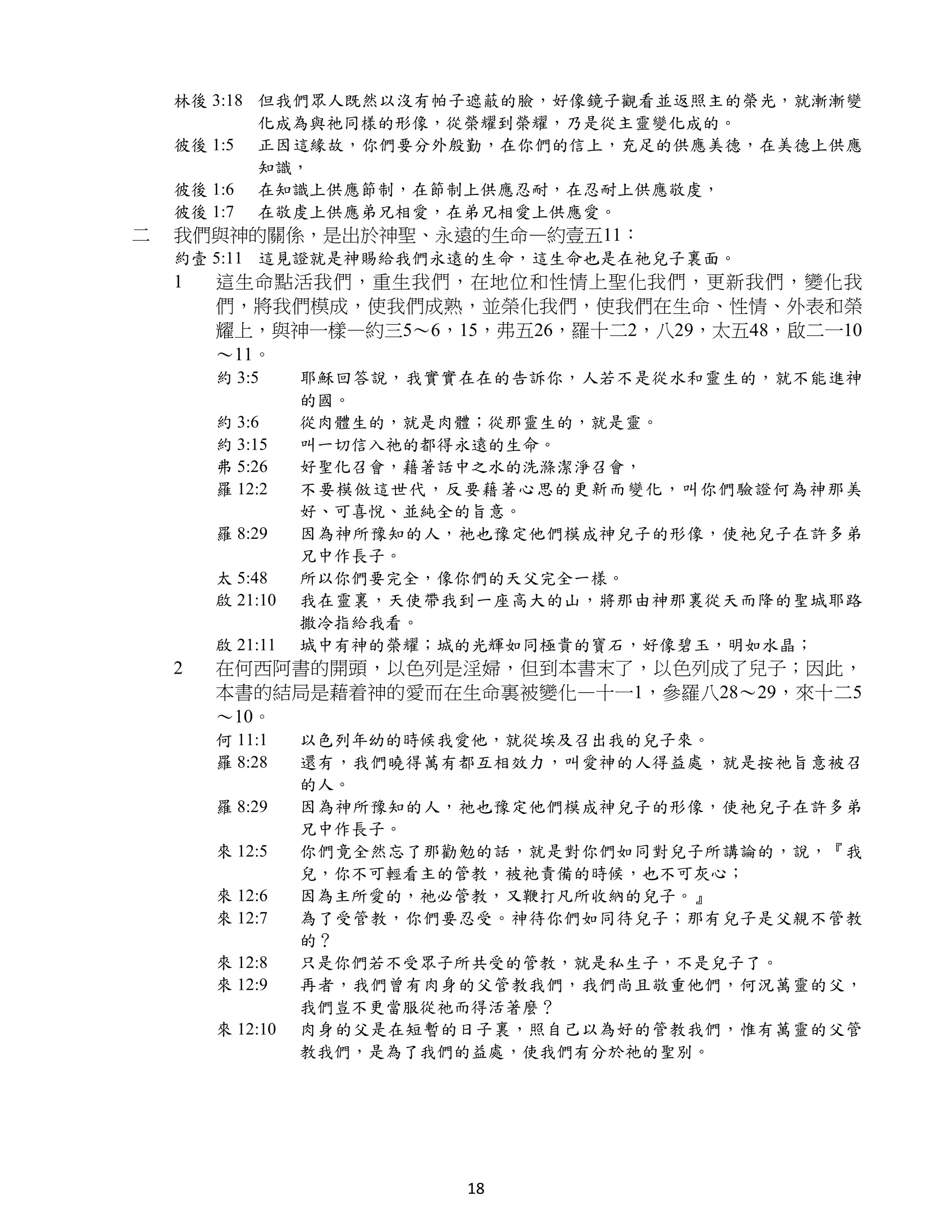 林後 3:18 但我們眾人既然以沒有帕子遮蔽的臉，好像鏡子觀看並返照主的榮光，就漸漸變
            化成為與祂同樣的形像，從榮耀到榮耀，乃是從主靈變化成的。
    彼後 1:5 正因這緣故，你們要分外殷勤，在你們的信上，充足的供應美德，在美德上供應
            知識，
    彼後 1:6 在知識上供應節制，在節制上供應忍耐，在忍耐上供應敬虔，
    彼後 1:7 在敬虔上供應弟兄相愛，在弟兄相愛上供應愛。
二   我們與神的關係，是出於神聖、永遠的生命—約壹五11：
    約壹 5:11 這見證就是神賜給我們永遠的生命，這生命也是在祂兒子裏面。
    1   這生命點活我們，重生我們，在地位和性情上聖化我們，更新我們，變化我
        們，將我們模成，使我們成熟，並榮化我們，使我們在生命、性情、外表和榮
        耀上，與神一樣—約三5～6，15，弗五26，羅十二2，八29，太五48，啟二一10
        ～11。
        約 3:5     耶穌回答說，我實實在在的告訴你，人若不是從水和靈生的，就不能進神
                  的國。
        約 3:6     從肉體生的，就是肉體；從那靈生的，就是靈。
        約 3:15    叫一切信入祂的都得永遠的生命。
        弗 5:26    好聖化召會，藉著話中之水的洗滌潔淨召會，
        羅 12:2    不要模倣這世代，反要藉著心思的更新而變化，叫你們驗證何為神那美
                  好、可喜悅、並純全的旨意。
        羅 8:29    因為神所豫知的人，祂也豫定他們模成神兒子的形像，使祂兒子在許多弟
                  兄中作長子。
        太 5:48    所以你們要完全，像你們的天父完全一樣。
        啟 21:10   我在靈裏，天使帶我到一座高大的山，將那由神那裏從天而降的聖城耶路
                  撒冷指給我看。
        啟 21:11   城中有神的榮耀；城的光輝如同極貴的寶石，好像碧玉，明如水晶；
    2   在何西阿書的開頭，以色列是淫婦，但到本書末了，以色列成了兒子；因此，
        本書的結局是藉着神的愛而在生命裏被變化—十一1，參羅八28～29，來十二5
        ～10。
        何 11:1    以色列年幼的時候我愛他，就從埃及召出我的兒子來。
        羅 8:28    還有，我們曉得萬有都互相效力，叫愛神的人得益處，就是按祂旨意被召
                  的人。
        羅 8:29    因為神所豫知的人，祂也豫定他們模成神兒子的形像，使祂兒子在許多弟
                  兄中作長子。
        來 12:5    你們竟全然忘了那勸勉的話，就是對你們如同對兒子所講論的，說，『我
                  兒，你不可輕看主的管教，被祂責備的時候，也不可灰心；
        來 12:6    因為主所愛的，祂必管教，又鞭打凡所收納的兒子。』
        來 12:7    為了受管教，你們要忍受。神待你們如同待兒子；那有兒子是父親不管教
                  的？
        來 12:8    只是你們若不受眾子所共受的管教，就是私生子，不是兒子了。
        來 12:9    再者，我們曾有肉身的父管教我們，我們尚且敬重他們，何況萬靈的父，
                  我們豈不更當服從祂而得活著麼？
        來 12:10   肉身的父是在短暫的日子裏，照自己以為好的管教我們，惟有萬靈的父管
                  教我們，是為了我們的益處，使我們有分於祂的聖別。




                           18
 