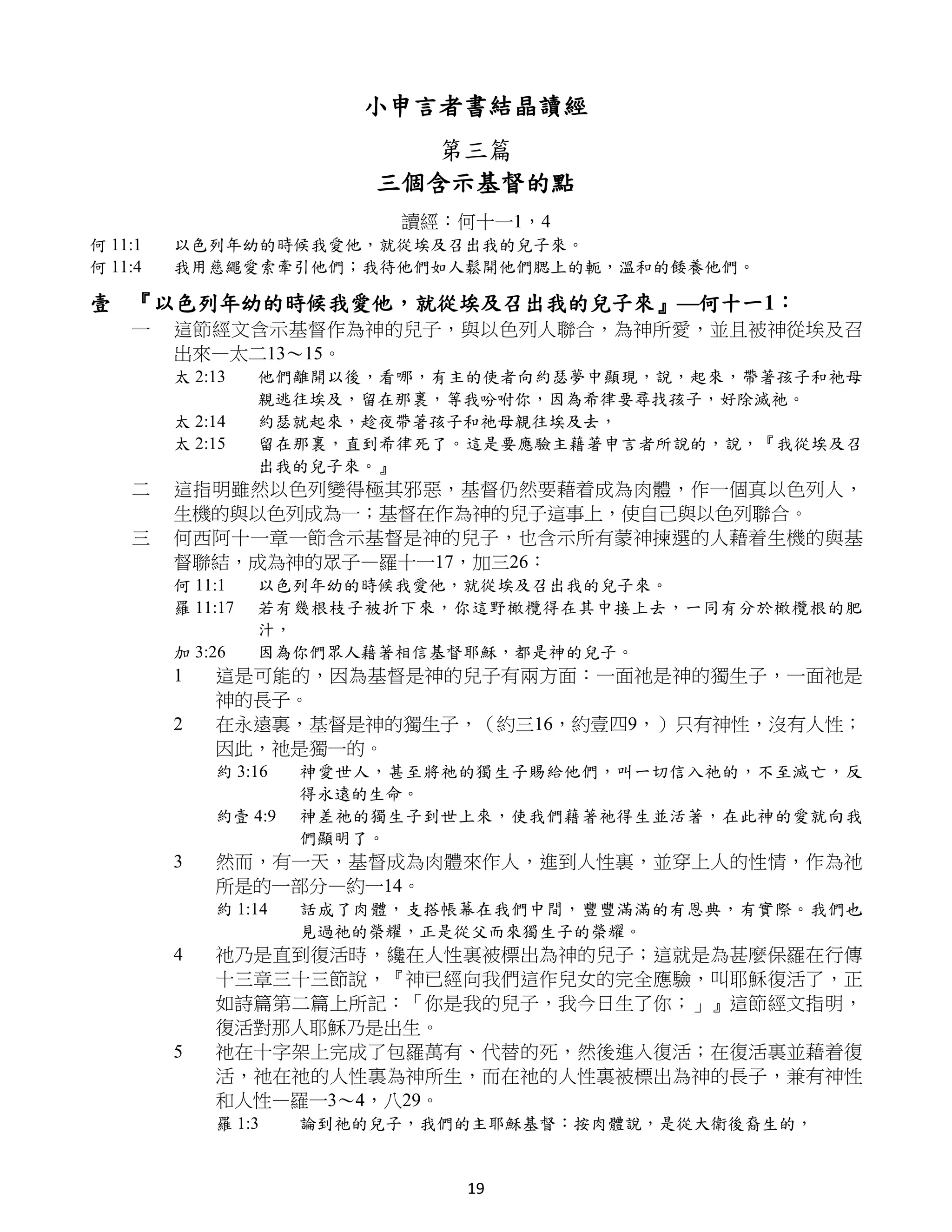 小申言者書結晶讀經
                             第三篇
                          三個含示基督的點
                           讀經：何十一1，4
何 11:1   以色列年幼的時候我愛他，就從埃及召出我的兒子來。
何 11:4   我用慈繩愛索牽引他們；我待他們如人鬆開他們腮上的軛，溫和的餧養他們。

壹 『以色列年幼的時候我愛他，就從埃及召出我的兒子來』—何十一1：
    一    這節經文含示基督作為神的兒子，與以色列人聯合，為神所愛，並且被神從埃及召
         出來—太二13～15。
         太 2:13    他們離開以後，看哪，有主的使者向約瑟夢中顯現，說，起來，帶著孩子和祂母
                   親逃往埃及，留在那裏，等我吩咐你，因為希律要尋找孩子，好除滅祂。
         太 2:14    約瑟就起來，趁夜帶著孩子和祂母親往埃及去，
         太 2:15    留在那裏，直到希律死了。這是要應驗主藉著申言者所說的，說，『我從埃及召
                   出我的兒子來。』
    二    這指明雖然以色列變得極其邪惡，基督仍然要藉着成為肉體，作一個真以色列人，
         生機的與以色列成為一；基督在作為神的兒子這事上，使自己與以色列聯合。
    三    何西阿十一章一節含示基督是神的兒子，也含示所有蒙神揀選的人藉着生機的與基
         督聯結，成為神的眾子—羅十一17，加三26：
         何 11:1    以色列年幼的時候我愛他，就從埃及召出我的兒子來。
         羅 11:17   若有幾根枝子被折下來，你這野橄欖得在其中接上去，一同有分於橄欖根的肥
                   汁，
         加 3:26    因為你們眾人藉著相信基督耶穌，都是神的兒子。
         1   這是可能的，因為基督是神的兒子有兩方面：一面祂是神的獨生子，一面祂是
             神的長子。
         2   在永遠裏，基督是神的獨生子，（約三16，約壹四9，）只有神性，沒有人性；
             因此，祂是獨一的。
             約 3:16   神愛世人，甚至將祂的獨生子賜給他們，叫一切信入祂的，不至滅亡，反
                      得永遠的生命。
             約壹 4:9   神差祂的獨生子到世上來，使我們藉著祂得生並活著，在此神的愛就向我
                      們顯明了。
         3   然而，有一天，基督成為肉體來作人，進到人性裏，並穿上人的性情，作為祂
             所是的一部分—約一14。
             約 1:14   話成了肉體，支搭帳幕在我們中間，豐豐滿滿的有恩典，有實際。我們也
                      見過祂的榮耀，正是從父而來獨生子的榮耀。
         4   祂乃是直到復活時，纔在人性裏被標出為神的兒子；這就是為甚麼保羅在行傳
             十三章三十三節說，『神已經向我們這作兒女的完全應驗，叫耶穌復活了，正
             如詩篇第二篇上所記：「你是我的兒子，我今日生了你；」』這節經文指明，
             復活對那人耶穌乃是出生。
         5   祂在十字架上完成了包羅萬有、代替的死，然後進入復活；在復活裏並藉着復
             活，祂在祂的人性裏為神所生，而在祂的人性裏被標出為神的長子，兼有神性
             和人性—羅一3～4，八29。
             羅 1:3    論到祂的兒子，我們的主耶穌基督：按肉體說，是從大衛後裔生的，


                               19
 