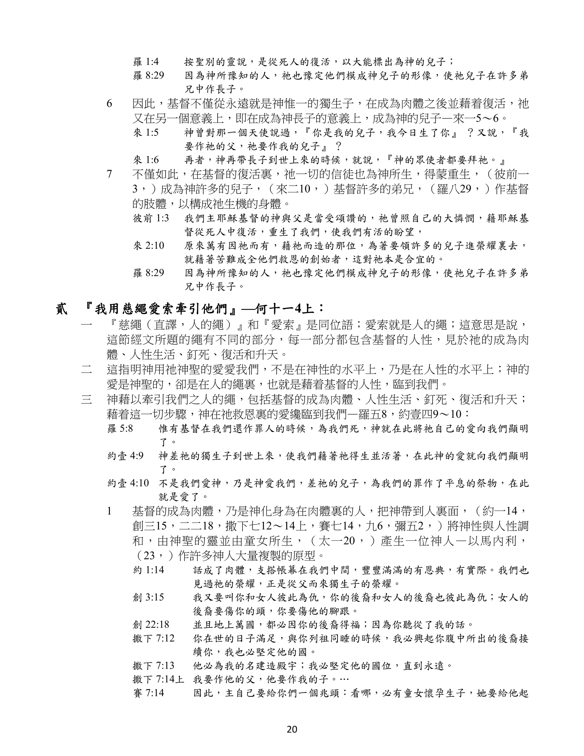 羅 1:4    按聖別的靈說，是從死人的復活，以大能標出為神的兒子；
         羅 8:29   因為神所豫知的人，祂也豫定他們模成神兒子的形像，使祂兒子在許多弟
                  兄中作長子。
     6   因此，基督不僅從永遠就是神惟一的獨生子，在成為肉體之後並藉着復活，祂
         又在另一個意義上，即在成為神長子的意義上，成為神的兒子—來一5～6。
         來 1:5    神曾對那一個天使說過，『你是我的兒子，我今日生了你』 ？又說，『我
                  要作祂的父，祂要作我的兒子』 ？
         來 1:6    再者，神再帶長子到世上來的時候，就說，『神的眾使者都要拜祂。』
     7   不僅如此，在基督的復活裏，祂一切的信徒也為神所生，得蒙重生，（彼前一
         3，）成為神許多的兒子，（來二10，）基督許多的弟兄，（羅八29，）作基督
         的肢體，以構成祂生機的身體。
         彼前 1:3   我們主耶穌基督的神與父是當受頌讚的，祂曾照自己的大憐憫，藉耶穌基
                  督從死人中復活，重生了我們，使我們有活的盼望，
         來 2:10   原來萬有因祂而有，藉祂而造的那位，為著要領許多的兒子進榮耀裏去，
                  就藉著苦難成全他們救恩的創始者，這對祂本是合宜的。
         羅 8:29   因為神所豫知的人，祂也豫定他們模成神兒子的形像，使祂兒子在許多弟
                  兄中作長子。

貳 『我用慈繩愛索牽引他們』—何十一4上：
 一   『慈繩（直譯，人的繩）』和『愛索』是同位語；愛索就是人的繩；這意思是說，
     這節經文所題的繩有不同的部分，每一部分都包含基督的人性，見於祂的成為肉
     體、人性生活、釘死、復活和升天。
 二   這指明神用祂神聖的愛愛我們，不是在神性的水平上，乃是在人性的水平上；神的
     愛是神聖的，卻是在人的繩裏，也就是藉着基督的人性，臨到我們。
 三   神藉以牽引我們之人的繩，包括基督的成為肉體、人性生活、釘死、復活和升天；
     藉着這一切步驟，神在祂救恩裏的愛纔臨到我們—羅五8，約壹四9～10：
     羅 5:8   惟有基督在我們還作罪人的時候，為我們死，神就在此將祂自己的愛向我們顯明
             了。
     約壹 4:9 神差祂的獨生子到世上來，使我們藉著祂得生並活著，在此神的愛就向我們顯明
             了。
     約壹 4:10 不是我們愛神，乃是神愛我們，差祂的兒子，為我們的罪作了平息的祭物，在此
             就是愛了。
     1   基督的成為肉體，乃是神化身為在肉體裏的人，把神帶到人裏面，（約一14，
         創三15，二二18，撒下七12～14上，賽七14，九6，彌五2，）將神性與人性調
         和，由神聖的靈並由童女所生，（太一20，）產生一位神人 —以馬內利，
         （23，）作許多神人大量複製的原型。
         約 1:14   話成了肉體，支搭帳幕在我們中間，豐豐滿滿的有恩典，有實際。我們也
                  見過祂的榮耀，正是從父而來獨生子的榮耀。
         創 3:15   我又要叫你和女人彼此為仇，你的後裔和女人的後裔也彼此為仇；女人的
                  後裔要傷你的頭，你要傷他的腳跟。
         創 22:18  並且地上萬國，都必因你的後裔得福；因為你聽從了我的話。
         撒下 7:12  你在世的日子滿足，與你列祖同睡的時候，我必興起你腹中所出的後裔接
                  續你，我也必堅定他的國。
         撒下 7:13  他必為我的名建造殿宇；我必堅定他的國位，直到永遠。
         撒下 7:14上 我要作他的父，他要作我的子。…
         賽 7:14   因此，主自己要給你們一個兆頭：看哪，必有童女懷孕生子，她要給他起


                           20
 