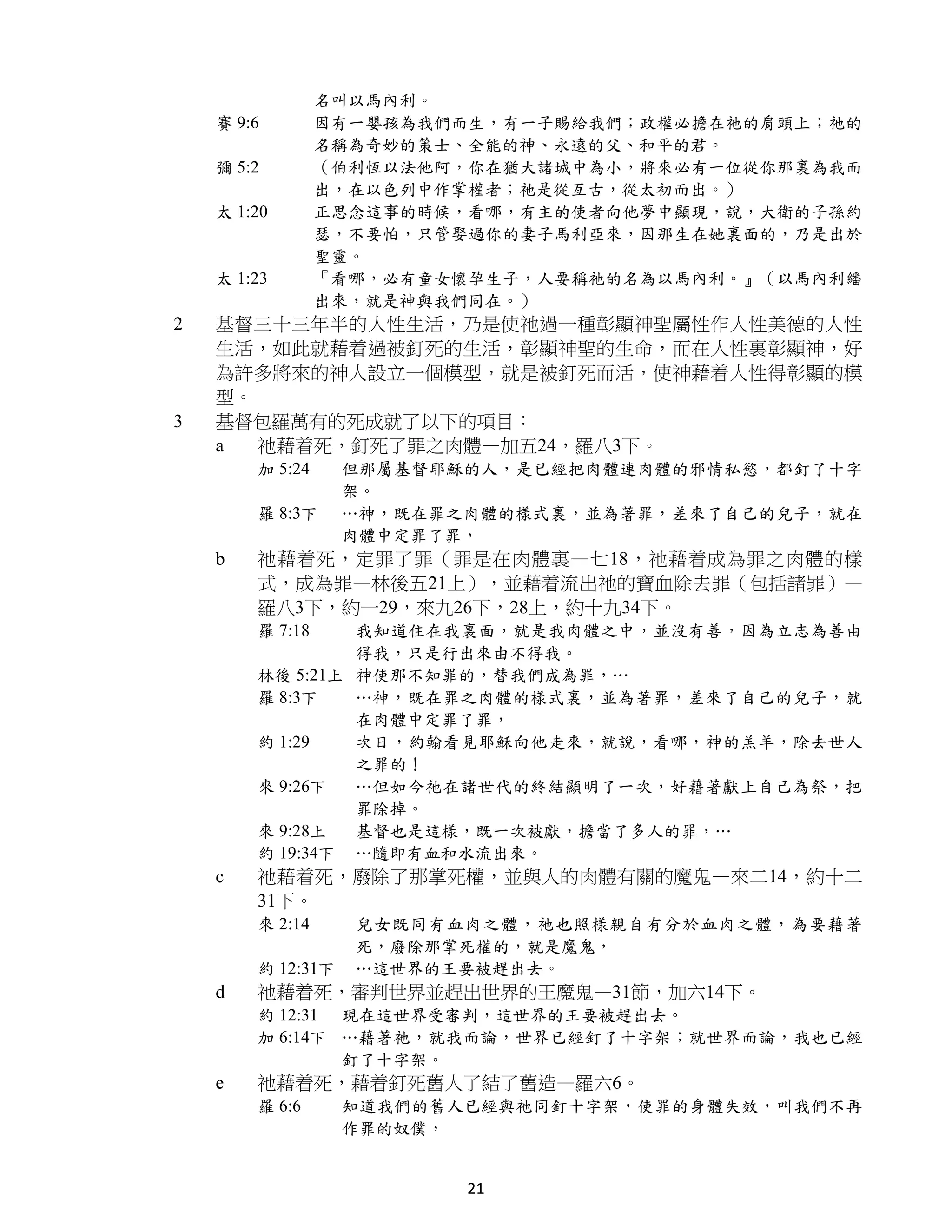 名叫以馬內利。
    賽 9:6        因有一嬰孩為我們而生，有一子賜給我們；政權必擔在祂的肩頭上；祂的
                 名稱為奇妙的策士、全能的神、永遠的父、和平的君。
    彌 5:2        （伯利恆以法他阿，你在猶大諸城中為小，將來必有一位從你那裏為我而
                 出，在以色列中作掌權者；祂是從亙古，從太初而出。）
    太 1:20       正思念這事的時候，看哪，有主的使者向他夢中顯現，說，大衛的子孫約
                 瑟，不要怕，只管娶過你的妻子馬利亞來，因那生在她裏面的，乃是出於
                 聖靈。
    太 1:23       『看哪，必有童女懷孕生子，人要稱祂的名為以馬內利。』（以馬內利繙
                 出來，就是神與我們同在。）
2   基督三十三年半的人性生活，乃是使祂過一種彰顯神聖屬性作人性美德的人性
    生活，如此就藉着過被釘死的生活，彰顯神聖的生命，而在人性裏彰顯神，好
    為許多將來的神人設立一個模型，就是被釘死而活，使神藉着人性得彰顯的模
    型。
3   基督包羅萬有的死成就了以下的項目：
    a  祂藉着死，釘死了罪之肉體—加五24，羅八3下。
        加 5:24     但那屬基督耶穌的人，是已經把肉體連肉體的邪情私慾，都釘了十字
                   架。
        羅 8:3下     …神，既在罪之肉體的樣式裏，並為著罪，差來了自己的兒子，就在
                   肉體中定罪了罪，
    b   祂藉着死，定罪了罪（罪是在肉體裏—七18，祂藉着成為罪之肉體的樣
        式，成為罪—林後五21上），並藉着流出祂的寶血除去罪（包括諸罪）—
        羅八3下，約一29，來九26下，28上，約十九34下。
        羅 7:18   我知道住在我裏面，就是我肉體之中，並沒有善，因為立志為善由
                 得我，只是行出來由不得我。
        林後 5:21上 神使那不知罪的，替我們成為罪，…
        羅 8:3下   …神，既在罪之肉體的樣式裏，並為著罪，差來了自己的兒子，就
                 在肉體中定罪了罪，
        約 1:29   次日，約翰看見耶穌向他走來，就說，看哪，神的羔羊，除去世人
                 之罪的！
        來 9:26下  …但如今祂在諸世代的終結顯明了一次，好藉著獻上自己為祭，把
                 罪除掉。
        來 9:28上  基督也是這樣，既一次被獻，擔當了多人的罪，…
        約 19:34下 …隨即有血和水流出來。
    c   祂藉着死，廢除了那掌死權，並與人的肉體有關的魔鬼—來二14，約十二
        31下。
        來 2:14     兒女既同有血肉之體，祂也照樣親自有分於血肉之體，為要藉著
                   死，廢除那掌死權的，就是魔鬼，
        約 12:31下   …這世界的王要被趕出去。
    d   祂藉着死，審判世界並趕出世界的王魔鬼—31節，加六14下。
        約 12:31 現在這世界受審判，這世界的王要被趕出去。
        加 6:14下 …藉著祂，就我而論，世界已經釘了十字架；就世界而論，我也已經
                釘了十字架。
    e   祂藉着死，藉着釘死舊人了結了舊造—羅六6。
        羅 6:6      知道我們的舊人已經與祂同釘十字架，使罪的身體失效，叫我們不再
                   作罪的奴僕，


                          21
 