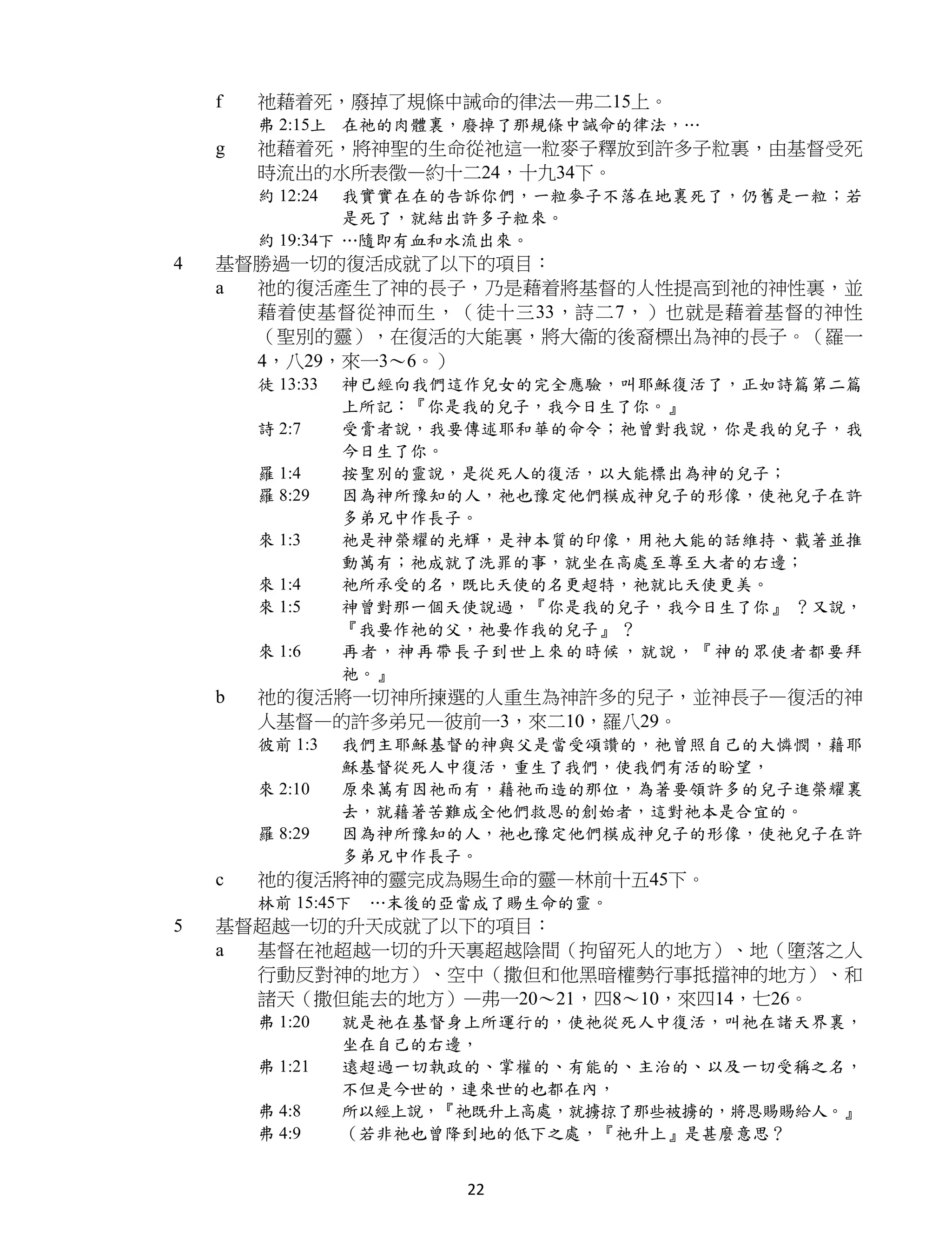 f   祂藉着死，廢掉了規條中誡命的律法—弗二15上。
        弗 2:15上 在祂的肉體裏，廢掉了那規條中誡命的律法，…
    g   祂藉着死，將神聖的生命從祂這一粒麥子釋放到許多子粒裏，由基督受死
        時流出的水所表徵—約十二24，十九34下。
        約 12:24  我實實在在的告訴你們，一粒麥子不落在地裏死了，仍舊是一粒；若
                 是死了，就結出許多子粒來。
        約 19:34下 …隨即有血和水流出來。
4   基督勝過一切的復活成就了以下的項目：
    a 祂的復活產生了神的長子，乃是藉着將基督的人性提高到祂的神性裏，並
      藉着使基督從神而生，（徒十三33，詩二7，）也就是藉着基督的神性
      （聖別的靈），在復活的大能裏，將大衞的後裔標出為神的長子。（羅一
      4，八29，來一3～6。）
        徒 13:33   神已經向我們這作兒女的完全應驗，叫耶穌復活了，正如詩篇第二篇
                  上所記：『你是我的兒子，我今日生了你。』
        詩 2:7     受膏者說，我要傳述耶和華的命令；祂曾對我說，你是我的兒子，我
                  今日生了你。
        羅 1:4     按聖別的靈說，是從死人的復活，以大能標出為神的兒子；
        羅 8:29    因為神所豫知的人，祂也豫定他們模成神兒子的形像，使祂兒子在許
                  多弟兄中作長子。
        來 1:3     祂是神榮耀的光輝，是神本質的印像，用祂大能的話維持、載著並推
                  動萬有；祂成就了洗罪的事，就坐在高處至尊至大者的右邊；
        來 1:4     祂所承受的名，既比天使的名更超特，祂就比天使更美。
        來 1:5     神曾對那一個天使說過，『你是我的兒子，我今日生了你』 ？又說，
                  『我要作祂的父，祂要作我的兒子』 ？
        來 1:6     再者，神再帶長子到世上來的時候，就說，『神的眾使者都要拜
                  祂。』
    b   祂的復活將一切神所揀選的人重生為神許多的兒子，並神長子—復活的神
        人基督—的許多弟兄—彼前一3，來二10，羅八29。
        彼前 1:3    我們主耶穌基督的神與父是當受頌讚的，祂曾照自己的大憐憫，藉耶
                  穌基督從死人中復活，重生了我們，使我們有活的盼望，
        來 2:10    原來萬有因祂而有，藉祂而造的那位，為著要領許多的兒子進榮耀裏
                  去，就藉著苦難成全他們救恩的創始者，這對祂本是合宜的。
        羅 8:29    因為神所豫知的人，祂也豫定他們模成神兒子的形像，使祂兒子在許
                  多弟兄中作長子。
    c   祂的復活將神的靈完成為賜生命的靈—林前十五45下。
        林前 15:45下   …末後的亞當成了賜生命的靈。
5   基督超越一切的升天成就了以下的項目：
    a 基督在祂超越一切的升天裏超越陰間（拘留死人的地方）、地（墮落之人
      行動反對神的地方）、空中（撒但和他黑暗權勢行事抵擋神的地方）、和
      諸天（撒但能去的地方）—弗一20～21，四8～10，來四14，七26。
        弗 1:20    就是祂在基督身上所運行的，使祂從死人中復活，叫祂在諸天界裏，
                  坐在自己的右邊，
        弗 1:21    遠超過一切執政的、掌權的、有能的、主治的、以及一切受稱之名，
                  不但是今世的，連來世的也都在內，
        弗 4:8     所以經上說，『祂既升上高處，就擄掠了那些被擄的，將恩賜賜給人。』
        弗 4:9     （若非祂也曾降到地的低下之處，『祂升上』是甚麼意思？


                         22
 