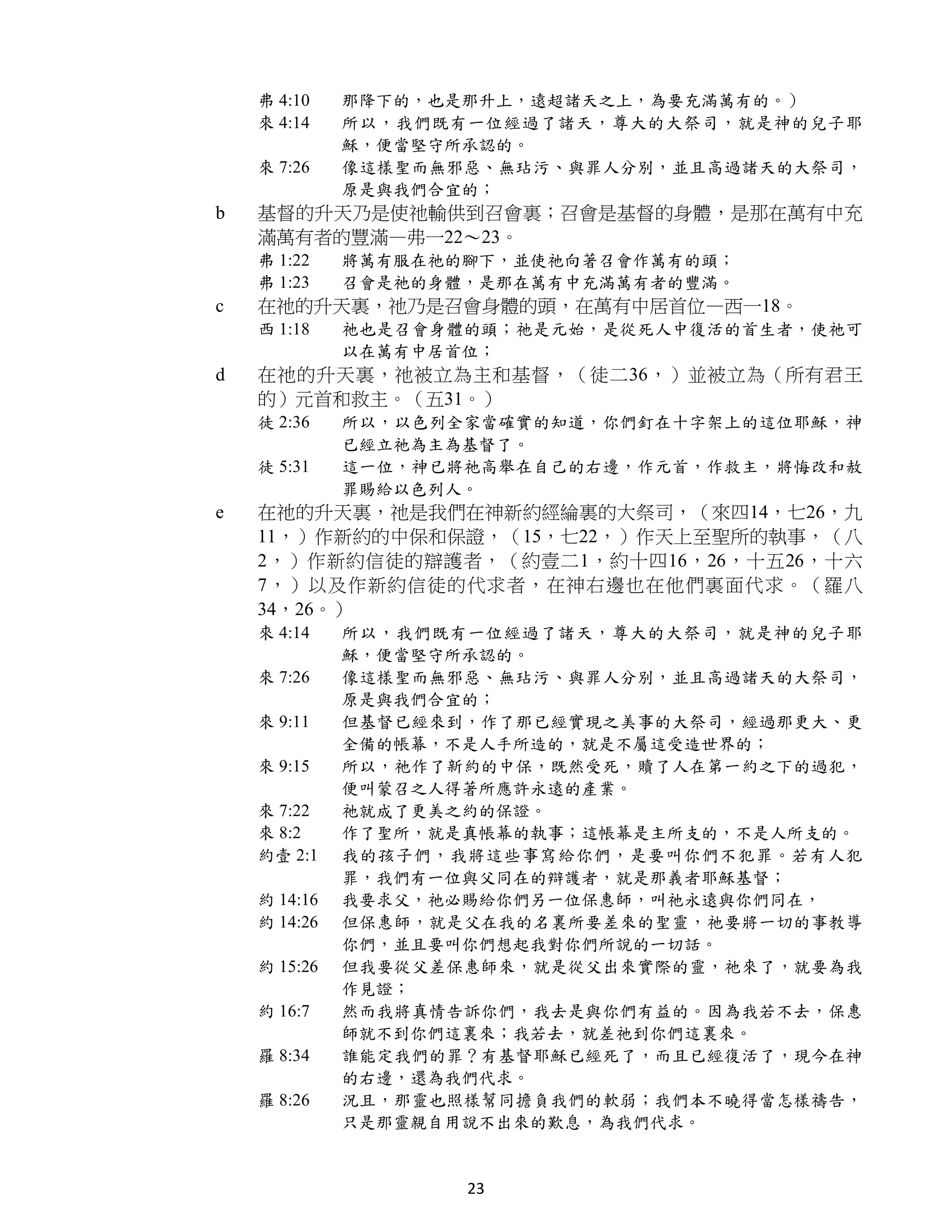弗 4:10    那降下的，也是那升上，遠超諸天之上，為要充滿萬有的。）
    來 4:14    所以，我們既有一位經過了諸天，尊大的大祭司，就是神的兒子耶
              穌，便當堅守所承認的。
    來 7:26    像這樣聖而無邪惡、無玷污、與罪人分別，並且高過諸天的大祭司，
              原是與我們合宜的；
b   基督的升天乃是使祂輸供到召會裏；召會是基督的身體，是那在萬有中充
    滿萬有者的豐滿—弗一22～23。
    弗 1:22    將萬有服在祂的腳下，並使祂向著召會作萬有的頭；
    弗 1:23    召會是祂的身體，是那在萬有中充滿萬有者的豐滿。
c   在祂的升天裏，祂乃是召會身體的頭，在萬有中居首位—西一18。
    西 1:18    祂也是召會身體的頭；祂是元始，是從死人中復活的首生者，使祂可
              以在萬有中居首位；
d   在祂的升天裏，祂被立為主和基督，（徒二36，）並被立為（所有君王
    的）元首和救主。（五31。）
    徒 2:36    所以，以色列全家當確實的知道，你們釘在十字架上的這位耶穌，神
              已經立祂為主為基督了。
    徒 5:31    這一位，神已將祂高舉在自己的右邊，作元首，作救主，將悔改和赦
              罪賜給以色列人。
e   在祂的升天裏，祂是我們在神新約經綸裏的大祭司，（來四14，七26，九
    11，）作新約的中保和保證，（15，七22，）作天上至聖所的執事，（八
    2，）作新約信徒的辯護者，（約壹二1，約十四16，26，十五26，十六
    7，）以及作新約信徒的代求者，在神右邊也在他們裏面代求。（羅八
    34，26。）
    來 4:14    所以，我們既有一位經過了諸天，尊大的大祭司，就是神的兒子耶
              穌，便當堅守所承認的。
    來 7:26    像這樣聖而無邪惡、無玷污、與罪人分別，並且高過諸天的大祭司，
              原是與我們合宜的；
    來 9:11    但基督已經來到，作了那已經實現之美事的大祭司，經過那更大、更
              全備的帳幕，不是人手所造的，就是不屬這受造世界的；
    來 9:15    所以，祂作了新約的中保，既然受死，贖了人在第一約之下的過犯，
              便叫蒙召之人得著所應許永遠的產業。
    來 7:22    祂就成了更美之約的保證。
    來 8:2     作了聖所，就是真帳幕的執事；這帳幕是主所支的，不是人所支的。
    約壹 2:1    我的孩子們，我將這些事寫給你們，是要叫你們不犯罪。若有人犯
              罪，我們有一位與父同在的辯護者，就是那義者耶穌基督；
    約 14:16   我要求父，祂必賜給你們另一位保惠師，叫祂永遠與你們同在，
    約 14:26   但保惠師，就是父在我的名裏所要差來的聖靈，祂要將一切的事教導
              你們，並且要叫你們想起我對你們所說的一切話。
    約 15:26   但我要從父差保惠師來，就是從父出來實際的靈，祂來了，就要為我
              作見證；
    約 16:7    然而我將真情告訴你們，我去是與你們有益的。因為我若不去，保惠
              師就不到你們這裏來；我若去，就差祂到你們這裏來。
    羅 8:34    誰能定我們的罪？有基督耶穌已經死了，而且已經復活了，現今在神
              的右邊，還為我們代求。
    羅 8:26    況且，那靈也照樣幫同擔負我們的軟弱；我們本不曉得當怎樣禱告，
              只是那靈親自用說不出來的歎息，為我們代求。


                     23
 