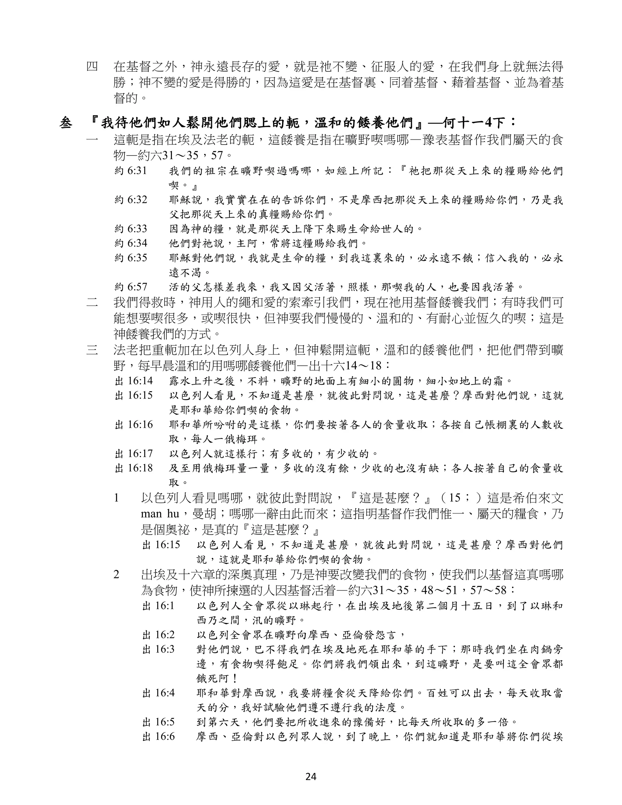 四   在基督之外，神永遠長存的愛，就是祂不變、征服人的愛，在我們身上就無法得
     勝；神不變的愛是得勝的，因為這愛是在基督裏、同着基督、藉着基督、並為着基
     督的。

叁 『我待他們如人鬆開他們腮上的軛，溫和的餧養他們』—何十一4下：
 一   這軛是指在埃及法老的軛，這餧養是指在曠野喫嗎哪—豫表基督作我們屬天的食
     物—約六31～35，57。
     約 6:31    我們的祖宗在曠野喫過嗎哪，如經上所記：『祂把那從天上來的糧賜給他們
               喫。』
     約 6:32    耶穌說，我實實在在的告訴你們，不是摩西把那從天上來的糧賜給你們，乃是我
               父把那從天上來的真糧賜給你們。
     約 6:33    因為神的糧，就是那從天上降下來賜生命給世人的。
     約 6:34    他們對祂說，主阿，常將這糧賜給我們。
     約 6:35    耶穌對他們說，我就是生命的糧，到我這裏來的，必永遠不餓；信入我的，必永
               遠不渴。
     約 6:57    活的父怎樣差我來，我又因父活著，照樣，那喫我的人，也要因我活著。
 二   我們得救時，神用人的繩和愛的索牽引我們，現在祂用基督餧養我們；有時我們可
     能想要喫很多，或喫很快，但神要我們慢慢的、溫和的、有耐心並恆久的喫；這是
     神餧養我們的方式。
 三   法老把重軛加在以色列人身上，但神鬆開這軛，溫和的餧養他們，把他們帶到曠
     野，每早晨溫和的用嗎哪餧養他們—出十六14～18：
     出 16:14   露水上升之後，不料，曠野的地面上有細小的圓物，細小如地上的霜。
     出 16:15   以色列人看見，不知道是甚麼，就彼此對問說，這是甚麼？摩西對他們說，這就
               是耶和華給你們喫的食物。
     出 16:16   耶和華所吩咐的是這樣，你們要按著各人的食量收取；各按自己帳棚裏的人數收
               取，每人一俄梅珥。
     出 16:17   以色列人就這樣行；有多收的，有少收的。
     出 16:18   及至用俄梅珥量一量，多收的沒有餘，少收的也沒有缺；各人按著自己的食量收
               取。
     1   以色列人看見嗎哪，就彼此對問說，『這是甚麼？』（15；）這是希伯來文
         man hu，曼胡；嗎哪一辭由此而來；這指明基督作我們惟一、屬天的糧食，乃
         是個奧祕，是真的『這是甚麼？』
         出 16:15   以色列人看見，不知道是甚麼，就彼此對問說，這是甚麼？摩西對他們
                   說，這就是耶和華給你們喫的食物。
     2   出埃及十六章的深奧真理，乃是神要改變我們的食物，使我們以基督這真嗎哪
         為食物，使神所揀選的人因基督活着—約六31～35，48～51，57～58：
         出 16:1    以色列人全會眾從以琳起行，在出埃及地後第二個月十五日，到了以琳和
                   西乃之間，汛的曠野。
         出 16:2    以色列全會眾在曠野向摩西、亞倫發怨言，
         出 16:3    對他們說，巴不得我們在埃及地死在耶和華的手下；那時我們坐在肉鍋旁
                   邊，有食物喫得飽足。你們將我們領出來，到這曠野，是要叫這全會眾都
                   餓死阿！
         出 16:4    耶和華對摩西說，我要將糧食從天降給你們。百姓可以出去，每天收取當
                   天的分，我好試驗他們遵不遵行我的法度。
         出 16:5    到第六天，他們要把所收進來的豫備好，比每天所收取的多一倍。
         出 16:6    摩西、亞倫對以色列眾人說，到了晚上，你們就知道是耶和華將你們從埃


                            24
 