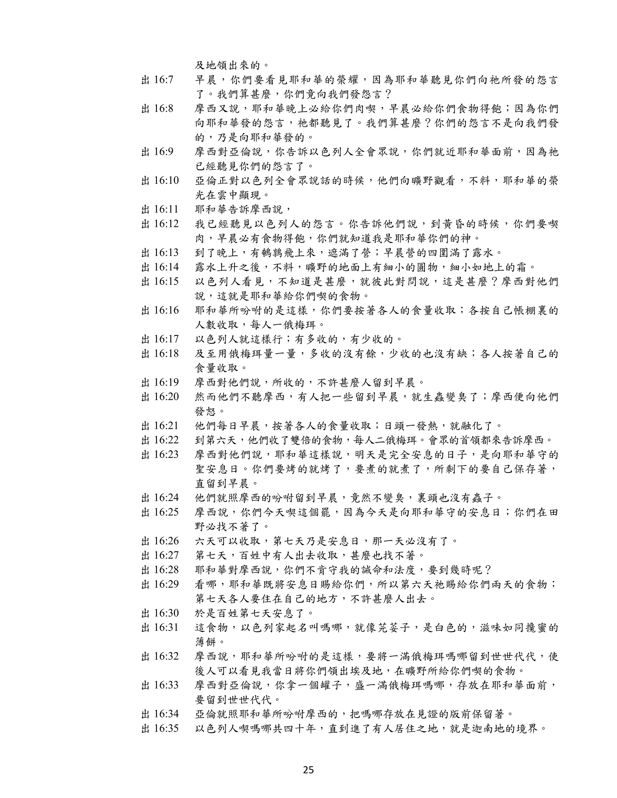 及地領出來的。
出 16:7    早晨，你們要看見耶和華的榮耀，因為耶和華聽見你們向祂所發的怨言
          了。我們算甚麼，你們竟向我們發怨言？
出 16:8    摩西又說，耶和華晚上必給你們肉喫，早晨必給你們食物得飽；因為你們
          向耶和華發的怨言，祂都聽見了。我們算甚麼？你們的怨言不是向我們發
          的，乃是向耶和華發的。
出 16:9    摩西對亞倫說，你告訴以色列人全會眾說，你們就近耶和華面前，因為祂
          已經聽見你們的怨言了。
出 16:10   亞倫正對以色列全會眾說話的時候，他們向曠野觀看，不料，耶和華的榮
          光在雲中顯現。
出 16:11   耶和華告訴摩西說，
出 16:12   我已經聽見以色列人的怨言。你告訴他們說，到黃昏的時候，你們要喫
          肉，早晨必有食物得飽，你們就知道我是耶和華你們的神。
出 16:13   到了晚上，有鵪鶉飛上來，遮滿了營；早晨營的四圍滿了露水。
出 16:14   露水上升之後，不料，曠野的地面上有細小的圓物，細小如地上的霜。
出 16:15   以色列人看見，不知道是甚麼，就彼此對問說，這是甚麼？摩西對他們
          說，這就是耶和華給你們喫的食物。
出 16:16   耶和華所吩咐的是這樣，你們要按著各人的食量收取；各按自己帳棚裏的
          人數收取，每人一俄梅珥。
出 16:17   以色列人就這樣行；有多收的，有少收的。
出 16:18   及至用俄梅珥量一量，多收的沒有餘，少收的也沒有缺；各人按著自己的
          食量收取。
出 16:19   摩西對他們說，所收的，不許甚麼人留到早晨。
出 16:20   然而他們不聽摩西，有人把一些留到早晨，就生蟲變臭了；摩西便向他們
          發怒。
出 16:21   他們每日早晨，按著各人的食量收取；日頭一發熱，就融化了。
出 16:22   到第六天，他們收了雙倍的食物，每人二俄梅珥。會眾的首領都來告訴摩西。
出 16:23   摩西對他們說，耶和華這樣說，明天是完全安息的日子，是向耶和華守的
          聖安息日。你們要烤的就烤了，要煮的就煮了，所剩下的要自己保存著，
          直留到早晨。
出 16:24   他們就照摩西的吩咐留到早晨，竟然不變臭，裏頭也沒有蟲子。
出 16:25   摩西說，你們今天喫這個罷，因為今天是向耶和華守的安息日；你們在田
          野必找不著了。
出 16:26   六天可以收取，第七天乃是安息日，那一天必沒有了。
出 16:27   第七天，百姓中有人出去收取，甚麼也找不著。
出 16:28   耶和華對摩西說，你們不肯守我的誡命和法度，要到幾時呢？
出 16:29   看哪，耶和華既將安息日賜給你們，所以第六天祂賜給你們兩天的食物；
          第七天各人要住在自己的地方，不許甚麼人出去。
出 16:30   於是百姓第七天安息了。
出 16:31   這食物，以色列家起名叫嗎哪，就像芫荽子，是白色的，滋味如同攙蜜的
          薄餅。
出 16:32   摩西說，耶和華所吩咐的是這樣，要將一滿俄梅珥嗎哪留到世世代代，使
          後人可以看見我當日將你們領出埃及地，在曠野所給你們喫的食物。
出 16:33   摩西對亞倫說，你拿一個罐子，盛一滿俄梅珥嗎哪，存放在耶和華面前，
          要留到世世代代。
出 16:34   亞倫就照耶和華所吩咐摩西的，把嗎哪存放在見證的版前保留著。
出 16:35   以色列人喫嗎哪共四十年，直到進了有人居住之地，就是迦南地的境界。


                    25
 