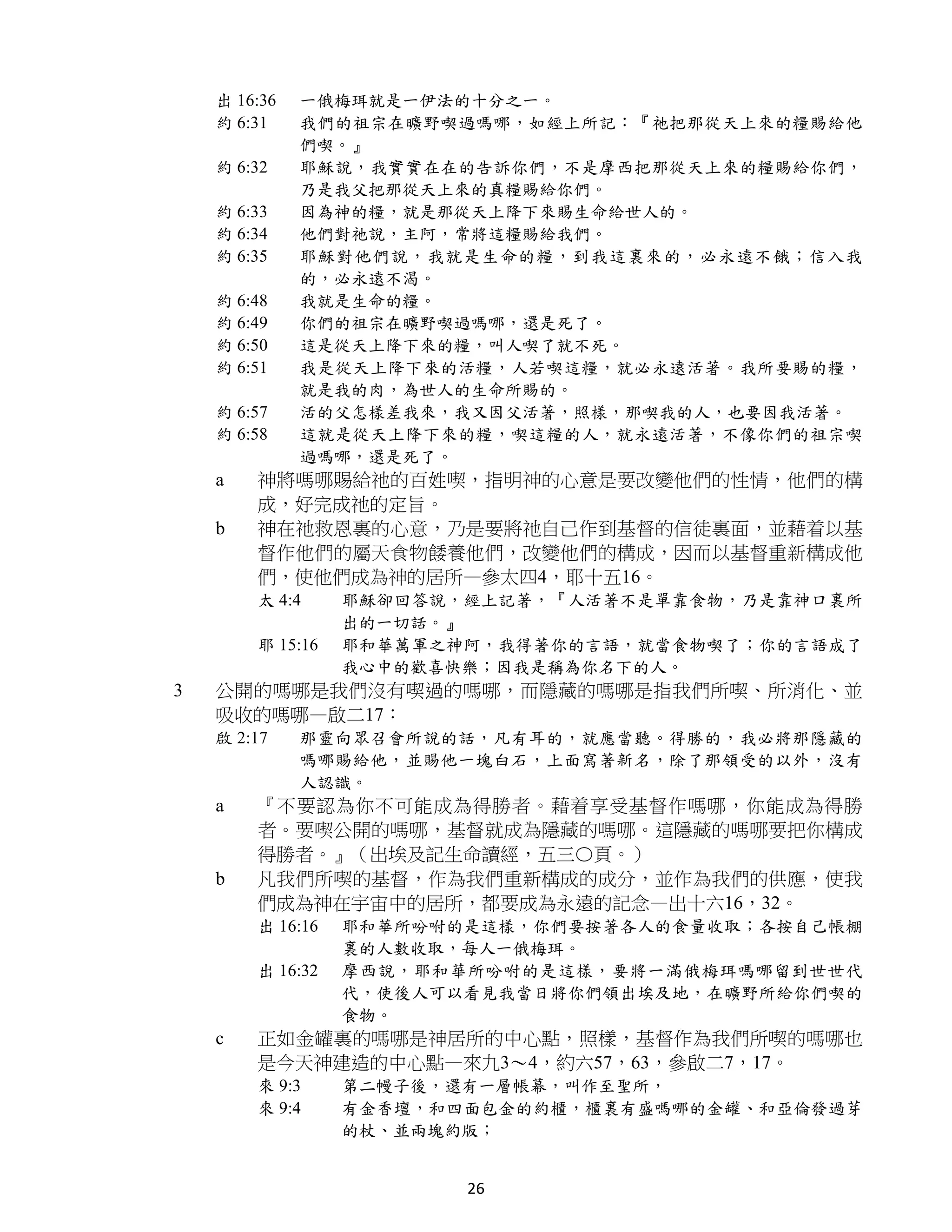 出 16:36   一俄梅珥就是一伊法的十分之一。
    約 6:31    我們的祖宗在曠野喫過嗎哪，如經上所記：『祂把那從天上來的糧賜給他
              們喫。』
    約 6:32    耶穌說，我實實在在的告訴你們，不是摩西把那從天上來的糧賜給你們，
              乃是我父把那從天上來的真糧賜給你們。
    約 6:33    因為神的糧，就是那從天上降下來賜生命給世人的。
    約 6:34    他們對祂說，主阿，常將這糧賜給我們。
    約 6:35    耶穌對他們說，我就是生命的糧，到我這裏來的，必永遠不餓；信入我
              的，必永遠不渴。
    約 6:48    我就是生命的糧。
    約 6:49    你們的祖宗在曠野喫過嗎哪，還是死了。
    約 6:50    這是從天上降下來的糧，叫人喫了就不死。
    約 6:51    我是從天上降下來的活糧，人若喫這糧，就必永遠活著。我所要賜的糧，
              就是我的肉，為世人的生命所賜的。
    約 6:57    活的父怎樣差我來，我又因父活著，照樣，那喫我的人，也要因我活著。
    約 6:58    這就是從天上降下來的糧，喫這糧的人，就永遠活著，不像你們的祖宗喫
              過嗎哪，還是死了。
    a   神將嗎哪賜給祂的百姓喫，指明神的心意是要改變他們的性情，他們的構
        成，好完成祂的定旨。
    b   神在祂救恩裏的心意，乃是要將祂自己作到基督的信徒裏面，並藉着以基
        督作他們的屬天食物餧養他們，改變他們的構成，因而以基督重新構成他
        們，使他們成為神的居所—參太四4，耶十五16。
        太 4:4     耶穌卻回答說，經上記著，『人活著不是單靠食物，乃是靠神口裏所
                  出的一切話。』
        耶 15:16   耶和華萬軍之神阿，我得著你的言語，就當食物喫了；你的言語成了
                  我心中的歡喜快樂；因我是稱為你名下的人。
3   公開的嗎哪是我們沒有喫過的嗎哪，而隱藏的嗎哪是指我們所喫、所消化、並
    吸收的嗎哪—啟二17：
    啟 2:17    那靈向眾召會所說的話，凡有耳的，就應當聽。得勝的，我必將那隱藏的
              嗎哪賜給他，並賜他一塊白石，上面寫著新名，除了那領受的以外，沒有
              人認識。
    a   『不要認為你不可能成為得勝者。藉着享受基督作嗎哪，你能成為得勝
        者。要喫公開的嗎哪，基督就成為隱藏的嗎哪。這隱藏的嗎哪要把你構成
        得勝者。』（出埃及記生命讀經，五三〇頁。）
    b   凡我們所喫的基督，作為我們重新構成的成分，並作為我們的供應，使我
        們成為神在宇宙中的居所，都要成為永遠的記念—出十六16，32。
        出 16:16   耶和華所吩咐的是這樣，你們要按著各人的食量收取；各按自己帳棚
                  裏的人數收取，每人一俄梅珥。
        出 16:32   摩西說，耶和華所吩咐的是這樣，要將一滿俄梅珥嗎哪留到世世代
                  代，使後人可以看見我當日將你們領出埃及地，在曠野所給你們喫的
                  食物。
    c   正如金罐裏的嗎哪是神居所的中心點，照樣，基督作為我們所喫的嗎哪也
        是今天神建造的中心點—來九3～4，約六57，63，參啟二7，17。
        來 9:3     第二幔子後，還有一層帳幕，叫作至聖所，
        來 9:4     有金香壇，和四面包金的約櫃，櫃裏有盛嗎哪的金罐、和亞倫發過芽
                  的杖、並兩塊約版；


                         26
 