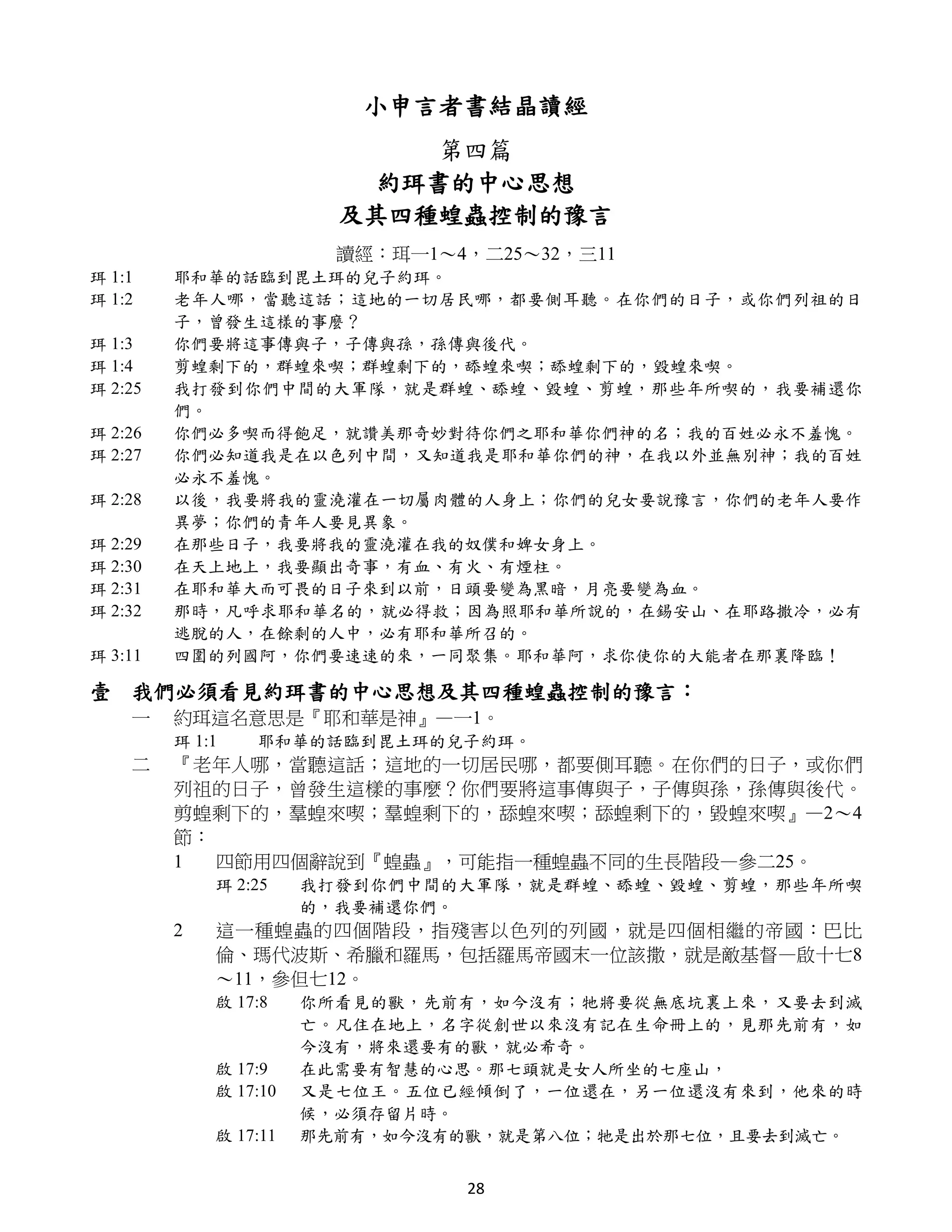 小申言者書結晶讀經
                              第四篇
                           約珥書的中心思想
                         及其四種蝗蟲控制的豫言
                         讀經：珥一1～4，二25～32，三11
珥 1:1    耶和華的話臨到毘土珥的兒子約珥。
珥 1:2    老年人哪，當聽這話；這地的一切居民哪，都要側耳聽。在你們的日子，或你們列祖的日
         子，曾發生這樣的事麼？
珥 1:3    你們要將這事傳與子，子傳與孫，孫傳與後代。
珥 1:4    剪蝗剩下的，群蝗來喫；群蝗剩下的，舔蝗來喫；舔蝗剩下的，毀蝗來喫。
珥 2:25   我打發到你們中間的大軍隊，就是群蝗、舔蝗、毀蝗、剪蝗，那些年所喫的，我要補還你
         們。
珥 2:26   你們必多喫而得飽足，就讚美那奇妙對待你們之耶和華你們神的名；我的百姓必永不羞愧。
珥 2:27   你們必知道我是在以色列中間，又知道我是耶和華你們的神，在我以外並無別神；我的百姓
         必永不羞愧。
珥 2:28   以後，我要將我的靈澆灌在一切屬肉體的人身上；你們的兒女要說豫言，你們的老年人要作
         異夢；你們的青年人要見異象。
珥 2:29   在那些日子，我要將我的靈澆灌在我的奴僕和婢女身上。
珥 2:30   在天上地上，我要顯出奇事，有血、有火、有煙柱。
珥 2:31   在耶和華大而可畏的日子來到以前，日頭要變為黑暗，月亮要變為血。
珥 2:32   那時，凡呼求耶和華名的，就必得救；因為照耶和華所說的，在錫安山、在耶路撒冷，必有
         逃脫的人，在餘剩的人中，必有耶和華所召的。
珥 3:11   四圍的列國阿，你們要速速的來，一同聚集。耶和華阿，求你使你的大能者在那裏降臨！

壹 我們必須看見約珥書的中心思想及其四種蝗蟲控制的豫言：
    一    約珥這名意思是『耶和華是神』—一1。
         珥 1:1   耶和華的話臨到毘土珥的兒子約珥。
    二    『老年人哪，當聽這話；這地的一切居民哪，都要側耳聽。在你們的日子，或你們
         列祖的日子，曾發生這樣的事麼？你們要將這事傳與子，子傳與孫，孫傳與後代。
         剪蝗剩下的，羣蝗來喫；羣蝗剩下的，舔蝗來喫；舔蝗剩下的，毀蝗來喫』—2～4
         節：
         1  四節用四個辭說到『蝗蟲』，可能指一種蝗蟲不同的生長階段—參二25。
             珥 2:25    我打發到你們中間的大軍隊，就是群蝗、舔蝗、毀蝗、剪蝗，那些年所喫
                       的，我要補還你們。
         2   這一種蝗蟲的四個階段，指殘害以色列的列國，就是四個相繼的帝國：巴比
             倫、瑪代波斯、希臘和羅馬，包括羅馬帝國末一位該撒，就是敵基督—啟十七8
             ～11，參但七12。
             啟 17:8    你所看見的獸，先前有，如今沒有；牠將要從無底坑裏上來，又要去到滅
                       亡。凡住在地上，名字從創世以來沒有記在生命冊上的，見那先前有，如
                       今沒有，將來還要有的獸，就必希奇。
             啟 17:9    在此需要有智慧的心思。那七頭就是女人所坐的七座山，
             啟 17:10   又是七位王。五位已經傾倒了，一位還在，另一位還沒有來到，他來的時
                       候，必須存留片時。
             啟 17:11   那先前有，如今沒有的獸，就是第八位；牠是出於那七位，且要去到滅亡。


                                 28
 