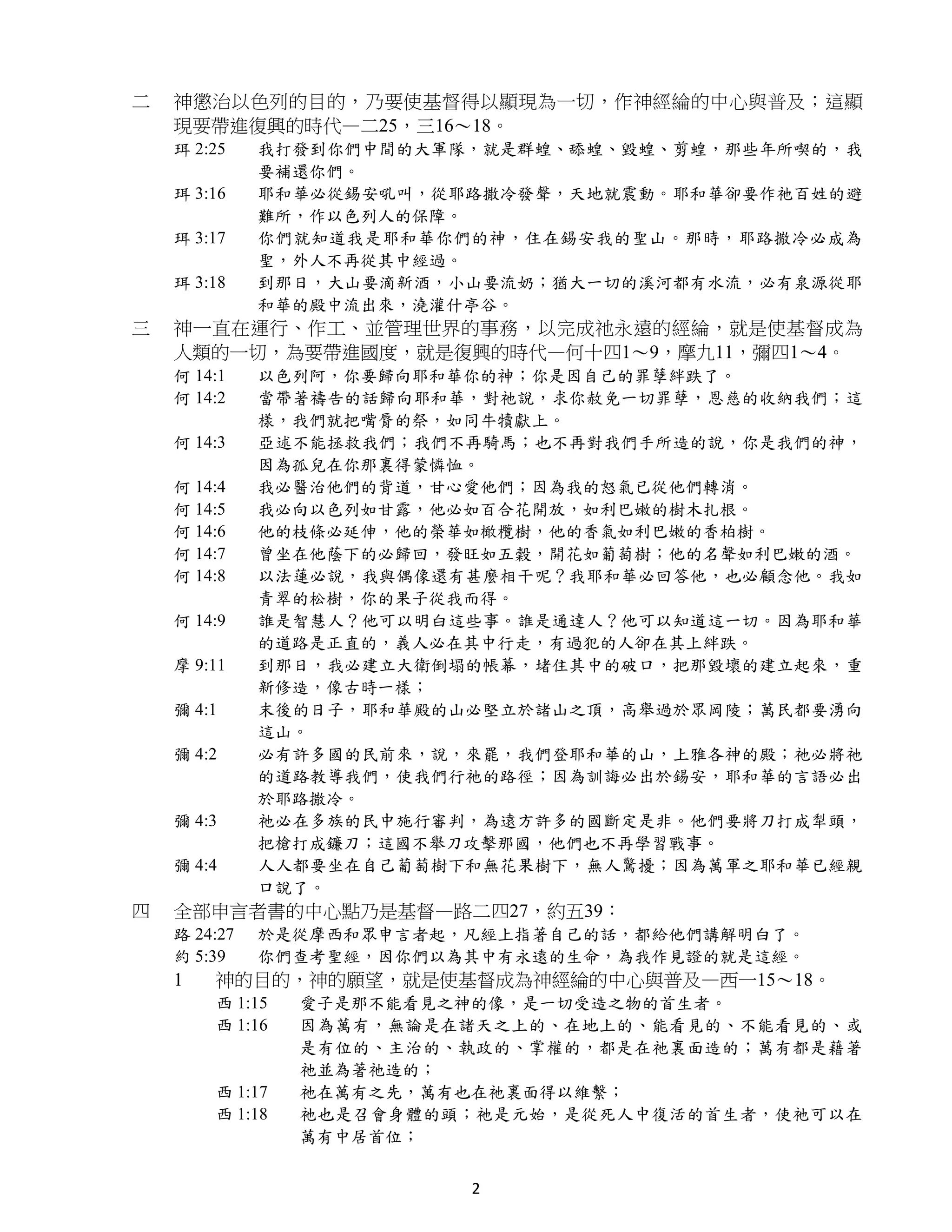 二   神懲治以色列的目的，乃要使基督得以顯現為一切，作神經綸的中心與普及；這顯
    現要帶進復興的時代—二25，三16～18。
    珥 2:25    我打發到你們中間的大軍隊，就是群蝗、舔蝗、毀蝗、剪蝗，那些年所喫的，我
              要補還你們。
    珥 3:16    耶和華必從錫安吼叫，從耶路撒冷發聲，天地就震動。耶和華卻要作祂百姓的避
              難所，作以色列人的保障。
    珥 3:17    你們就知道我是耶和華你們的神，住在錫安我的聖山。那時，耶路撒冷必成為
              聖，外人不再從其中經過。
    珥 3:18    到那日，大山要滴新酒，小山要流奶；猶大一切的溪河都有水流，必有泉源從耶
              和華的殿中流出來，澆灌什亭谷。
三   神一直在運行、作工、並管理世界的事務，以完成祂永遠的經綸，就是使基督成為
    人類的一切，為要帶進國度，就是復興的時代—何十四1～9，摩九11，彌四1～4。
    何 14:1    以色列阿，你要歸向耶和華你的神；你是因自己的罪孽絆跌了。
    何 14:2    當帶著禱告的話歸向耶和華，對祂說，求你赦免一切罪孽，恩慈的收納我們；這
              樣，我們就把嘴脣的祭，如同牛犢獻上。
    何 14:3    亞述不能拯救我們；我們不再騎馬；也不再對我們手所造的說，你是我們的神，
              因為孤兒在你那裏得蒙憐恤。
    何 14:4    我必醫治他們的背道，甘心愛他們；因為我的怒氣已從他們轉消。
    何 14:5    我必向以色列如甘露，他必如百合花開放，如利巴嫩的樹木扎根。
    何 14:6    他的枝條必延伸，他的榮華如橄欖樹，他的香氣如利巴嫩的香柏樹。
    何 14:7    曾坐在他蔭下的必歸回，發旺如五穀，開花如葡萄樹；他的名聲如利巴嫩的酒。
    何 14:8    以法蓮必說，我與偶像還有甚麼相干呢？我耶和華必回答他，也必顧念他。我如
              青翠的松樹，你的果子從我而得。
    何 14:9    誰是智慧人？他可以明白這些事。誰是通達人？他可以知道這一切。因為耶和華
              的道路是正直的，義人必在其中行走，有過犯的人卻在其上絆跌。
    摩 9:11    到那日，我必建立大衛倒塌的帳幕，堵住其中的破口，把那毀壞的建立起來，重
              新修造，像古時一樣；
    彌 4:1     末後的日子，耶和華殿的山必堅立於諸山之頂，高舉過於眾岡陵；萬民都要湧向
              這山。
    彌 4:2     必有許多國的民前來，說，來罷，我們登耶和華的山，上雅各神的殿；祂必將祂
              的道路教導我們，使我們行祂的路徑；因為訓誨必出於錫安，耶和華的言語必出
              於耶路撒冷。
    彌 4:3     祂必在多族的民中施行審判，為遠方許多的國斷定是非。他們要將刀打成犁頭，
              把槍打成鐮刀；這國不舉刀攻擊那國，他們也不再學習戰事。
    彌 4:4     人人都要坐在自己葡萄樹下和無花果樹下，無人驚擾；因為萬軍之耶和華已經親
              口說了。
四   全部申言者書的中心點乃是基督—路二四27，約五39：
    路 24:27   於是從摩西和眾申言者起，凡經上指著自己的話，都給他們講解明白了。
    約 5:39    你們查考聖經，因你們以為其中有永遠的生命，為我作見證的就是這經。
    1   神的目的，神的願望，就是使基督成為神經綸的中心與普及—西一15～18。
        西 1:15   愛子是那不能看見之神的像，是一切受造之物的首生者。
        西 1:16   因為萬有，無論是在諸天之上的、在地上的、能看見的、不能看見的、或
                 是有位的、主治的、執政的、掌權的，都是在祂裏面造的；萬有都是藉著
                 祂並為著祂造的；
        西 1:17   祂在萬有之先，萬有也在祂裏面得以維繫；
        西 1:18   祂也是召會身體的頭；祂是元始，是從死人中復活的首生者，使祂可以在
                 萬有中居首位；


                          2
 