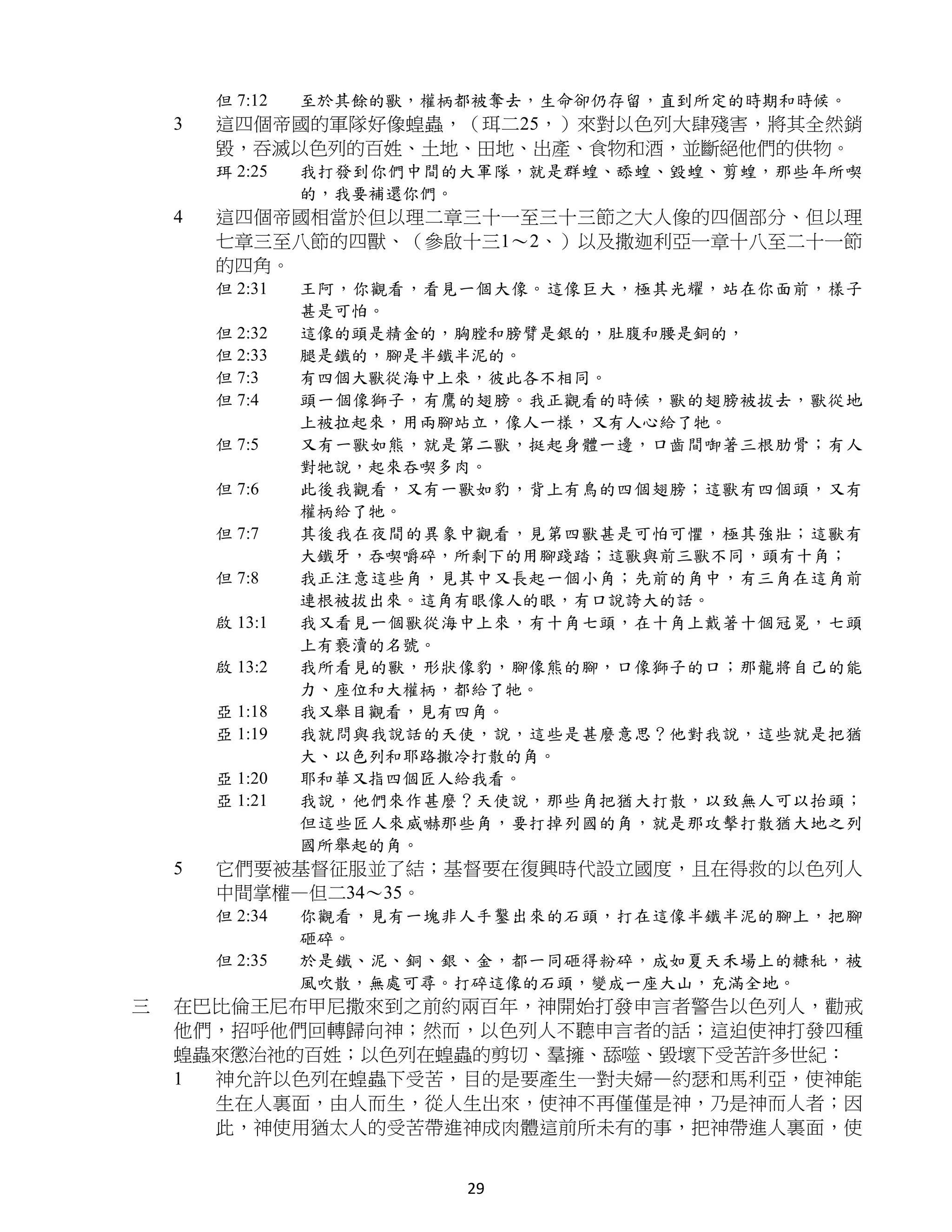 但 7:12   至於其餘的獸，權柄都被奪去，生命卻仍存留，直到所定的時期和時候。
    3   這四個帝國的軍隊好像蝗蟲，（珥二25，）來對以色列大肆殘害，將其全然銷
        毀，吞滅以色列的百姓、土地、田地、出產、食物和酒，並斷絕他們的供物。
        珥 2:25   我打發到你們中間的大軍隊，就是群蝗、舔蝗、毀蝗、剪蝗，那些年所喫
                 的，我要補還你們。
    4   這四個帝國相當於但以理二章三十一至三十三節之大人像的四個部分、但以理
        七章三至八節的四獸、（參啟十三1～2、）以及撒迦利亞一章十八至二十一節
        的四角。
        但 2:31   王阿，你觀看，看見一個大像。這像巨大，極其光耀，站在你面前，樣子
                 甚是可怕。
        但 2:32   這像的頭是精金的，胸膛和膀臂是銀的，肚腹和腰是銅的，
        但 2:33   腿是鐵的，腳是半鐵半泥的。
        但 7:3    有四個大獸從海中上來，彼此各不相同。
        但 7:4    頭一個像獅子，有鷹的翅膀。我正觀看的時候，獸的翅膀被拔去，獸從地
                 上被拉起來，用兩腳站立，像人一樣，又有人心給了牠。
        但 7:5    又有一獸如熊，就是第二獸，挺起身體一邊，口齒間啣著三根肋骨；有人
                 對牠說，起來吞喫多肉。
        但 7:6    此後我觀看，又有一獸如豹，背上有鳥的四個翅膀；這獸有四個頭，又有
                 權柄給了牠。
        但 7:7    其後我在夜間的異象中觀看，見第四獸甚是可怕可懼，極其強壯；這獸有
                 大鐵牙，吞喫嚼碎，所剩下的用腳踐踏；這獸與前三獸不同，頭有十角；
        但 7:8    我正注意這些角，見其中又長起一個小角；先前的角中，有三角在這角前
                 連根被拔出來。這角有眼像人的眼，有口說誇大的話。
        啟 13:1   我又看見一個獸從海中上來，有十角七頭，在十角上戴著十個冠冕，七頭
                 上有褻瀆的名號。
        啟 13:2   我所看見的獸，形狀像豹，腳像熊的腳，口像獅子的口；那龍將自己的能
                 力、座位和大權柄，都給了牠。
        亞 1:18   我又舉目觀看，見有四角。
        亞 1:19   我就問與我說話的天使，說，這些是甚麼意思？他對我說，這些就是把猶
                 大、以色列和耶路撒冷打散的角。
        亞 1:20   耶和華又指四個匠人給我看。
        亞 1:21   我說，他們來作甚麼？天使說，那些角把猶大打散，以致無人可以抬頭；
                 但這些匠人來威嚇那些角，要打掉列國的角，就是那攻擊打散猶大地之列
                 國所舉起的角。
    5   它們要被基督征服並了結；基督要在復興時代設立國度，且在得救的以色列人
        中間掌權—但二34～35。
        但 2:34   你觀看，見有一塊非人手鑿出來的石頭，打在這像半鐵半泥的腳上，把腳
                 砸碎。
        但 2:35   於是鐵、泥、銅、銀、金，都一同砸得粉碎，成如夏天禾場上的糠秕，被
                 風吹散，無處可尋。打碎這像的石頭，變成一座大山，充滿全地。
三   在巴比倫王尼布甲尼撒來到之前約兩百年，神開始打發申言者警告以色列人，勸戒
    他們，招呼他們回轉歸向神；然而，以色列人不聽申言者的話；這迫使神打發四種
    蝗蟲來懲治祂的百姓；以色列在蝗蟲的剪切、羣擁、舔噬、毀壞下受苦許多世紀：
    1 神允許以色列在蝗蟲下受苦，目的是要產生一對夫婦—約瑟和馬利亞，使神能
      生在人裏面，由人而生，從人生出來，使神不再僅僅是神，乃是神而人者；因
      此，神使用猶太人的受苦帶進神成肉體這前所未有的事，把神帶進人裏面，使


                          29
 