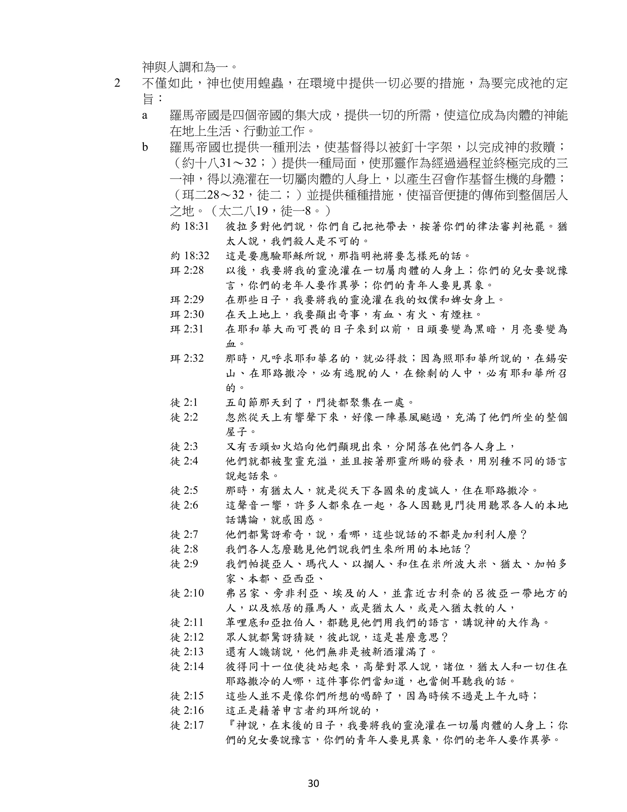 神與人調和為一。
2   不僅如此，神也使用蝗蟲，在環境中提供一切必要的措施，為要完成祂的定
    旨：
    a  羅馬帝國是四個帝國的集大成，提供一切的所需，使這位成為肉體的神能
       在地上生活、行動並工作。
    b  羅馬帝國也提供一種刑法，使基督得以被釘十字架，以完成神的救贖；
       （約十八31～32；）提供一種局面，使那靈作為經過過程並終極完成的三
       一神，得以澆灌在一切屬肉體的人身上，以產生召會作基督生機的身體；
       （珥二28～32，徒二；）並提供種種措施，使福音便捷的傳佈到整個居人
       之地。（太二八19，徒一8。）
      約 18:31   彼拉多對他們說，你們自己把祂帶去，按著你們的律法審判祂罷。猶
                太人說，我們殺人是不可的。
      約 18:32   這是要應驗耶穌所說，那指明祂將要怎樣死的話。
      珥 2:28    以後，我要將我的靈澆灌在一切屬肉體的人身上；你們的兒女要說豫
                言，你們的老年人要作異夢；你們的青年人要見異象。
      珥 2:29    在那些日子，我要將我的靈澆灌在我的奴僕和婢女身上。
      珥 2:30    在天上地上，我要顯出奇事，有血、有火、有煙柱。
      珥 2:31    在耶和華大而可畏的日子來到以前，日頭要變為黑暗，月亮要變為
                血。
      珥 2:32    那時，凡呼求耶和華名的，就必得救；因為照耶和華所說的，在錫安
                山、在耶路撒冷，必有逃脫的人，在餘剩的人中，必有耶和華所召
                的。
      徒 2:1     五旬節那天到了，門徒都聚集在一處。
      徒 2:2     忽然從天上有響聲下來，好像一陣暴風颳過，充滿了他們所坐的整個
                屋子。
      徒 2:3     又有舌頭如火焰向他們顯現出來，分開落在他們各人身上，
      徒 2:4     他們就都被聖靈充溢，並且按著那靈所賜的發表，用別種不同的語言
                說起話來。
      徒 2:5     那時，有猶太人，就是從天下各國來的虔誠人，住在耶路撒冷。
      徒 2:6     這聲音一響，許多人都來在一起，各人因聽見門徒用聽眾各人的本地
                話講論，就感困惑。
      徒 2:7     他們都驚訝希奇，說，看哪，這些說話的不都是加利利人麼？
      徒 2:8     我們各人怎麼聽見他們說我們生來所用的本地話？
      徒 2:9     我們帕提亞人、瑪代人、以攔人、和住在米所波大米、猶太、加帕多
                家、本都、亞西亞、
      徒 2:10    弗呂家、旁非利亞、埃及的人，並靠近古利奈的呂彼亞一帶地方的
                人，以及旅居的羅馬人，或是猶太人，或是入猶太教的人，
      徒 2:11    革哩底和亞拉伯人，都聽見他們用我們的語言，講說神的大作為。
      徒 2:12    眾人就都驚訝猜疑，彼此說，這是甚麼意思？
      徒 2:13    還有人譏誚說，他們無非是被新酒灌滿了。
      徒 2:14    彼得同十一位使徒站起來，高聲對眾人說，諸位，猶太人和一切住在
                耶路撒冷的人哪，這件事你們當知道，也當側耳聽我的話。
      徒 2:15    這些人並不是像你們所想的喝醉了，因為時候不過是上午九時；
      徒 2:16    這正是藉著申言者約珥所說的，
      徒 2:17    『神說，在末後的日子，我要將我的靈澆灌在一切屬肉體的人身上；你
                們的兒女要說豫言，你們的青年人要見異象，你們的老年人要作異夢。


                       30
 