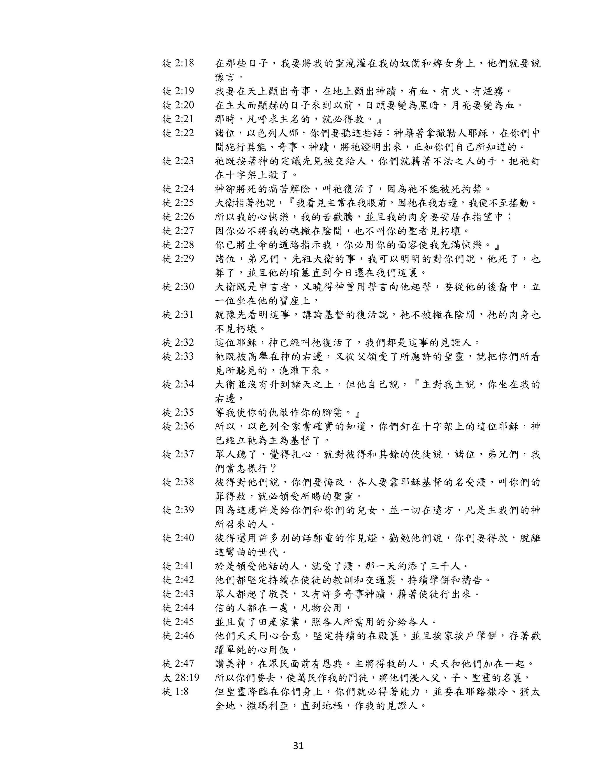 徒 2:18    在那些日子，我要將我的靈澆灌在我的奴僕和婢女身上，他們就要說
          豫言。
徒 2:19    我要在天上顯出奇事，在地上顯出神蹟，有血、有火、有煙霧。
徒 2:20    在主大而顯赫的日子來到以前，日頭要變為黑暗，月亮要變為血。
徒 2:21    那時，凡呼求主名的，就必得救。』
徒 2:22    諸位，以色列人哪，你們要聽這些話：神藉著拿撒勒人耶穌，在你們中
          間施行異能、奇事、神蹟，將祂證明出來，正如你們自己所知道的。
徒 2:23    祂既按著神的定議先見被交給人，你們就藉著不法之人的手，把祂釘
          在十字架上殺了。
徒 2:24    神卻將死的痛苦解除，叫祂復活了，因為祂不能被死拘禁。
徒 2:25    大衛指著祂說，『我看見主常在我眼前，因祂在我右邊，我便不至搖動。
徒 2:26    所以我的心快樂，我的舌歡騰，並且我的肉身要安居在指望中；
徒 2:27    因你必不將我的魂撇在陰間，也不叫你的聖者見朽壞。
徒 2:28    你已將生命的道路指示我，你必用你的面容使我充滿快樂。』
徒 2:29    諸位，弟兄們，先祖大衛的事，我可以明明的對你們說，他死了，也
          葬了，並且他的墳墓直到今日還在我們這裏。
徒 2:30    大衛既是申言者，又曉得神曾用誓言向他起誓，要從他的後裔中，立
          一位坐在他的寶座上，
徒 2:31    就豫先看明這事，講論基督的復活說，祂不被撇在陰間，祂的肉身也
          不見朽壞。
徒 2:32    這位耶穌，神已經叫祂復活了，我們都是這事的見證人。
徒 2:33    祂既被高舉在神的右邊，又從父領受了所應許的聖靈，就把你們所看
          見所聽見的，澆灌下來。
徒 2:34    大衛並沒有升到諸天之上，但他自己說，『主對我主說，你坐在我的
          右邊，
徒 2:35    等我使你的仇敵作你的腳凳。』
徒 2:36    所以，以色列全家當確實的知道，你們釘在十字架上的這位耶穌，神
          已經立祂為主為基督了。
徒 2:37    眾人聽了，覺得扎心，就對彼得和其餘的使徒說，諸位，弟兄們，我
          們當怎樣行？
徒 2:38    彼得對他們說，你們要悔改，各人要靠耶穌基督的名受浸，叫你們的
          罪得赦，就必領受所賜的聖靈。
徒 2:39    因為這應許是給你們和你們的兒女，並一切在遠方，凡是主我們的神
          所召來的人。
徒 2:40    彼得還用許多別的話鄭重的作見證，勸勉他們說，你們要得救，脫離
          這彎曲的世代。
徒 2:41    於是領受他話的人，就受了浸，那一天約添了三千人。
徒 2:42    他們都堅定持續在使徒的教訓和交通裏，持續擘餅和禱告。
徒 2:43    眾人都起了敬畏，又有許多奇事神蹟，藉著使徒行出來。
徒 2:44    信的人都在一處，凡物公用，
徒 2:45    並且賣了田產家業，照各人所需用的分給各人。
徒 2:46    他們天天同心合意，堅定持續的在殿裏，並且挨家挨戶擘餅，存著歡
          躍單純的心用飯，
徒 2:47    讚美神，在眾民面前有恩典。主將得救的人，天天和他們加在一起。
太 28:19   所以你們要去，使萬民作我的門徒，將他們浸入父、子、聖靈的名裏，
徒 1:8     但聖靈降臨在你們身上，你們就必得著能力，並要在耶路撒冷、猶太
          全地、撒瑪利亞，直到地極，作我的見證人。


                 31
 