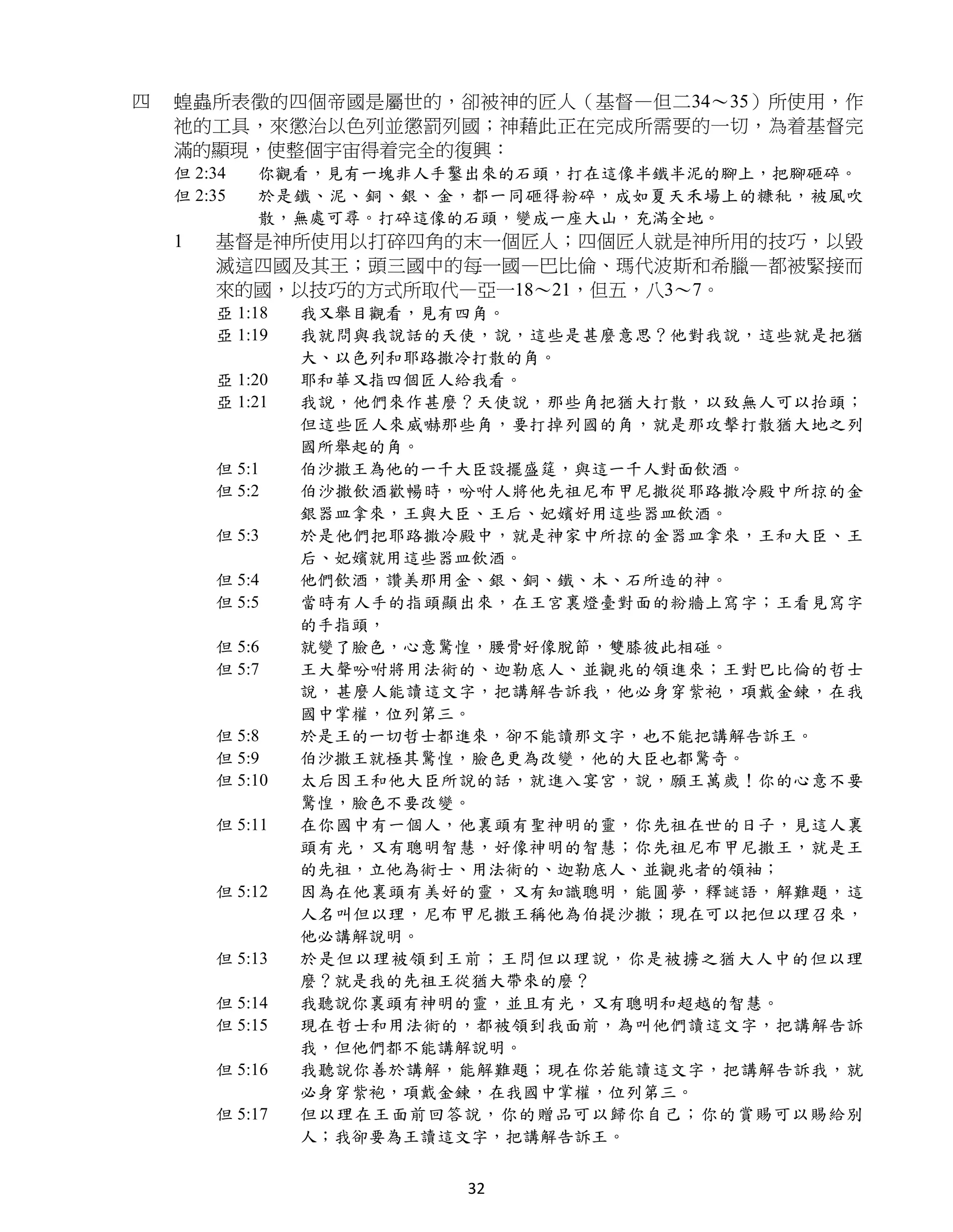 四   蝗蟲所表徵的四個帝國是屬世的，卻被神的匠人（基督—但二34～35）所使用，作
    祂的工具，來懲治以色列並懲罰列國；神藉此正在完成所需要的一切，為着基督完
    滿的顯現，使整個宇宙得着完全的復興：
    但 2:34   你觀看，見有一塊非人手鑿出來的石頭，打在這像半鐵半泥的腳上，把腳砸碎。
    但 2:35   於是鐵、泥、銅、銀、金，都一同砸得粉碎，成如夏天禾場上的糠秕，被風吹
             散，無處可尋。打碎這像的石頭，變成一座大山，充滿全地。
    1   基督是神所使用以打碎四角的末一個匠人；四個匠人就是神所用的技巧，以毀
        滅這四國及其王；頭三國中的每一國—巴比倫、瑪代波斯和希臘—都被緊接而
        來的國，以技巧的方式所取代—亞一18～21，但五，八3～7。
        亞 1:18   我又舉目觀看，見有四角。
        亞 1:19   我就問與我說話的天使，說，這些是甚麼意思？他對我說，這些就是把猶
                 大、以色列和耶路撒冷打散的角。
        亞 1:20   耶和華又指四個匠人給我看。
        亞 1:21   我說，他們來作甚麼？天使說，那些角把猶大打散，以致無人可以抬頭；
                 但這些匠人來威嚇那些角，要打掉列國的角，就是那攻擊打散猶大地之列
                 國所舉起的角。
        但 5:1    伯沙撒王為他的一千大臣設擺盛筵，與這一千人對面飲酒。
        但 5:2    伯沙撒飲酒歡暢時，吩咐人將他先祖尼布甲尼撒從耶路撒冷殿中所掠的金
                 銀器皿拿來，王與大臣、王后、妃嬪好用這些器皿飲酒。
        但 5:3    於是他們把耶路撒冷殿中，就是神家中所掠的金器皿拿來，王和大臣、王
                 后、妃嬪就用這些器皿飲酒。
        但 5:4    他們飲酒，讚美那用金、銀、銅、鐵、木、石所造的神。
        但 5:5    當時有人手的指頭顯出來，在王宮裏燈臺對面的粉牆上寫字；王看見寫字
                 的手指頭，
        但 5:6    就變了臉色，心意驚惶，腰骨好像脫節，雙膝彼此相碰。
        但 5:7    王大聲吩咐將用法術的、迦勒底人、並觀兆的領進來；王對巴比倫的哲士
                 說，甚麼人能讀這文字，把講解告訴我，他必身穿紫袍，項戴金鍊，在我
                 國中掌權，位列第三。
        但 5:8    於是王的一切哲士都進來，卻不能讀那文字，也不能把講解告訴王。
        但 5:9    伯沙撒王就極其驚惶，臉色更為改變，他的大臣也都驚奇。
        但 5:10   太后因王和他大臣所說的話，就進入宴宮，說，願王萬歲！你的心意不要
                 驚惶，臉色不要改變。
        但 5:11   在你國中有一個人，他裏頭有聖神明的靈，你先祖在世的日子，見這人裏
                 頭有光，又有聰明智慧，好像神明的智慧；你先祖尼布甲尼撒王，就是王
                 的先祖，立他為術士、用法術的、迦勒底人、並觀兆者的領袖；
        但 5:12   因為在他裏頭有美好的靈，又有知識聰明，能圓夢，釋謎語，解難題，這
                 人名叫但以理，尼布甲尼撒王稱他為伯提沙撒；現在可以把但以理召來，
                 他必講解說明。
        但 5:13   於是但以理被領到王前；王問但以理說，你是被擄之猶大人中的但以理
                 麼？就是我的先祖王從猶大帶來的麼？
        但 5:14   我聽說你裏頭有神明的靈，並且有光，又有聰明和超越的智慧。
        但 5:15   現在哲士和用法術的，都被領到我面前，為叫他們讀這文字，把講解告訴
                 我，但他們都不能講解說明。
        但 5:16   我聽說你善於講解，能解難題；現在你若能讀這文字，把講解告訴我，就
                 必身穿紫袍，項戴金鍊，在我國中掌權，位列第三。
        但 5:17   但以理在王面前回答說，你的贈品可以歸你自己；你的賞賜可以賜給別
                 人；我卻要為王讀這文字，把講解告訴王。


                          32
 