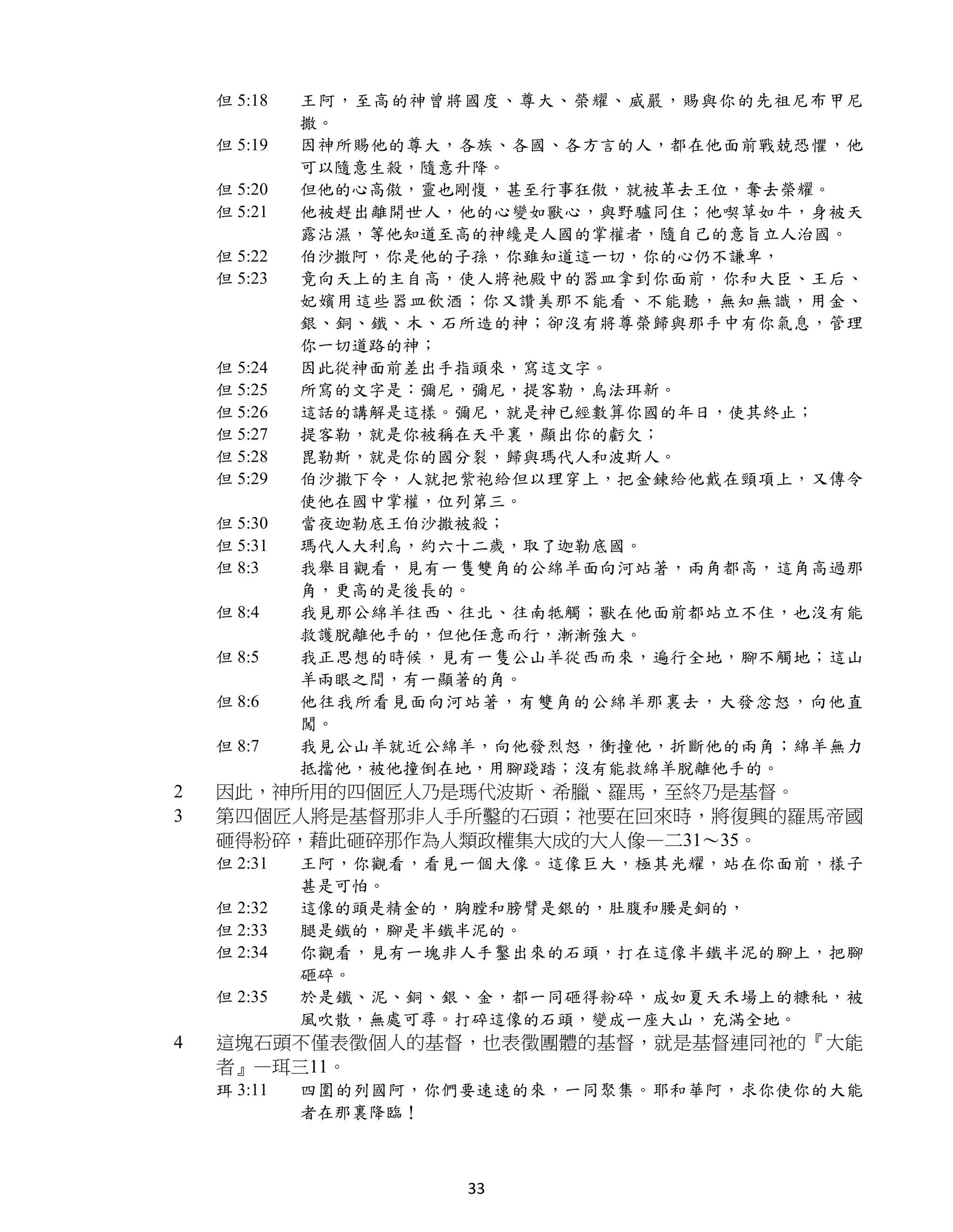 但 5:18   王阿，至高的神曾將國度、尊大、榮耀、威嚴，賜與你的先祖尼布甲尼
             撒。
    但 5:19   因神所賜他的尊大，各族、各國、各方言的人，都在他面前戰兢恐懼，他
             可以隨意生殺，隨意升降。
    但 5:20   但他的心高傲，靈也剛愎，甚至行事狂傲，就被革去王位，奪去榮耀。
    但 5:21   他被趕出離開世人，他的心變如獸心，與野驢同住；他喫草如牛，身被天
             露沾濕，等他知道至高的神纔是人國的掌權者，隨自己的意旨立人治國。
    但 5:22   伯沙撒阿，你是他的子孫，你雖知道這一切，你的心仍不謙卑，
    但 5:23   竟向天上的主自高，使人將祂殿中的器皿拿到你面前，你和大臣、王后、
             妃嬪用這些器皿飲酒；你又讚美那不能看、不能聽，無知無識，用金、
             銀、銅、鐵、木、石所造的神；卻沒有將尊榮歸與那手中有你氣息，管理
             你一切道路的神；
    但 5:24   因此從神面前差出手指頭來，寫這文字。
    但 5:25   所寫的文字是：彌尼，彌尼，提客勒，烏法珥新。
    但 5:26   這話的講解是這樣。彌尼，就是神已經數算你國的年日，使其終止；
    但 5:27   提客勒，就是你被稱在天平裏，顯出你的虧欠；
    但 5:28   毘勒斯，就是你的國分裂，歸與瑪代人和波斯人。
    但 5:29   伯沙撒下令，人就把紫袍給但以理穿上，把金鍊給他戴在頸項上，又傳令
             使他在國中掌權，位列第三。
    但 5:30   當夜迦勒底王伯沙撒被殺；
    但 5:31   瑪代人大利烏，約六十二歲，取了迦勒底國。
    但 8:3    我舉目觀看，見有一隻雙角的公綿羊面向河站著，兩角都高，這角高過那
             角，更高的是後長的。
    但 8:4    我見那公綿羊往西、往北、往南牴觸；獸在他面前都站立不住，也沒有能
             救護脫離他手的，但他任意而行，漸漸強大。
    但 8:5    我正思想的時候，見有一隻公山羊從西而來，遍行全地，腳不觸地；這山
             羊兩眼之間，有一顯著的角。
    但 8:6    他往我所看見面向河站著，有雙角的公綿羊那裏去，大發忿怒，向他直
             闖。
    但 8:7    我見公山羊就近公綿羊，向他發烈怒，衝撞他，折斷他的兩角；綿羊無力
             抵擋他，被他撞倒在地，用腳踐踏；沒有能救綿羊脫離他手的。
2   因此，神所用的四個匠人乃是瑪代波斯、希臘、羅馬，至終乃是基督。
3   第四個匠人將是基督那非人手所鑿的石頭；祂要在回來時，將復興的羅馬帝國
    砸得粉碎，藉此砸碎那作為人類政權集大成的大人像—二31～35。
    但 2:31   王阿，你觀看，看見一個大像。這像巨大，極其光耀，站在你面前，樣子
             甚是可怕。
    但 2:32   這像的頭是精金的，胸膛和膀臂是銀的，肚腹和腰是銅的，
    但 2:33   腿是鐵的，腳是半鐵半泥的。
    但 2:34   你觀看，見有一塊非人手鑿出來的石頭，打在這像半鐵半泥的腳上，把腳
             砸碎。
    但 2:35   於是鐵、泥、銅、銀、金，都一同砸得粉碎，成如夏天禾場上的糠秕，被
             風吹散，無處可尋。打碎這像的石頭，變成一座大山，充滿全地。
4   這塊石頭不僅表徵個人的基督，也表徵團體的基督，就是基督連同祂的『大能
    者』—珥三11。
    珥 3:11   四圍的列國阿，你們要速速的來，一同聚集。耶和華阿，求你使你的大能
             者在那裏降臨！



                      33
 