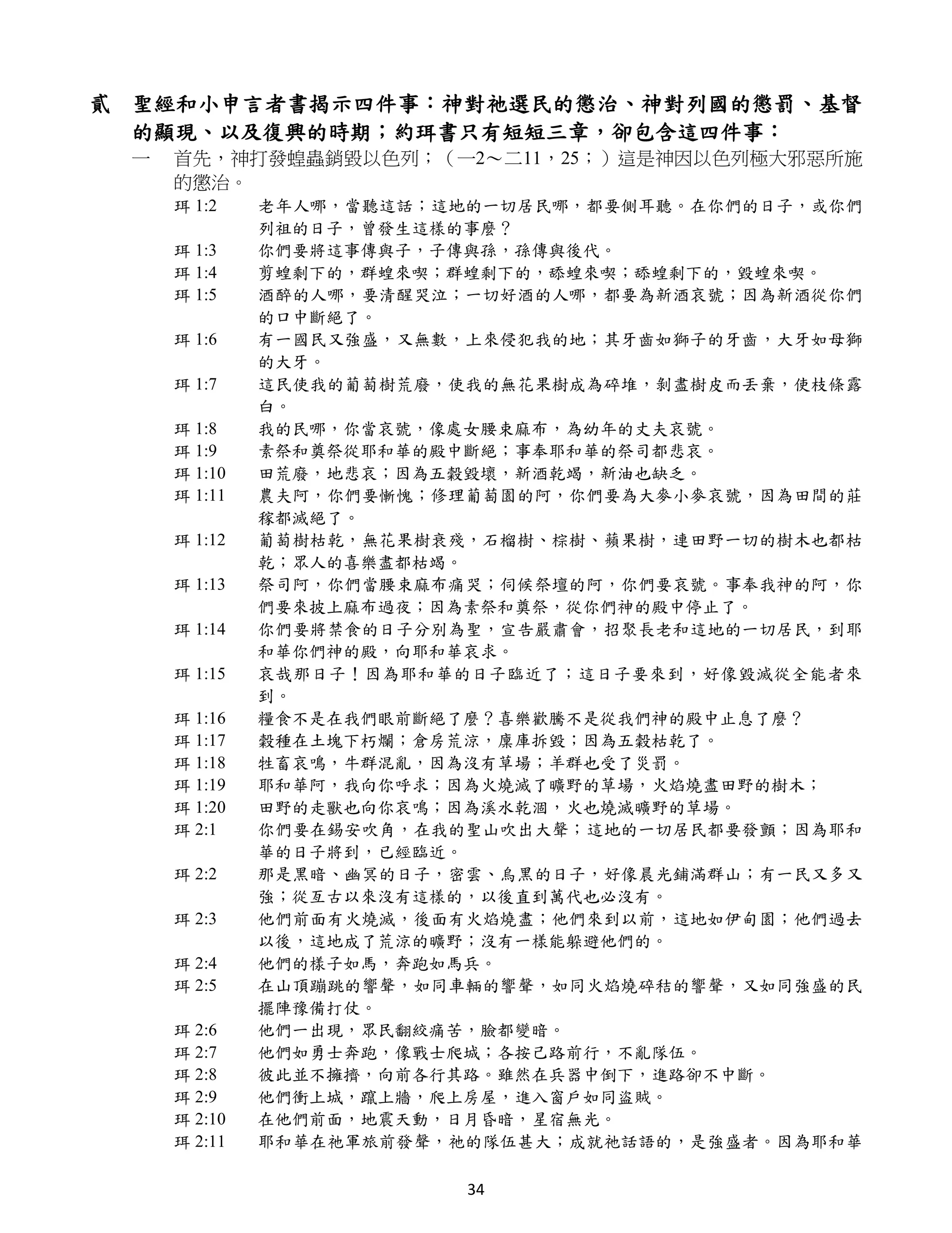 貳 聖經和小申言者書揭示四件事：神對祂選民的懲治、神對列國的懲罰、基督
  的顯現、以及復興的時期；約珥書只有短短三章，卻包含這四件事：
 一   首先，神打發蝗蟲銷毀以色列；（一2～二11，25；）這是神因以色列極大邪惡所施
     的懲治。
     珥 1:2    老年人哪，當聽這話；這地的一切居民哪，都要側耳聽。在你們的日子，或你們
              列祖的日子，曾發生這樣的事麼？
     珥 1:3    你們要將這事傳與子，子傳與孫，孫傳與後代。
     珥 1:4    剪蝗剩下的，群蝗來喫；群蝗剩下的，舔蝗來喫；舔蝗剩下的，毀蝗來喫。
     珥 1:5    酒醉的人哪，要清醒哭泣；一切好酒的人哪，都要為新酒哀號；因為新酒從你們
              的口中斷絕了。
     珥 1:6    有一國民又強盛，又無數，上來侵犯我的地；其牙齒如獅子的牙齒，大牙如母獅
              的大牙。
     珥 1:7    這民使我的葡萄樹荒廢，使我的無花果樹成為碎堆，剝盡樹皮而丟棄，使枝條露
              白。
     珥 1:8    我的民哪，你當哀號，像處女腰束麻布，為幼年的丈夫哀號。
     珥 1:9    素祭和奠祭從耶和華的殿中斷絕；事奉耶和華的祭司都悲哀。
     珥 1:10   田荒廢，地悲哀；因為五穀毀壞，新酒乾竭，新油也缺乏。
     珥 1:11   農夫阿，你們要慚愧；修理葡萄園的阿，你們要為大麥小麥哀號，因為田間的莊
              稼都滅絕了。
     珥 1:12   葡萄樹枯乾，無花果樹衰殘，石榴樹、棕樹、蘋果樹，連田野一切的樹木也都枯
              乾；眾人的喜樂盡都枯竭。
     珥 1:13   祭司阿，你們當腰束麻布痛哭；伺候祭壇的阿，你們要哀號。事奉我神的阿，你
              們要來披上麻布過夜；因為素祭和奠祭，從你們神的殿中停止了。
     珥 1:14   你們要將禁食的日子分別為聖，宣告嚴肅會，招聚長老和這地的一切居民，到耶
              和華你們神的殿，向耶和華哀求。
     珥 1:15   哀哉那日子！因為耶和華的日子臨近了；這日子要來到，好像毀滅從全能者來
              到。
     珥 1:16   糧食不是在我們眼前斷絕了麼？喜樂歡騰不是從我們神的殿中止息了麼？
     珥 1:17   穀種在土塊下朽爛；倉房荒涼，廩庫拆毀；因為五穀枯乾了。
     珥 1:18   牲畜哀鳴，牛群混亂，因為沒有草場；羊群也受了災罰。
     珥 1:19   耶和華阿，我向你呼求；因為火燒滅了曠野的草場，火焰燒盡田野的樹木；
     珥 1:20   田野的走獸也向你哀鳴；因為溪水乾涸，火也燒滅曠野的草場。
     珥 2:1    你們要在錫安吹角，在我的聖山吹出大聲；這地的一切居民都要發顫；因為耶和
              華的日子將到，已經臨近。
     珥 2:2    那是黑暗、幽冥的日子，密雲、烏黑的日子，好像晨光鋪滿群山；有一民又多又
              強；從亙古以來沒有這樣的，以後直到萬代也必沒有。
     珥 2:3    他們前面有火燒滅，後面有火焰燒盡；他們來到以前，這地如伊甸園；他們過去
              以後，這地成了荒涼的曠野；沒有一樣能躲避他們的。
     珥 2:4    他們的樣子如馬，奔跑如馬兵。
     珥 2:5    在山頂蹦跳的響聲，如同車輛的響聲，如同火焰燒碎秸的響聲，又如同強盛的民
              擺陣豫備打仗。
     珥 2:6    他們一出現，眾民翻絞痛苦，臉都變暗。
     珥 2:7    他們如勇士奔跑，像戰士爬城；各按己路前行，不亂隊伍。
     珥 2:8    彼此並不擁擠，向前各行其路。雖然在兵器中倒下，進路卻不中斷。
     珥 2:9    他們衝上城，躥上牆，爬上房屋，進入窗戶如同盜賊。
     珥 2:10   在他們前面，地震天動，日月昏暗，星宿無光。
     珥 2:11   耶和華在祂軍旅前發聲，祂的隊伍甚大；成就祂話語的，是強盛者。因為耶和華

                          34
 