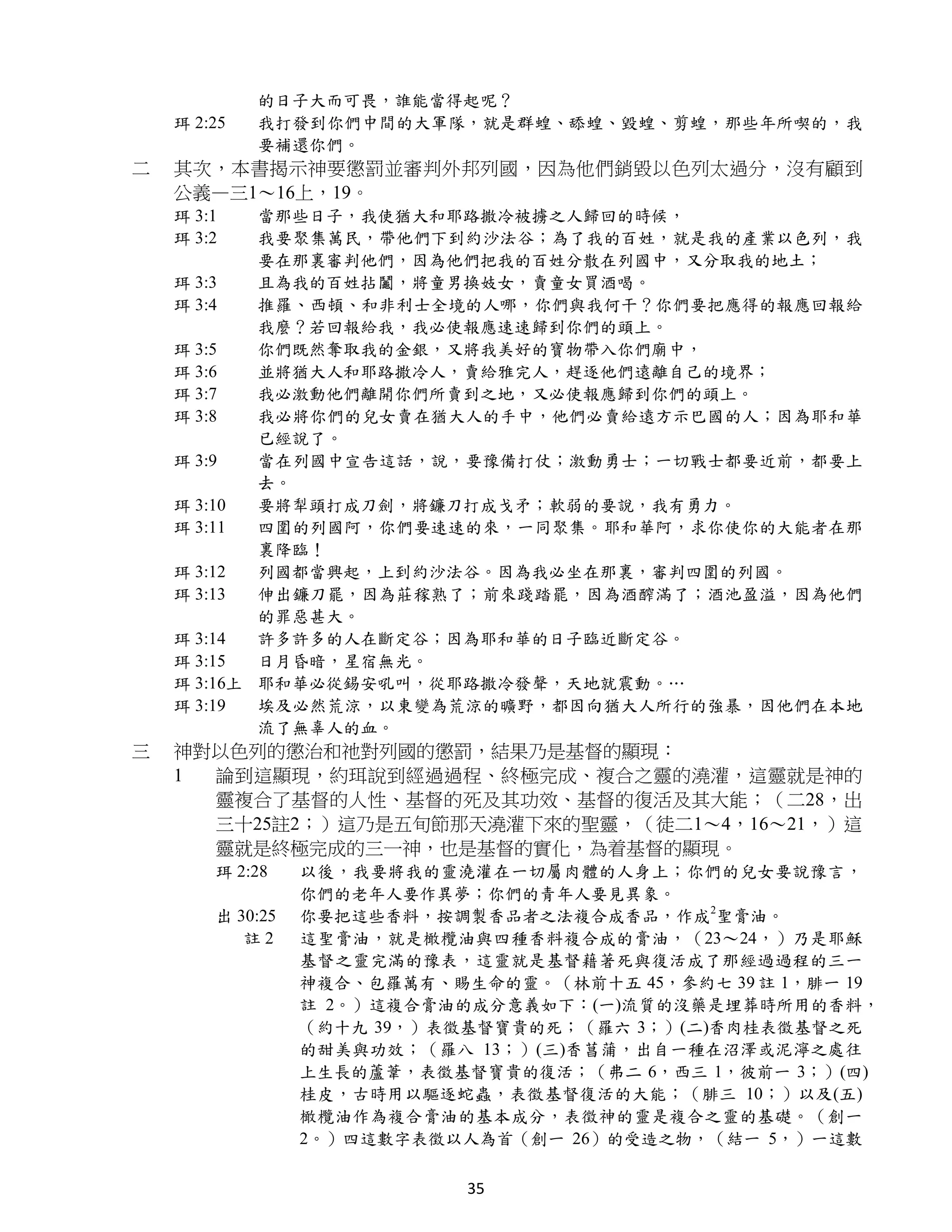 的日子大而可畏，誰能當得起呢？
    珥 2:25   我打發到你們中間的大軍隊，就是群蝗、舔蝗、毀蝗、剪蝗，那些年所喫的，我
             要補還你們。
二   其次，本書揭示神要懲罰並審判外邦列國，因為他們銷毀以色列太過分，沒有顧到
    公義—三1～16上，19。
    珥 3:1   當那些日子，我使猶大和耶路撒冷被擄之人歸回的時候，
    珥 3:2   我要聚集萬民，帶他們下到約沙法谷；為了我的百姓，就是我的產業以色列，我
            要在那裏審判他們，因為他們把我的百姓分散在列國中，又分取我的地土；
    珥 3:3   且為我的百姓拈鬮，將童男換妓女，賣童女買酒喝。
    珥 3:4   推羅、西頓、和非利士全境的人哪，你們與我何干？你們要把應得的報應回報給
            我麼？若回報給我，我必使報應速速歸到你們的頭上。
    珥 3:5   你們既然奪取我的金銀，又將我美好的寶物帶入你們廟中，
    珥 3:6   並將猶大人和耶路撒冷人，賣給雅完人，趕逐他們遠離自己的境界；
    珥 3:7   我必激動他們離開你們所賣到之地，又必使報應歸到你們的頭上。
    珥 3:8   我必將你們的兒女賣在猶大人的手中，他們必賣給遠方示巴國的人；因為耶和華
            已經說了。
    珥 3:9   當在列國中宣告這話，說，要豫備打仗；激動勇士；一切戰士都要近前，都要上
            去。
    珥 3:10  要將犁頭打成刀劍，將鐮刀打成戈矛；軟弱的要說，我有勇力。
    珥 3:11  四圍的列國阿，你們要速速的來，一同聚集。耶和華阿，求你使你的大能者在那
            裏降臨！
    珥 3:12  列國都當興起，上到約沙法谷。因為我必坐在那裏，審判四圍的列國。
    珥 3:13  伸出鐮刀罷，因為莊稼熟了；前來踐踏罷，因為酒醡滿了；酒池盈溢，因為他們
            的罪惡甚大。
    珥 3:14  許多許多的人在斷定谷；因為耶和華的日子臨近斷定谷。
    珥 3:15  日月昏暗，星宿無光。
    珥 3:16上 耶和華必從錫安吼叫，從耶路撒冷發聲，天地就震動。…
    珥 3:19  埃及必然荒涼，以東變為荒涼的曠野，都因向猶大人所行的強暴，因他們在本地
            流了無辜人的血。
三   神對以色列的懲治和祂對列國的懲罰，結果乃是基督的顯現：
    1 論到這顯現，約珥說到經過過程、終極完成、複合之靈的澆灌，這靈就是神的
      靈複合了基督的人性、基督的死及其功效、基督的復活及其大能；（二28，出
      三十25註2；）這乃是五旬節那天澆灌下來的聖靈，（徒二1～4，16～21，）這
      靈就是終極完成的三一神，也是基督的實化，為着基督的顯現。
        珥 2:28    以後，我要將我的靈澆灌在一切屬肉體的人身上；你們的兒女要說豫言，
                  你們的老年人要作異夢；你們的青年人要見異象。
        出 30:25   你要把這些香料，按調製香品者之法複合成香品，作成2聖膏油。
           註2     這聖膏油，就是橄欖油與四種香料複合成的膏油，（23～24，）乃是耶穌
                  基督之靈完滿的豫表，這靈就是基督藉著死與復活成了那經過過程的三一
                  神複合、包羅萬有、賜生命的靈。（林前十五 45，參約七 39 註 1，腓一 19
                  註 2。）這複合膏油的成分意義如下：(一)流質的沒藥是埋葬時所用的香料，
                  （約十九 39，）表徵基督寶貴的死；（羅六 3；）(二)香肉桂表徵基督之死
                  的甜美與功效；（羅八 13；）(三)香菖蒲，出自一種在沼澤或泥濘之處往
                  上生長的蘆葦，表徵基督寶貴的復活；（弗二 6，西三 1，彼前一 3；）(四)
                  桂皮，古時用以驅逐蛇蟲，表徵基督復活的大能；（腓三 10；）以及(五)
                  橄欖油作為複合膏油的基本成分，表徵神的靈是複合之靈的基礎。（創一
                  2。）四這數字表徵以人為首（創一 26）的受造之物，（結一 5，）一這數

                             35
 