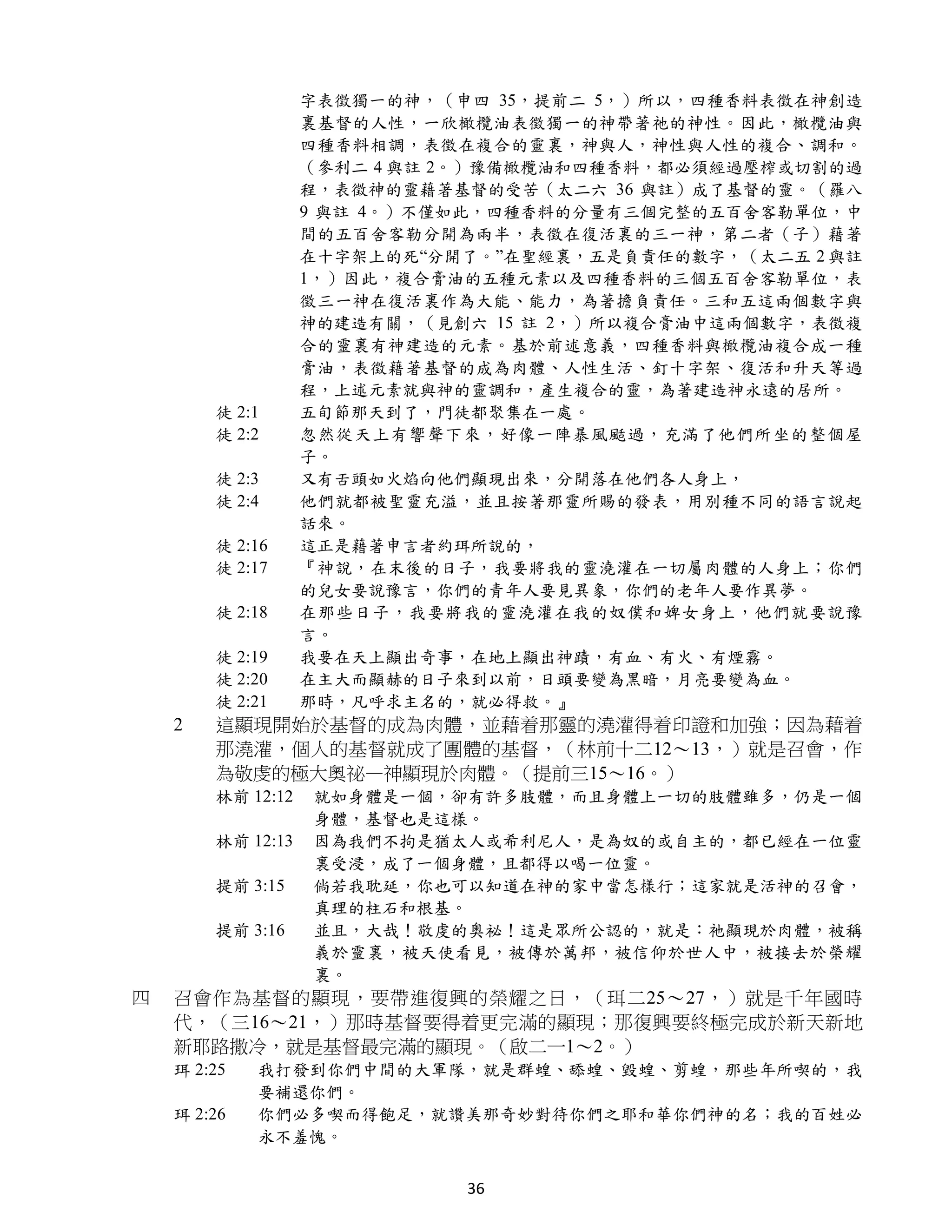 字表徵獨一的神，（申四 35，提前二 5，）所以，四種香料表徵在神創造
                   裏基督的人性，一欣橄欖油表徵獨一的神帶著祂的神性。因此，橄欖油與
                   四種香料相調，表徵在複合的靈裏，神與人，神性與人性的複合、調和。
                   （參利二 4 與註 2。）豫備橄欖油和四種香料，都必須經過壓榨或切割的過
                   程，表徵神的靈藉著基督的受苦（太二六 36 與註）成了基督的靈。（羅八
                   9 與註 4。）不僅如此，四種香料的分量有三個完整的五百舍客勒單位，中
                   間的五百舍客勒分開為兩半，表徵在復活裏的三一神，第二者（子）藉著
                   在十字架上的死“分開了。”在聖經裏，五是負責任的數字，（太二五 2 與註
                   1，）因此，複合膏油的五種元素以及四種香料的三個五百舍客勒單位，表
                   徵三一神在復活裏作為大能、能力，為著擔負責任。三和五這兩個數字與
                   神的建造有關，（見創六 15 註 2，）所以複合膏油中這兩個數字，表徵複
                   合的靈裏有神建造的元素。基於前述意義，四種香料與橄欖油複合成一種
                   膏油，表徵藉著基督的成為肉體、人性生活、釘十字架、復活和升天等過
                   程，上述元素就與神的靈調和，產生複合的靈，為著建造神永遠的居所。
        徒 2:1      五旬節那天到了，門徒都聚集在一處。
        徒 2:2      忽然從天上有響聲下來，好像一陣暴風颳過，充滿了他們所坐的整個屋
                   子。
        徒 2:3      又有舌頭如火焰向他們顯現出來，分開落在他們各人身上，
        徒 2:4      他們就都被聖靈充溢，並且按著那靈所賜的發表，用別種不同的語言說起
                   話來。
        徒 2:16     這正是藉著申言者約珥所說的，
        徒 2:17     『神說，在末後的日子，我要將我的靈澆灌在一切屬肉體的人身上；你們
                   的兒女要說豫言，你們的青年人要見異象，你們的老年人要作異夢。
        徒 2:18     在那些日子，我要將我的靈澆灌在我的奴僕和婢女身上，他們就要說豫
                   言。
        徒 2:19     我要在天上顯出奇事，在地上顯出神蹟，有血、有火、有煙霧。
        徒 2:20     在主大而顯赫的日子來到以前，日頭要變為黑暗，月亮要變為血。
        徒 2:21     那時，凡呼求主名的，就必得救。』
    2   這顯現開始於基督的成為肉體，並藉着那靈的澆灌得着印證和加強；因為藉着
        那澆灌，個人的基督就成了團體的基督，（林前十二12～13，）就是召會，作
        為敬虔的極大奧祕—神顯現於肉體。（提前三15～16。）
        林前 12:12   就如身體是一個，卻有許多肢體，而且身體上一切的肢體雖多，仍是一個
                   身體，基督也是這樣。
        林前 12:13   因為我們不拘是猶太人或希利尼人，是為奴的或自主的，都已經在一位靈
                   裏受浸，成了一個身體，且都得以喝一位靈。
        提前 3:15    倘若我耽延，你也可以知道在神的家中當怎樣行；這家就是活神的召會，
                   真理的柱石和根基。
        提前 3:16    並且，大哉！敬虔的奧祕！這是眾所公認的，就是：祂顯現於肉體，被稱
                   義於靈裏，被天使看見，被傳於萬邦，被信仰於世人中，被接去於榮耀
                   裏。
四   召會作為基督的顯現，要帶進復興的榮耀之日，（珥二25～27，）就是千年國時
    代，（三16～21，）那時基督要得着更完滿的顯現；那復興要終極完成於新天新地
    新耶路撒冷，就是基督最完滿的顯現。（啟二一1～2。）
    珥 2:25   我打發到你們中間的大軍隊，就是群蝗、舔蝗、毀蝗、剪蝗，那些年所喫的，我
             要補還你們。
    珥 2:26   你們必多喫而得飽足，就讚美那奇妙對待你們之耶和華你們神的名；我的百姓必
             永不羞愧。


                             36
 