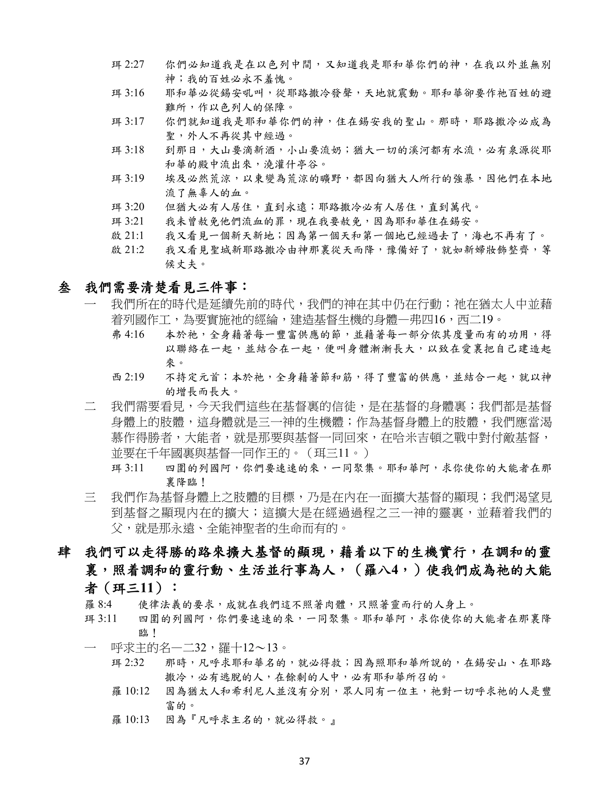 珥 2:27    你們必知道我是在以色列中間，又知道我是耶和華你們的神，在我以外並無別
               神；我的百姓必永不羞愧。
     珥 3:16    耶和華必從錫安吼叫，從耶路撒冷發聲，天地就震動。耶和華卻要作祂百姓的避
               難所，作以色列人的保障。
     珥 3:17    你們就知道我是耶和華你們的神，住在錫安我的聖山。那時，耶路撒冷必成為
               聖，外人不再從其中經過。
     珥 3:18    到那日，大山要滴新酒，小山要流奶；猶大一切的溪河都有水流，必有泉源從耶
               和華的殿中流出來，澆灌什亭谷。
     珥 3:19    埃及必然荒涼，以東變為荒涼的曠野，都因向猶大人所行的強暴，因他們在本地
               流了無辜人的血。
     珥 3:20    但猶大必有人居住，直到永遠；耶路撒冷必有人居住，直到萬代。
     珥 3:21    我未曾赦免他們流血的罪，現在我要赦免，因為耶和華住在錫安。
     啟 21:1    我又看見一個新天新地；因為第一個天和第一個地已經過去了，海也不再有了。
     啟 21:2    我又看見聖城新耶路撒冷由神那裏從天而降，豫備好了，就如新婦妝飾整齊，等
               候丈夫。

叁 我們需要清楚看見三件事：
 一   我們所在的時代是延續先前的時代，我們的神在其中仍在行動；祂在猶太人中並藉
     着列國作工，為要實施祂的經綸，建造基督生機的身體—弗四16，西二19。
     弗 4:16    本於祂，全身藉著每一豐富供應的節，並藉著每一部分依其度量而有的功用，得
               以聯絡在一起，並結合在一起，便叫身體漸漸長大，以致在愛裏把自己建造起
               來。
     西 2:19    不持定元首；本於祂，全身藉著節和筋，得了豐富的供應，並結合一起，就以神
               的增長而長大。
 二   我們需要看見，今天我們這些在基督裏的信徒，是在基督的身體裏；我們都是基督
     身體上的肢體，這身體就是三一神的生機體；作為基督身體上的肢體，我們應當渴
     慕作得勝者，大能者，就是那要與基督一同回來，在哈米吉頓之戰中對付敵基督，
     並要在千年國裏與基督一同作王的。（珥三11。）
     珥 3:11    四圍的列國阿，你們要速速的來，一同聚集。耶和華阿，求你使你的大能者在那
               裏降臨！
 三   我們作為基督身體上之肢體的目標，乃是在內在一面擴大基督的顯現；我們渴望見
     到基督之顯現內在的擴大；這擴大是在經過過程之三一神的靈裏，並藉着我們的
     父，就是那永遠、全能神聖者的生命而有的。

肆 我們可以走得勝的路來擴大基督的顯現，藉着以下的生機實行，在調和的靈
  裏，照着調和的靈行動、生活並行事為人，（羅八4，）使我們成為祂的大能
  者（珥三11）：
 羅 8:4    使律法義的要求，成就在我們這不照著肉體，只照著靈而行的人身上。
 珥 3:11   四圍的列國阿，你們要速速的來，一同聚集。耶和華阿，求你使你的大能者在那裏降
          臨！
 一   呼求主的名—二32，羅十12～13。
     珥 2:32    那時，凡呼求耶和華名的，就必得救；因為照耶和華所說的，在錫安山、在耶路
               撒冷，必有逃脫的人，在餘剩的人中，必有耶和華所召的。
     羅 10:12   因為猶太人和希利尼人並沒有分別，眾人同有一位主，祂對一切呼求祂的人是豐
               富的。
     羅 10:13   因為『凡呼求主名的，就必得救。』


                           37
 