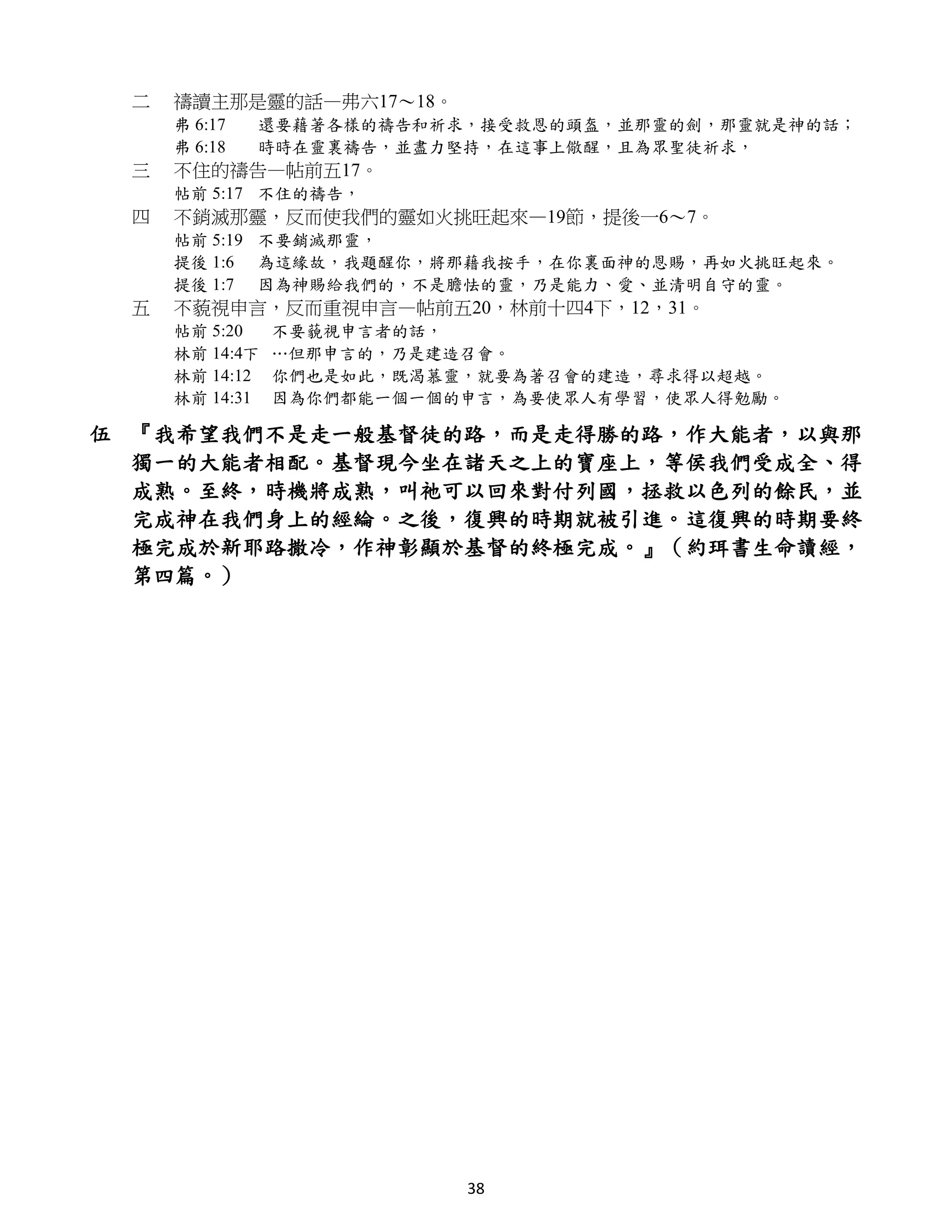 二   禱讀主那是靈的話—弗六17～18。
     弗 6:17   還要藉著各樣的禱告和祈求，接受救恩的頭盔，並那靈的劍，那靈就是神的話；
     弗 6:18   時時在靈裏禱告，並盡力堅持，在這事上儆醒，且為眾聖徒祈求，
 三   不住的禱告—帖前五17。
     帖前 5:17 不住的禱告，
 四   不銷滅那靈，反而使我們的靈如火挑旺起來—19節，提後一6～7。
     帖前 5:19 不要銷滅那靈，
     提後 1:6 為這緣故，我題醒你，將那藉我按手，在你裏面神的恩賜，再如火挑旺起來。
     提後 1:7 因為神賜給我們的，不是膽怯的靈，乃是能力、愛、並清明自守的靈。
 五   不藐視申言，反而重視申言—帖前五20，林前十四4下，12，31。
     帖前 5:20    不要藐視申言者的話，
     林前 14:4下   …但那申言的，乃是建造召會。
     林前 14:12   你們也是如此，既渴慕靈，就要為著召會的建造，尋求得以超越。
     林前 14:31   因為你們都能一個一個的申言，為要使眾人有學習，使眾人得勉勵。

伍 『我希望我們不是走一般基督徒的路，而是走得勝的路，作大能者，以與那
  獨一的大能者相配。基督現今坐在諸天之上的寶座上，等侯我們受成全、得
  成熟。至終，時機將成熟，叫祂可以回來對付列國，拯救以色列的餘民，並
  完成神在我們身上的經綸。之後，復興的時期就被引進。這復興的時期要終
  極完成於新耶路撒冷，作神彰顯於基督的終極完成。』（約珥書生命讀經，
  第四篇。）




                           38
 