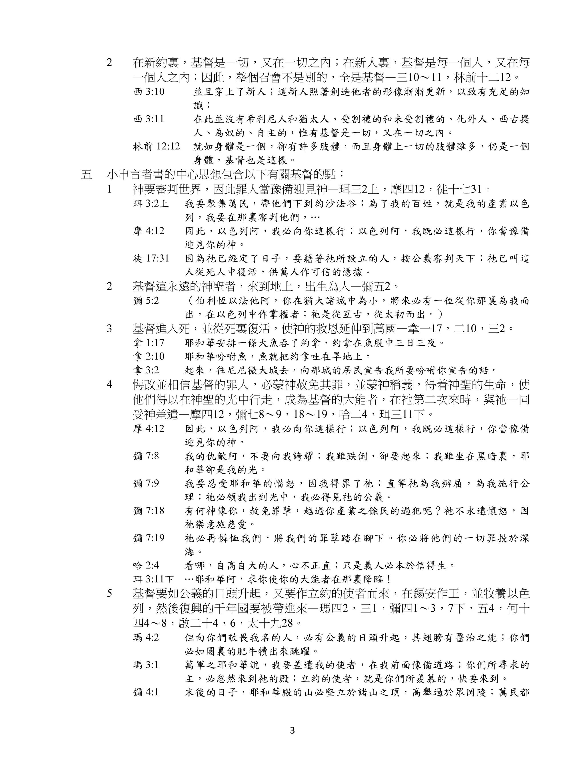 2   在新約裏，基督是一切，又在一切之內；在新人裏，基督是每一個人，又在每
        一個人之內；因此，整個召會不是別的，全是基督—三10～11，林前十二12。
        西 3:10     並且穿上了新人；這新人照著創造他者的形像漸漸更新，以致有充足的知
                   識；
        西 3:11     在此並沒有希利尼人和猶太人、受割禮的和未受割禮的、化外人、西古提
                   人、為奴的、自主的，惟有基督是一切，又在一切之內。
        林前 12:12   就如身體是一個，卻有許多肢體，而且身體上一切的肢體雖多，仍是一個
                   身體，基督也是這樣。
五   小申言者書的中心思想包含以下有關基督的點：
    1 神要審判世界，因此罪人當豫備迎見神—珥三2上，摩四12，徒十七31。
        珥 3:2上     我要聚集萬民，帶他們下到約沙法谷；為了我的百姓，就是我的產業以色
                   列，我要在那裏審判他們，…
        摩 4:12     因此，以色列阿，我必向你這樣行；以色列阿，我既必這樣行，你當豫備
                   迎見你的神。
        徒 17:31    因為祂已經定了日子，要藉著祂所設立的人，按公義審判天下；祂已叫這
                   人從死人中復活，供萬人作可信的憑據。
    2   基督這永遠的神聖者，來到地上，出生為人—彌五2。
        彌 5:2      （伯利恆以法他阿，你在猶大諸城中為小，將來必有一位從你那裏為我而
                   出，在以色列中作掌權者；祂是從亙古，從太初而出。）
    3   基督進入死，並從死裏復活，使神的救恩延伸到萬國—拿一17，二10，三2。
        拿 1:17     耶和華安排一條大魚吞了約拿，約拿在魚腹中三日三夜。
        拿 2:10     耶和華吩咐魚，魚就把約拿吐在旱地上。
        拿 3:2      起來，往尼尼微大城去，向那城的居民宣告我所要吩咐你宣告的話。
    4   悔改並相信基督的罪人，必蒙神赦免其罪，並蒙神稱義，得着神聖的生命，使
        他們得以在神聖的光中行走，成為基督的大能者，在祂第二次來時，與祂一同
        受神差遣—摩四12，彌七8～9，18～19，哈二4，珥三11下。
        摩 4:12  因此，以色列阿，我必向你這樣行；以色列阿，我既必這樣行，你當豫備
                迎見你的神。
        彌 7:8   我的仇敵阿，不要向我誇耀；我雖跌倒，卻要起來；我雖坐在黑暗裏，耶
                和華卻是我的光。
        彌 7:9   我要忍受耶和華的惱怒，因我得罪了祂；直等祂為我辨屈，為我施行公
                理；祂必領我出到光中，我必得見祂的公義。
        彌 7:18  有何神像你，赦免罪孽，越過你產業之餘民的過犯呢？祂不永遠懷怒，因
                祂樂意施慈愛。
        彌 7:19  祂必再憐恤我們，將我們的罪孽踏在腳下。你必將他們的一切罪投於深
                海。
        哈 2:4   看哪，自高自大的人，心不正直；只是義人必本於信得生。
        珥 3:11下 …耶和華阿，求你使你的大能者在那裏降臨！
    5   基督要如公義的日頭升起，又要作立約的使者而來，在錫安作王，並牧養以色
        列，然後復興的千年國要被帶進來—瑪四2，三1，彌四1～3，7下，五4，何十
        四4～8，啟二十4，6，太十九28。
        瑪 4:2      但向你們敬畏我名的人，必有公義的日頭升起，其翅膀有醫治之能；你們
                   必如圈裏的肥牛犢出來跳躍。
        瑪 3:1      萬軍之耶和華說，我要差遣我的使者，在我前面豫備道路；你們所尋求的
                   主，必忽然來到祂的殿；立約的使者，就是你們所羨慕的，快要來到。
        彌 4:1      末後的日子，耶和華殿的山必堅立於諸山之頂，高舉過於眾岡陵；萬民都


                             3
 