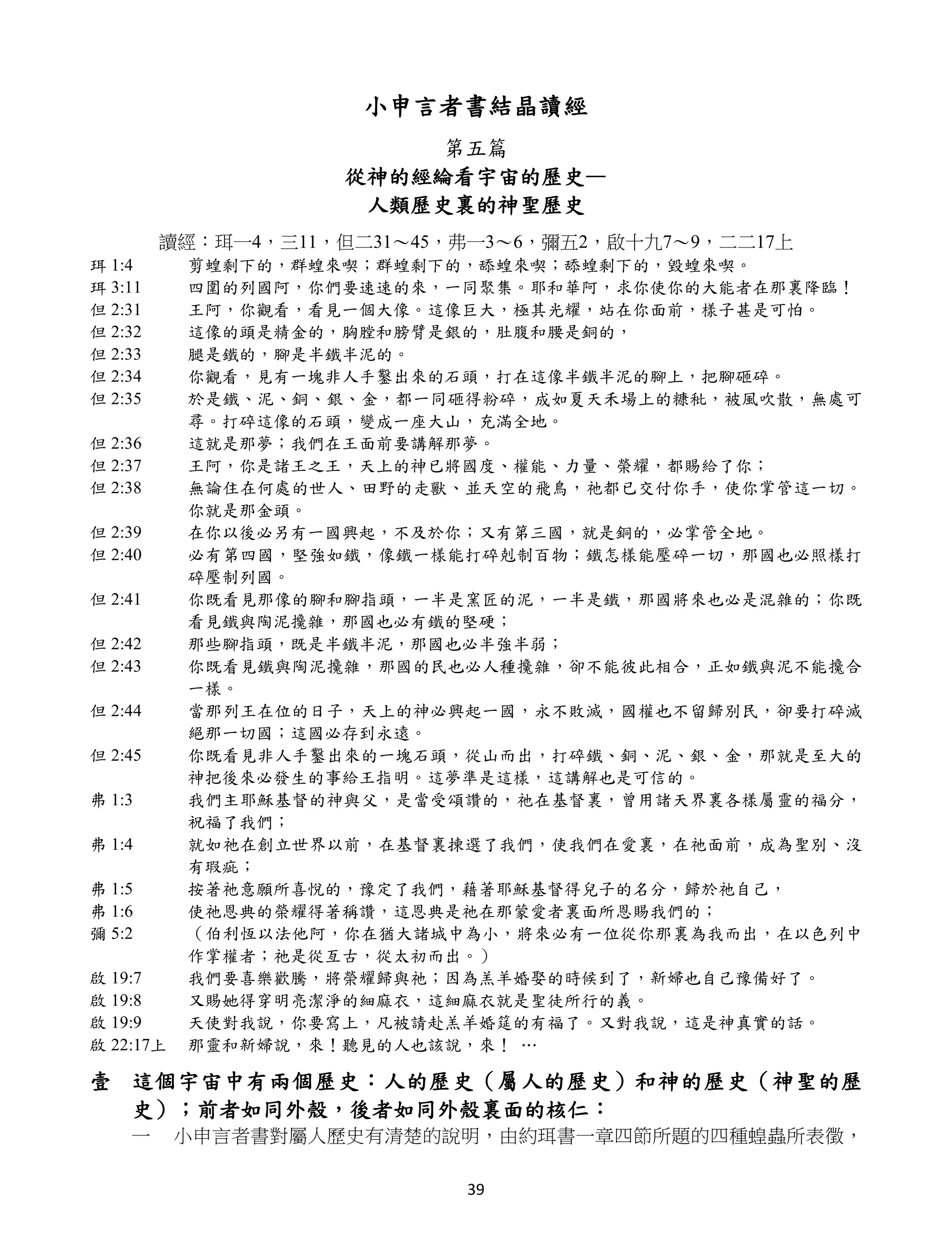 小申言者書結晶讀經
                          第五篇
                     從神的經綸看宇宙的歷史—
                      人類歷史裏的神聖歷史
         讀經：珥一4，三11，但二31～45，弗一3～6，彌五2，啟十九7～9，二二17上
珥 1:4      剪蝗剩下的，群蝗來喫；群蝗剩下的，舔蝗來喫；舔蝗剩下的，毀蝗來喫。
珥 3:11     四圍的列國阿，你們要速速的來，一同聚集。耶和華阿，求你使你的大能者在那裏降臨！
但 2:31     王阿，你觀看，看見一個大像。這像巨大，極其光耀，站在你面前，樣子甚是可怕。
但 2:32     這像的頭是精金的，胸膛和膀臂是銀的，肚腹和腰是銅的，
但 2:33     腿是鐵的，腳是半鐵半泥的。
但 2:34     你觀看，見有一塊非人手鑿出來的石頭，打在這像半鐵半泥的腳上，把腳砸碎。
但 2:35     於是鐵、泥、銅、銀、金，都一同砸得粉碎，成如夏天禾場上的糠秕，被風吹散，無處可
           尋。打碎這像的石頭，變成一座大山，充滿全地。
但 2:36     這就是那夢；我們在王面前要講解那夢。
但 2:37     王阿，你是諸王之王，天上的神已將國度、權能、力量、榮耀，都賜給了你；
但 2:38     無論住在何處的世人、田野的走獸、並天空的飛鳥，祂都已交付你手，使你掌管這一切。
           你就是那金頭。
但 2:39     在你以後必另有一國興起，不及於你；又有第三國，就是銅的，必掌管全地。
但 2:40     必有第四國，堅強如鐵，像鐵一樣能打碎剋制百物；鐵怎樣能壓碎一切，那國也必照樣打
           碎壓制列國。
但 2:41     你既看見那像的腳和腳指頭，一半是窯匠的泥，一半是鐵，那國將來也必是混雜的；你既
           看見鐵與陶泥攙雜，那國也必有鐵的堅硬；
但 2:42     那些腳指頭，既是半鐵半泥，那國也必半強半弱；
但 2:43     你既看見鐵與陶泥攙雜，那國的民也必人種攙雜，卻不能彼此相合，正如鐵與泥不能攙合
           一樣。
但 2:44     當那列王在位的日子，天上的神必興起一國，永不敗滅，國權也不留歸別民，卻要打碎滅
           絕那一切國；這國必存到永遠。
但 2:45     你既看見非人手鑿出來的一塊石頭，從山而出，打碎鐵、銅、泥、銀、金，那就是至大的
           神把後來必發生的事給王指明。這夢準是這樣，這講解也是可信的。
弗 1:3      我們主耶穌基督的神與父，是當受頌讚的，祂在基督裏，曾用諸天界裏各樣屬靈的福分，
           祝福了我們；
弗 1:4      就如祂在創立世界以前，在基督裏揀選了我們，使我們在愛裏，在祂面前，成為聖別、沒
           有瑕疵；
弗 1:5      按著祂意願所喜悅的，豫定了我們，藉著耶穌基督得兒子的名分，歸於祂自己，
弗 1:6      使祂恩典的榮耀得著稱讚，這恩典是祂在那蒙愛者裏面所恩賜我們的；
彌 5:2      （伯利恆以法他阿，你在猶大諸城中為小，將來必有一位從你那裏為我而出，在以色列中
           作掌權者；祂是從亙古，從太初而出。）
啟 19:7     我們要喜樂歡騰，將榮耀歸與祂；因為羔羊婚娶的時候到了，新婦也自己豫備好了。
啟 19:8     又賜她得穿明亮潔淨的細麻衣，這細麻衣就是聖徒所行的義。
啟 19:9     天使對我說，你要寫上，凡被請赴羔羊婚筵的有福了。又對我說，這是神真實的話。
啟 22:17上   那靈和新婦說，來！聽見的人也該說，來！ …

壹 這個宇宙中有兩個歷史：人的歷史（屬人的歷史）和神的歷史（神聖的歷
  史）；前者如同外殼，後者如同外殼裏面的核仁：
    一      小申言者書對屬人歷史有清楚的說明，由約珥書一章四節所題的四種蝗蟲所表徵，

                            39
 