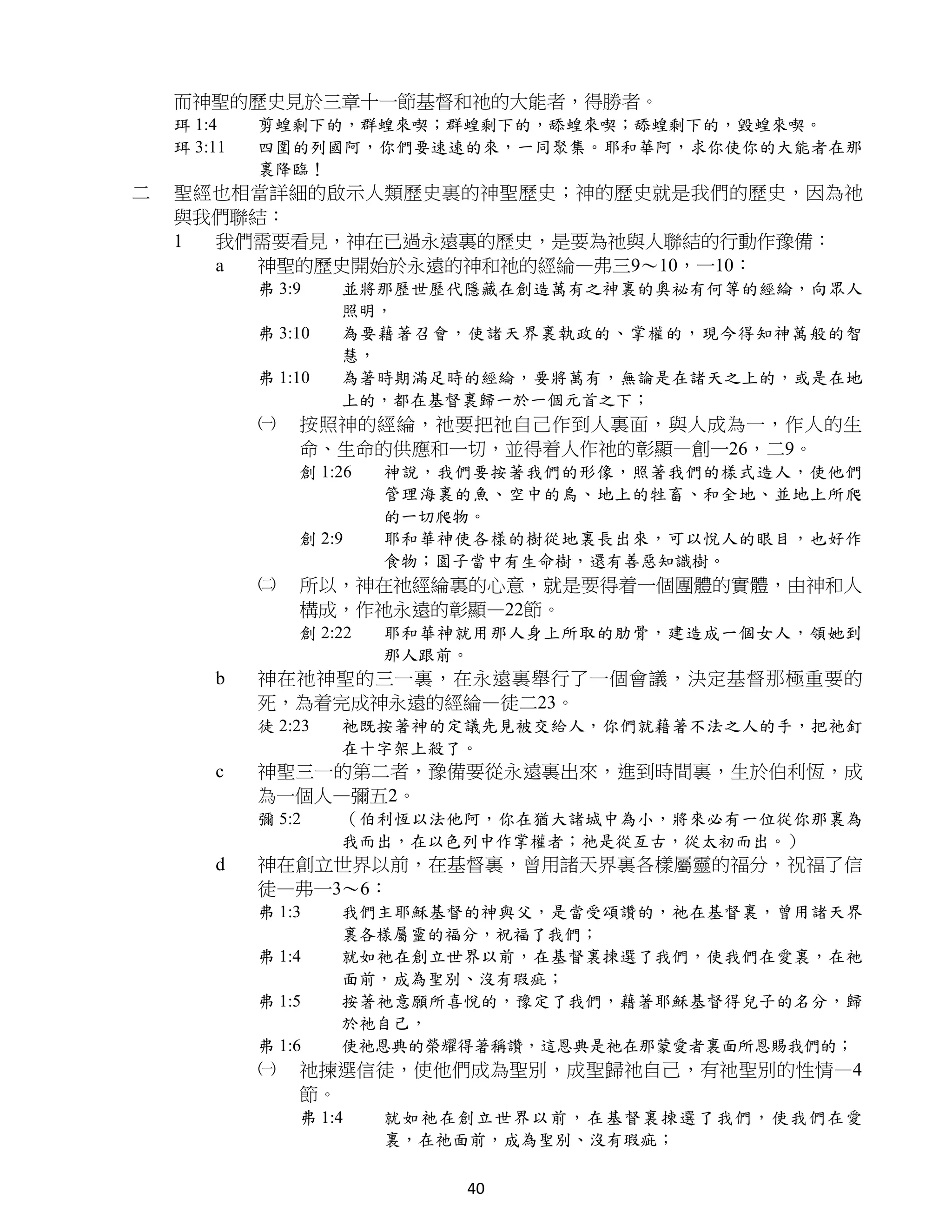 而神聖的歷史見於三章十一節基督和祂的大能者，得勝者。
    珥 1:4    剪蝗剩下的，群蝗來喫；群蝗剩下的，舔蝗來喫；舔蝗剩下的，毀蝗來喫。
    珥 3:11   四圍的列國阿，你們要速速的來，一同聚集。耶和華阿，求你使你的大能者在那
             裏降臨！
二   聖經也相當詳細的啟示人類歷史裏的神聖歷史；神的歷史就是我們的歷史，因為祂
    與我們聯結：
    1 我們需要看見，神在已過永遠裏的歷史，是要為祂與人聯結的行動作豫備：
      a  神聖的歷史開始於永遠的神和祂的經綸—弗三9～10，一10：
             弗 3:9    並將那歷世歷代隱藏在創造萬有之神裏的奧祕有何等的經綸，向眾人
                      照明，
             弗 3:10   為要藉著召會，使諸天界裏執政的、掌權的，現今得知神萬般的智
                      慧，
             弗 1:10   為著時期滿足時的經綸，要將萬有，無論是在諸天之上的，或是在地
                      上的，都在基督裏歸一於一個元首之下；
             ㈠   按照神的經綸，祂要把祂自己作到人裏面，與人成為一，作人的生
                 命、生命的供應和一切，並得着人作祂的彰顯—創一26，二9。
                 創 1:26   神說，我們要按著我們的形像，照著我們的樣式造人，使他們
                          管理海裏的魚、空中的鳥、地上的牲畜、和全地、並地上所爬
                          的一切爬物。
                 創 2:9    耶和華神使各樣的樹從地裏長出來，可以悅人的眼目，也好作
                          食物；園子當中有生命樹，還有善惡知識樹。
             ㈡   所以，神在祂經綸裏的心意，就是要得着一個團體的實體，由神和人
                 構成，作祂永遠的彰顯—22節。
                 創 2:22   耶和華神就用那人身上所取的肋骨，建造成一個女人，領她到
                          那人跟前。
        b    神在祂神聖的三一裏，在永遠裏舉行了一個會議，決定基督那極重要的
             死，為着完成神永遠的經綸—徒二23。
             徒 2:23   祂既按著神的定議先見被交給人，你們就藉著不法之人的手，把祂釘
                      在十字架上殺了。
        c    神聖三一的第二者，豫備要從永遠裏出來，進到時間裏，生於伯利恆，成
             為一個人—彌五2。
             彌 5:2    （伯利恆以法他阿，你在猶大諸城中為小，將來必有一位從你那裏為
                      我而出，在以色列中作掌權者；祂是從亙古，從太初而出。）
        d    神在創立世界以前，在基督裏，曾用諸天界裏各樣屬靈的福分，祝福了信
             徒—弗一3～6：
             弗 1:3    我們主耶穌基督的神與父，是當受頌讚的，祂在基督裏，曾用諸天界
                      裏各樣屬靈的福分，祝福了我們；
             弗 1:4    就如祂在創立世界以前，在基督裏揀選了我們，使我們在愛裏，在祂
                      面前，成為聖別、沒有瑕疵；
             弗 1:5    按著祂意願所喜悅的，豫定了我們，藉著耶穌基督得兒子的名分，歸
                      於祂自己，
             弗 1:6    使祂恩典的榮耀得著稱讚，這恩典是祂在那蒙愛者裏面所恩賜我們的；
             ㈠   祂揀選信徒，使他們成為聖別，成聖歸祂自己，有祂聖別的性情—4
                 節。
                 弗 1:4    就如祂在創立世界以前，在基督裏揀選了我們，使我們在愛
                          裏，在祂面前，成為聖別、沒有瑕疵；

                              40
 