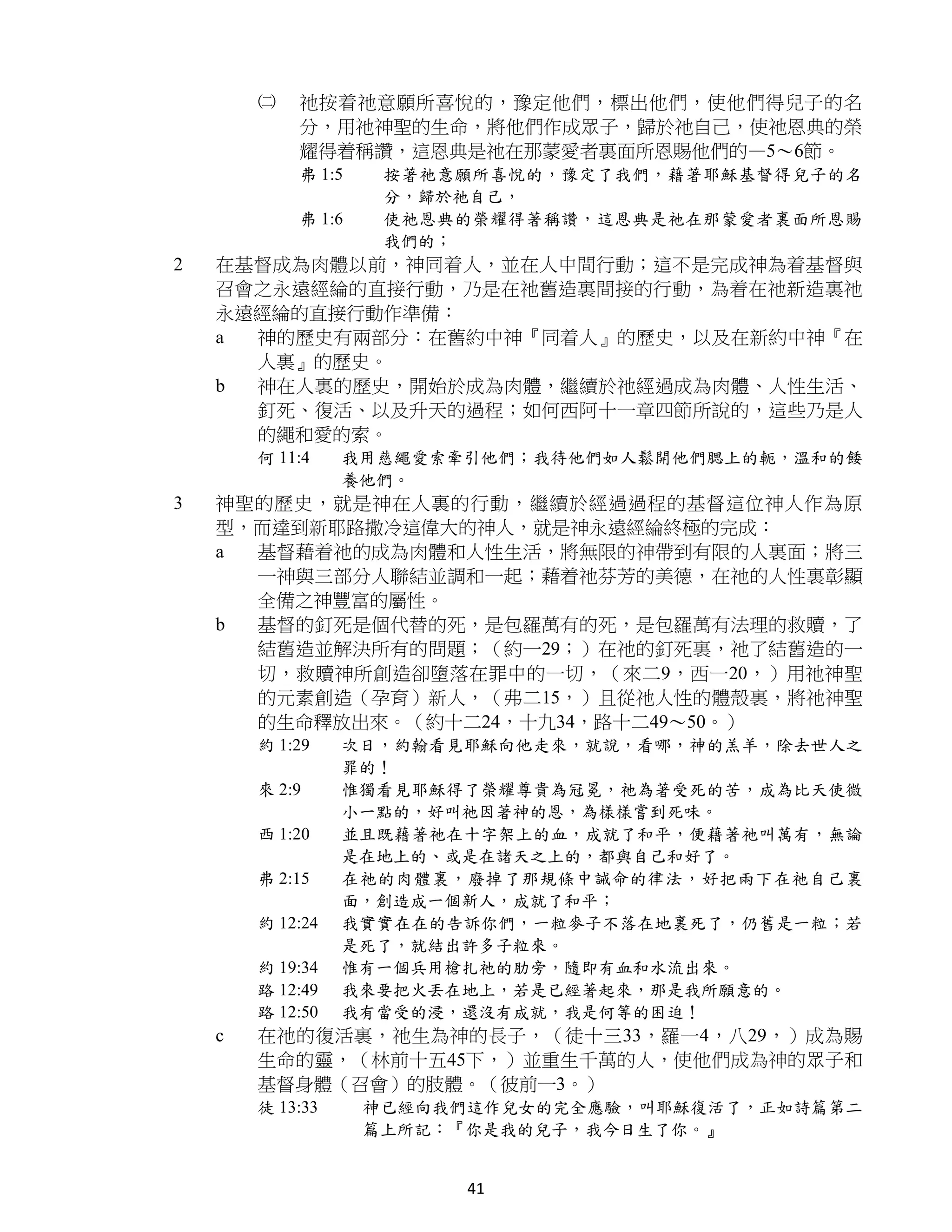 ㈡   祂按着祂意願所喜悅的，豫定他們，標出他們，使他們得兒子的名
            分，用祂神聖的生命，將他們作成眾子，歸於祂自己，使祂恩典的榮
            耀得着稱讚，這恩典是祂在那蒙愛者裏面所恩賜他們的—5～6節。
            弗 1:5    按著祂意願所喜悅的，豫定了我們，藉著耶穌基督得兒子的名
                     分，歸於祂自己，
            弗 1:6    使祂恩典的榮耀得著稱讚，這恩典是祂在那蒙愛者裏面所恩賜
                     我們的；
2   在基督成為肉體以前，神同着人，並在人中間行動；這不是完成神為着基督與
    召會之永遠經綸的直接行動，乃是在祂舊造裏間接的行動，為着在祂新造裏祂
    永遠經綸的直接行動作準備：
    a 神的歷史有兩部分：在舊約中神『同着人』的歷史，以及在新約中神『在
      人裏』的歷史。
    b 神在人裏的歷史，開始於成為肉體，繼續於祂經過成為肉體、人性生活、
      釘死、復活、以及升天的過程；如何西阿十一章四節所說的，這些乃是人
      的繩和愛的索。
        何 11:4    我用慈繩愛索牽引他們；我待他們如人鬆開他們腮上的軛，溫和的餧
                  養他們。
3   神聖的歷史，就是神在人裏的行動，繼續於經過過程的基督這位神人作為原
    型，而達到新耶路撒冷這偉大的神人，就是神永遠經綸終極的完成：
    a 基督藉着祂的成為肉體和人性生活，將無限的神帶到有限的人裏面；將三
      一神與三部分人聯結並調和一起；藉着祂芬芳的美德，在祂的人性裏彰顯
      全備之神豐富的屬性。
    b 基督的釘死是個代替的死，是包羅萬有的死，是包羅萬有法理的救贖，了
      結舊造並解決所有的問題；（約一29；）在祂的釘死裏，祂了結舊造的一
      切，救贖神所創造卻墮落在罪中的一切，（來二9，西一20，）用祂神聖
      的元素創造（孕育）新人，（弗二15，）且從祂人性的體殼裏，將祂神聖
      的生命釋放出來。（約十二24，十九34，路十二49～50。）
        約 1:29    次日，約翰看見耶穌向他走來，就說，看哪，神的羔羊，除去世人之
                  罪的！
        來 2:9     惟獨看見耶穌得了榮耀尊貴為冠冕，祂為著受死的苦，成為比天使微
                  小一點的，好叫祂因著神的恩，為樣樣嘗到死味。
        西 1:20    並且既藉著祂在十字架上的血，成就了和平，便藉著祂叫萬有，無論
                  是在地上的、或是在諸天之上的，都與自己和好了。
        弗 2:15    在祂的肉體裏，廢掉了那規條中誡命的律法，好把兩下在祂自己裏
                  面，創造成一個新人，成就了和平；
        約 12:24   我實實在在的告訴你們，一粒麥子不落在地裏死了，仍舊是一粒；若
                  是死了，就結出許多子粒來。
        約 19:34   惟有一個兵用槍扎祂的肋旁，隨即有血和水流出來。
        路 12:49   我來要把火丟在地上，若是已經著起來，那是我所願意的。
        路 12:50   我有當受的浸，還沒有成就，我是何等的困迫！
    c   在祂的復活裏，祂生為神的長子，（徒十三33，羅一4，八29，）成為賜
        生命的靈，（林前十五45下，）並重生千萬的人，使他們成為神的眾子和
        基督身體（召會）的肢體。（彼前一3。）
        徒 13:33     神已經向我們這作兒女的完全應驗，叫耶穌復活了，正如詩篇第二
                    篇上所記：『你是我的兒子，我今日生了你。』


                          41
 