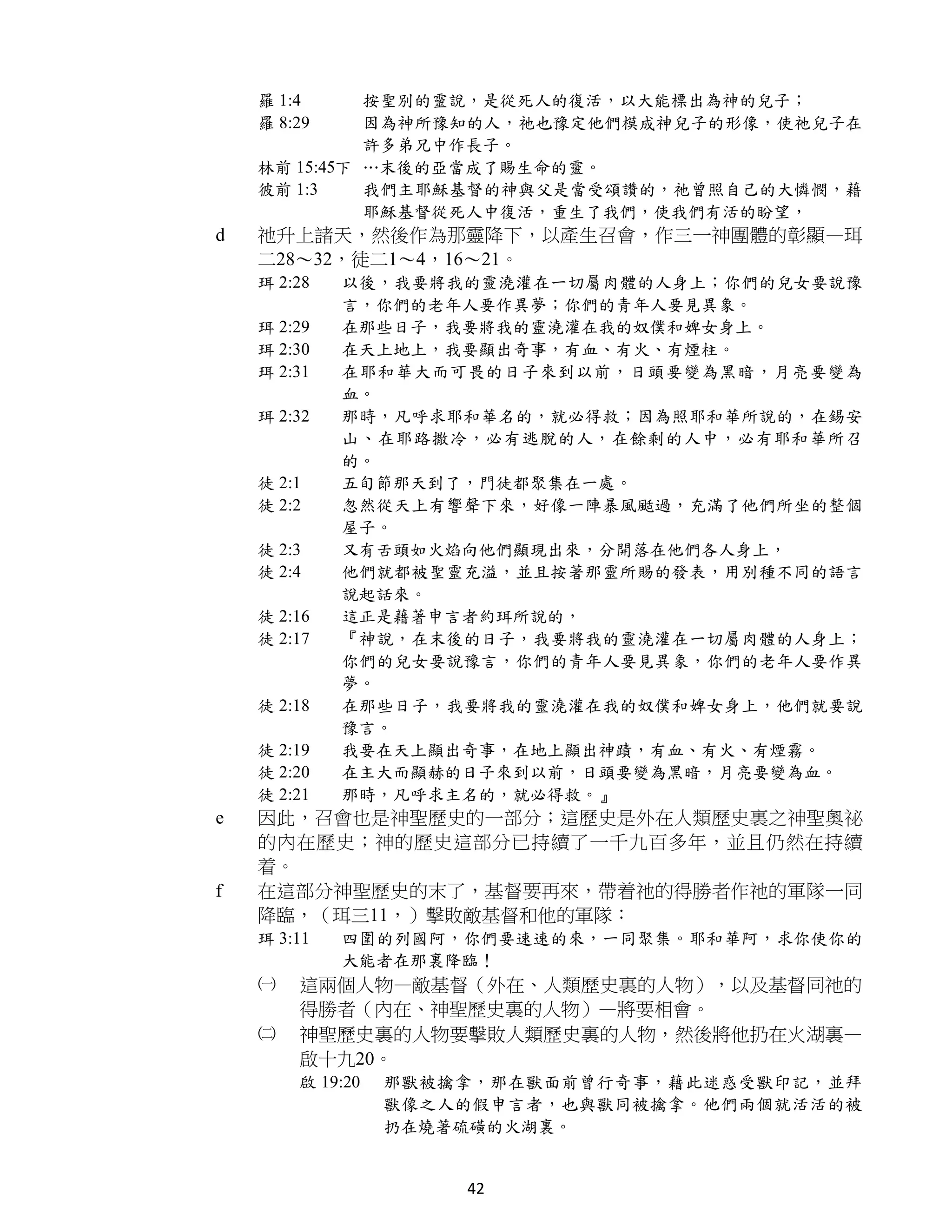 羅 1:4     按聖別的靈說，是從死人的復活，以大能標出為神的兒子；
    羅 8:29    因為神所豫知的人，祂也豫定他們模成神兒子的形像，使祂兒子在
              許多弟兄中作長子。
    林前 15:45下 …末後的亞當成了賜生命的靈。
    彼前 1:3    我們主耶穌基督的神與父是當受頌讚的，祂曾照自己的大憐憫，藉
              耶穌基督從死人中復活，重生了我們，使我們有活的盼望，
d   祂升上諸天，然後作為那靈降下，以產生召會，作三一神團體的彰顯—珥
    二28～32，徒二1～4，16～21。
    珥 2:28   以後，我要將我的靈澆灌在一切屬肉體的人身上；你們的兒女要說豫
             言，你們的老年人要作異夢；你們的青年人要見異象。
    珥 2:29   在那些日子，我要將我的靈澆灌在我的奴僕和婢女身上。
    珥 2:30   在天上地上，我要顯出奇事，有血、有火、有煙柱。
    珥 2:31   在耶和華大而可畏的日子來到以前，日頭要變為黑暗，月亮要變為
             血。
    珥 2:32   那時，凡呼求耶和華名的，就必得救；因為照耶和華所說的，在錫安
             山、在耶路撒冷，必有逃脫的人，在餘剩的人中，必有耶和華所召
             的。
    徒 2:1    五旬節那天到了，門徒都聚集在一處。
    徒 2:2    忽然從天上有響聲下來，好像一陣暴風颳過，充滿了他們所坐的整個
             屋子。
    徒 2:3    又有舌頭如火焰向他們顯現出來，分開落在他們各人身上，
    徒 2:4    他們就都被聖靈充溢，並且按著那靈所賜的發表，用別種不同的語言
             說起話來。
    徒 2:16   這正是藉著申言者約珥所說的，
    徒 2:17   『神說，在末後的日子，我要將我的靈澆灌在一切屬肉體的人身上；
             你們的兒女要說豫言，你們的青年人要見異象，你們的老年人要作異
             夢。
    徒 2:18   在那些日子，我要將我的靈澆灌在我的奴僕和婢女身上，他們就要說
             豫言。
    徒 2:19   我要在天上顯出奇事，在地上顯出神蹟，有血、有火、有煙霧。
    徒 2:20   在主大而顯赫的日子來到以前，日頭要變為黑暗，月亮要變為血。
    徒 2:21   那時，凡呼求主名的，就必得救。』
e   因此，召會也是神聖歷史的一部分；這歷史是外在人類歷史裏之神聖奧祕
    的內在歷史；神的歷史這部分已持續了一千九百多年，並且仍然在持續
    着。
f   在這部分神聖歷史的末了，基督要再來，帶着祂的得勝者作祂的軍隊一同
    降臨，（珥三11，）擊敗敵基督和他的軍隊：
    珥 3:11   四圍的列國阿，你們要速速的來，一同聚集。耶和華阿，求你使你的
             大能者在那裏降臨！
    ㈠   這兩個人物—敵基督（外在、人類歷史裏的人物），以及基督同祂的
        得勝者（內在、神聖歷史裏的人物）—將要相會。
    ㈡   神聖歷史裏的人物要擊敗人類歷史裏的人物，然後將他扔在火湖裏—
        啟十九20。
        啟 19:20   那獸被擒拿，那在獸面前曾行奇事，藉此迷惑受獸印記，並拜
                  獸像之人的假申言者，也與獸同被擒拿。他們兩個就活活的被
                  扔在燒著硫磺的火湖裏。


                      42
 