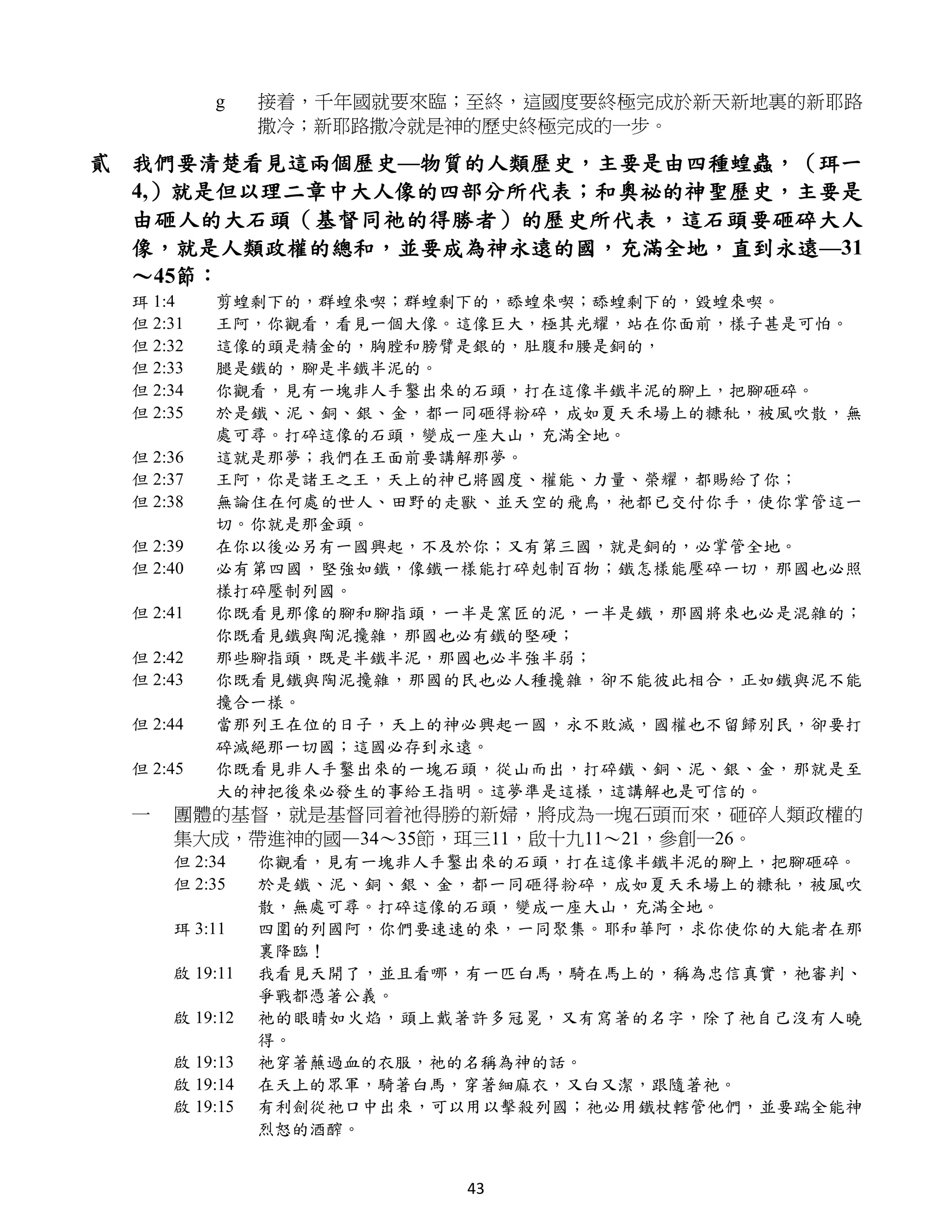 g    接着，千年國就要來臨；至終，這國度要終極完成於新天新地裏的新耶路
               撒冷；新耶路撒冷就是神的歷史終極完成的一步。

貳 我們要清楚看見這兩個歷史—物質的人類歷史，主要是由四種蝗蟲，（珥一
  4,）就是但以理二章中大人像的四部分所代表；和奧祕的神聖歷史，主要是
  由砸人的大石頭（基督同祂的得勝者）的歷史所代表，這石頭要砸碎大人
  像，就是人類政權的總和，並要成為神永遠的國，充滿全地，直到永遠—31
  ～45節：
 珥 1:4    剪蝗剩下的，群蝗來喫；群蝗剩下的，舔蝗來喫；舔蝗剩下的，毀蝗來喫。
 但 2:31   王阿，你觀看，看見一個大像。這像巨大，極其光耀，站在你面前，樣子甚是可怕。
 但 2:32   這像的頭是精金的，胸膛和膀臂是銀的，肚腹和腰是銅的，
 但 2:33   腿是鐵的，腳是半鐵半泥的。
 但 2:34   你觀看，見有一塊非人手鑿出來的石頭，打在這像半鐵半泥的腳上，把腳砸碎。
 但 2:35   於是鐵、泥、銅、銀、金，都一同砸得粉碎，成如夏天禾場上的糠秕，被風吹散，無
          處可尋。打碎這像的石頭，變成一座大山，充滿全地。
 但 2:36   這就是那夢；我們在王面前要講解那夢。
 但 2:37   王阿，你是諸王之王，天上的神已將國度、權能、力量、榮耀，都賜給了你；
 但 2:38   無論住在何處的世人、田野的走獸、並天空的飛鳥，祂都已交付你手，使你掌管這一
          切。你就是那金頭。
 但 2:39   在你以後必另有一國興起，不及於你；又有第三國，就是銅的，必掌管全地。
 但 2:40   必有第四國，堅強如鐵，像鐵一樣能打碎剋制百物；鐵怎樣能壓碎一切，那國也必照
          樣打碎壓制列國。
 但 2:41   你既看見那像的腳和腳指頭，一半是窯匠的泥，一半是鐵，那國將來也必是混雜的；
          你既看見鐵與陶泥攙雜，那國也必有鐵的堅硬；
 但 2:42   那些腳指頭，既是半鐵半泥，那國也必半強半弱；
 但 2:43   你既看見鐵與陶泥攙雜，那國的民也必人種攙雜，卻不能彼此相合，正如鐵與泥不能
          攙合一樣。
 但 2:44   當那列王在位的日子，天上的神必興起一國，永不敗滅，國權也不留歸別民，卻要打
          碎滅絕那一切國；這國必存到永遠。
 但 2:45   你既看見非人手鑿出來的一塊石頭，從山而出，打碎鐵、銅、泥、銀、金，那就是至
          大的神把後來必發生的事給王指明。這夢準是這樣，這講解也是可信的。
 一   團體的基督，就是基督同着祂得勝的新婦，將成為一塊石頭而來，砸碎人類政權的
     集大成，帶進神的國—34～35節，珥三11，啟十九11～21，參創一26。
     但 2:34    你觀看，見有一塊非人手鑿出來的石頭，打在這像半鐵半泥的腳上，把腳砸碎。
     但 2:35    於是鐵、泥、銅、銀、金，都一同砸得粉碎，成如夏天禾場上的糠秕，被風吹
               散，無處可尋。打碎這像的石頭，變成一座大山，充滿全地。
     珥 3:11    四圍的列國阿，你們要速速的來，一同聚集。耶和華阿，求你使你的大能者在那
               裏降臨！
     啟 19:11   我看見天開了，並且看哪，有一匹白馬，騎在馬上的，稱為忠信真實，祂審判、
               爭戰都憑著公義。
     啟 19:12   祂的眼睛如火焰，頭上戴著許多冠冕，又有寫著的名字，除了祂自己沒有人曉
               得。
     啟 19:13   祂穿著蘸過血的衣服，祂的名稱為神的話。
     啟 19:14   在天上的眾軍，騎著白馬，穿著細麻衣，又白又潔，跟隨著祂。
     啟 19:15   有利劍從祂口中出來，可以用以擊殺列國；祂必用鐵杖轄管他們，並要踹全能神
               烈怒的酒醡。


                           43
 