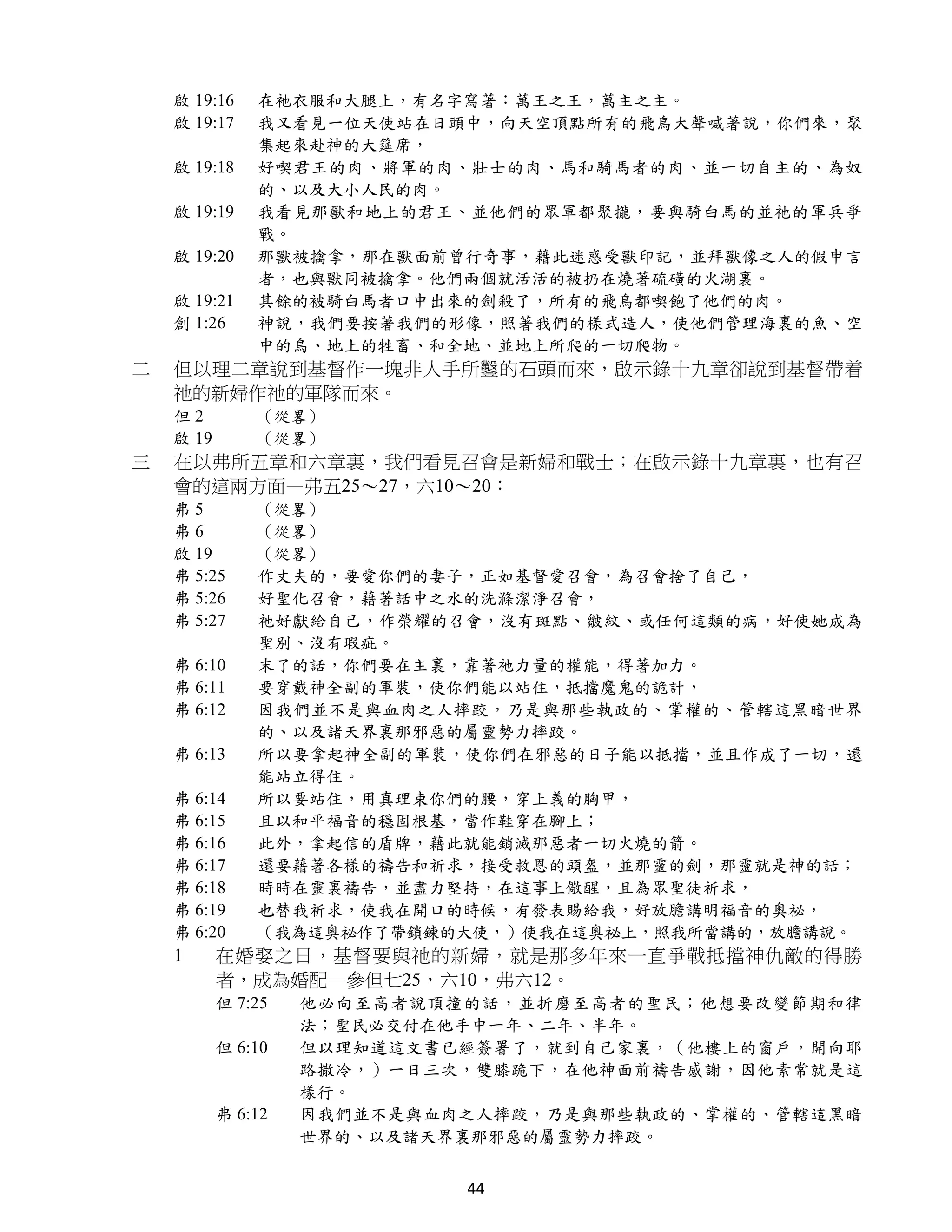 啟 19:16    在祂衣服和大腿上，有名字寫著：萬王之王，萬主之主。
    啟 19:17    我又看見一位天使站在日頭中，向天空頂點所有的飛鳥大聲喊著說，你們來，聚
               集起來赴神的大筵席，
    啟 19:18    好喫君王的肉、將軍的肉、壯士的肉、馬和騎馬者的肉、並一切自主的、為奴
               的、以及大小人民的肉。
    啟 19:19    我看見那獸和地上的君王、並他們的眾軍都聚攏，要與騎白馬的並祂的軍兵爭
               戰。
    啟 19:20    那獸被擒拿，那在獸面前曾行奇事，藉此迷惑受獸印記，並拜獸像之人的假申言
               者，也與獸同被擒拿。他們兩個就活活的被扔在燒著硫磺的火湖裏。
    啟 19:21    其餘的被騎白馬者口中出來的劍殺了，所有的飛鳥都喫飽了他們的肉。
    創 1:26     神說，我們要按著我們的形像，照著我們的樣式造人，使他們管理海裏的魚、空
               中的鳥、地上的牲畜、和全地、並地上所爬的一切爬物。
二   但以理二章說到基督作一塊非人手所鑿的石頭而來，啟示錄十九章卻說到基督帶着
    祂的新婦作祂的軍隊而來。
    但2         （從畧）
    啟 19       （從畧）
三   在以弗所五章和六章裏，我們看見召會是新婦和戰士；在啟示錄十九章裏，也有召
    會的這兩方面—弗五25～27，六10～20：
    弗5         （從畧）
    弗6         （從畧）
    啟 19       （從畧）
    弗 5:25     作丈夫的，要愛你們的妻子，正如基督愛召會，為召會捨了自己，
    弗 5:26     好聖化召會，藉著話中之水的洗滌潔淨召會，
    弗 5:27     祂好獻給自己，作榮耀的召會，沒有斑點、皺紋、或任何這類的病，好使她成為
               聖別、沒有瑕疵。
    弗 6:10     末了的話，你們要在主裏，靠著祂力量的權能，得著加力。
    弗 6:11     要穿戴神全副的軍裝，使你們能以站住，抵擋魔鬼的詭計，
    弗 6:12     因我們並不是與血肉之人摔跤，乃是與那些執政的、掌權的、管轄這黑暗世界
               的、以及諸天界裏那邪惡的屬靈勢力摔跤。
    弗 6:13     所以要拿起神全副的軍裝，使你們在邪惡的日子能以抵擋，並且作成了一切，還
               能站立得住。
    弗 6:14     所以要站住，用真理束你們的腰，穿上義的胸甲，
    弗 6:15     且以和平福音的穩固根基，當作鞋穿在腳上；
    弗 6:16     此外，拿起信的盾牌，藉此就能銷滅那惡者一切火燒的箭。
    弗 6:17     還要藉著各樣的禱告和祈求，接受救恩的頭盔，並那靈的劍，那靈就是神的話；
    弗 6:18     時時在靈裏禱告，並盡力堅持，在這事上儆醒，且為眾聖徒祈求，
    弗 6:19     也替我祈求，使我在開口的時候，有發表賜給我，好放膽講明福音的奧祕，
    弗 6:20     （我為這奧祕作了帶鎖鍊的大使，）使我在這奧祕上，照我所當講的，放膽講說。
    1      在婚娶之日，基督要與祂的新婦，就是那多年來一直爭戰抵擋神仇敵的得勝
           者，成為婚配—參但七25，六10，弗六12。
           但 7:25   他必向至高者說頂撞的話，並折磨至高者的聖民；他想要改變節期和律
                    法；聖民必交付在他手中一年、二年、半年。
           但 6:10   但以理知道這文書已經簽署了，就到自己家裏，（他樓上的窗戶，開向耶
                    路撒冷，）一日三次，雙膝跪下，在他神面前禱告感謝，因他素常就是這
                    樣行。
           弗 6:12   因我們並不是與血肉之人摔跤，乃是與那些執政的、掌權的、管轄這黑暗
                    世界的、以及諸天界裏那邪惡的屬靈勢力摔跤。


                             44
 