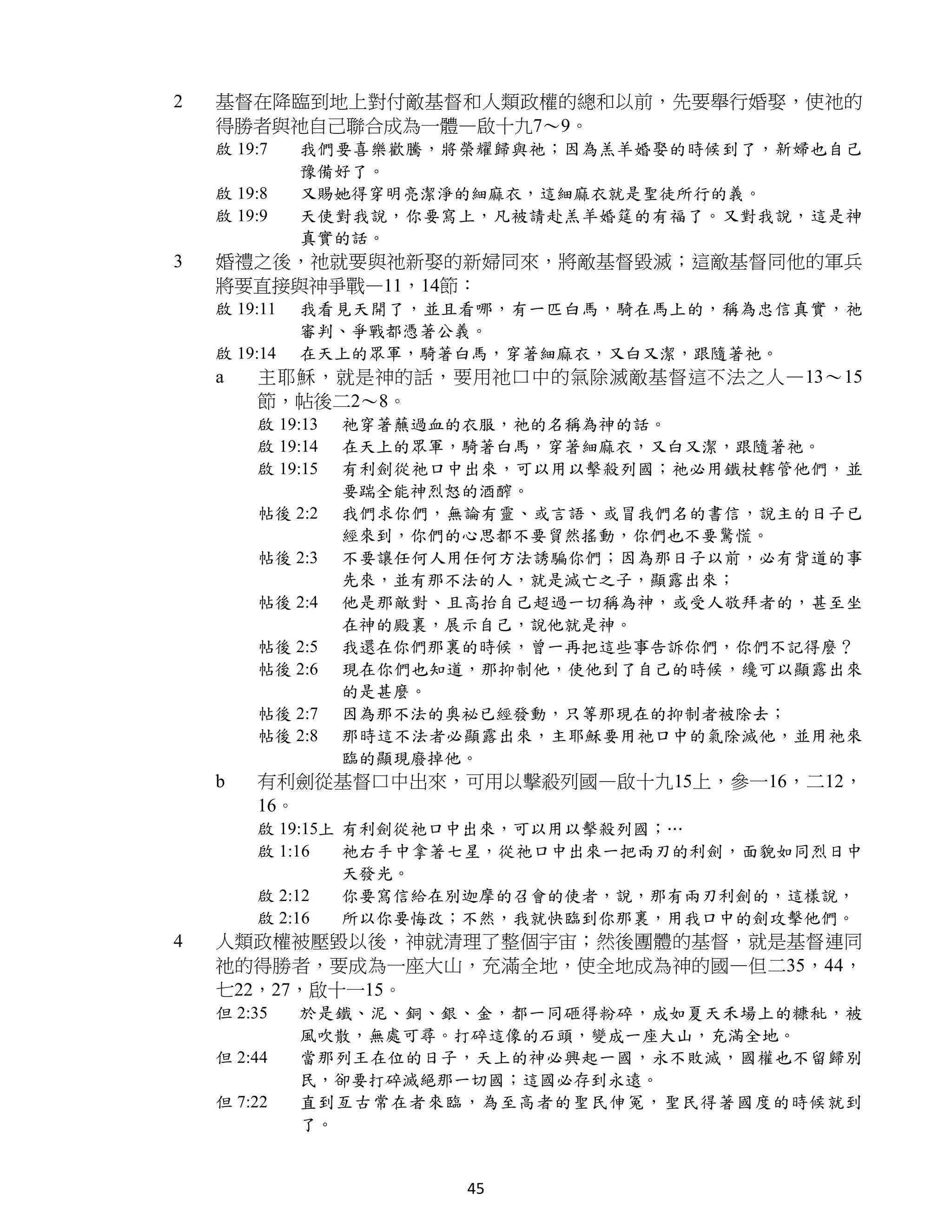 2   基督在降臨到地上對付敵基督和人類政權的總和以前，先要舉行婚娶，使祂的
    得勝者與祂自己聯合成為一體—啟十九7～9。
    啟 19:7    我們要喜樂歡騰，將榮耀歸與祂；因為羔羊婚娶的時候到了，新婦也自己
              豫備好了。
    啟 19:8    又賜她得穿明亮潔淨的細麻衣，這細麻衣就是聖徒所行的義。
    啟 19:9    天使對我說，你要寫上，凡被請赴羔羊婚筵的有福了。又對我說，這是神
              真實的話。
3   婚禮之後，祂就要與祂新娶的新婦同來，將敵基督毀滅；這敵基督同他的軍兵
    將要直接與神爭戰—11，14節：
    啟 19:11   我看見天開了，並且看哪，有一匹白馬，騎在馬上的，稱為忠信真實，祂
              審判、爭戰都憑著公義。
    啟 19:14   在天上的眾軍，騎著白馬，穿著細麻衣，又白又潔，跟隨著祂。
    a   主耶穌，就是神的話，要用祂口中的氣除滅敵基督這不法之人—13～15
        節，帖後二2～8。
        啟 19:13   祂穿著蘸過血的衣服，祂的名稱為神的話。
        啟 19:14   在天上的眾軍，騎著白馬，穿著細麻衣，又白又潔，跟隨著祂。
        啟 19:15   有利劍從祂口中出來，可以用以擊殺列國；祂必用鐵杖轄管他們，並
                  要踹全能神烈怒的酒醡。
        帖後 2:2    我們求你們，無論有靈、或言語、或冒我們名的書信，說主的日子已
                  經來到，你們的心思都不要貿然搖動，你們也不要驚慌。
        帖後 2:3    不要讓任何人用任何方法誘騙你們；因為那日子以前，必有背道的事
                  先來，並有那不法的人，就是滅亡之子，顯露出來；
        帖後 2:4    他是那敵對、且高抬自己超過一切稱為神，或受人敬拜者的，甚至坐
                  在神的殿裏，展示自己，說他就是神。
        帖後 2:5    我還在你們那裏的時候，曾一再把這些事告訴你們，你們不記得麼？
        帖後 2:6    現在你們也知道，那抑制他，使他到了自己的時候，纔可以顯露出來
                  的是甚麼。
        帖後 2:7    因為那不法的奧祕已經發動，只等那現在的抑制者被除去；
        帖後 2:8    那時這不法者必顯露出來，主耶穌要用祂口中的氣除滅他，並用祂來
                  臨的顯現廢掉他。
    b   有利劍從基督口中出來，可用以擊殺列國—啟十九15上，參一16，二12，
        16。
        啟 19:15上 有利劍從祂口中出來，可以用以擊殺列國；…
        啟 1:16   祂右手中拿著七星，從祂口中出來一把兩刃的利劍，面貌如同烈日中
                 天發光。
        啟 2:12   你要寫信給在別迦摩的召會的使者，說，那有兩刃利劍的，這樣說，
        啟 2:16   所以你要悔改；不然，我就快臨到你那裏，用我口中的劍攻擊他們。
4   人類政權被壓毀以後，神就清理了整個宇宙；然後團體的基督，就是基督連同
    祂的得勝者，要成為一座大山，充滿全地，使全地成為神的國—但二35，44，
    七22，27，啟十一15。
    但 2:35    於是鐵、泥、銅、銀、金，都一同砸得粉碎，成如夏天禾場上的糠秕，被
              風吹散，無處可尋。打碎這像的石頭，變成一座大山，充滿全地。
    但 2:44    當那列王在位的日子，天上的神必興起一國，永不敗滅，國權也不留歸別
              民，卻要打碎滅絕那一切國；這國必存到永遠。
    但 7:22    直到亙古常在者來臨，為至高者的聖民伸冤，聖民得著國度的時候就到
              了。


                         45
 