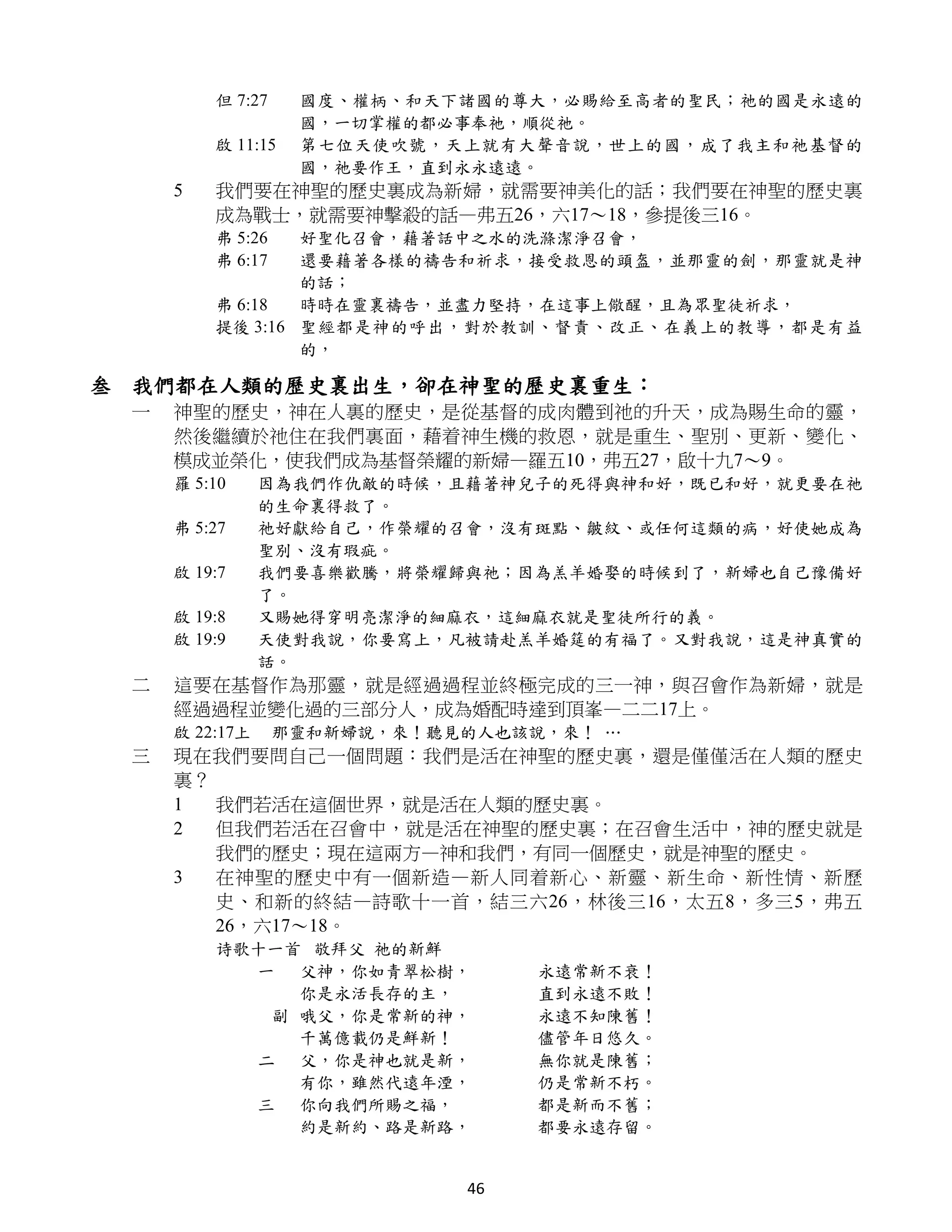 但 7:27    國度、權柄、和天下諸國的尊大，必賜給至高者的聖民；祂的國是永遠的
                   國，一切掌權的都必事奉祂，順從祂。
         啟 11:15   第七位天使吹號，天上就有大聲音說，世上的國，成了我主和祂基督的
                   國，祂要作王，直到永永遠遠。
     5   我們要在神聖的歷史裏成為新婦，就需要神美化的話；我們要在神聖的歷史裏
         成為戰士，就需要神擊殺的話—弗五26，六17～18，參提後三16。
         弗 5:26  好聖化召會，藉著話中之水的洗滌潔淨召會，
         弗 6:17  還要藉著各樣的禱告和祈求，接受救恩的頭盔，並那靈的劍，那靈就是神
                 的話；
         弗 6:18  時時在靈裏禱告，並盡力堅持，在這事上儆醒，且為眾聖徒祈求，
         提後 3:16 聖經都是神的呼出，對於教訓、督責、改正、在義上的教導，都是有益
                 的，

叁 我們都在人類的歷史裏出生，卻在神聖的歷史裏重生：
 一   神聖的歷史，神在人裏的歷史，是從基督的成肉體到祂的升天，成為賜生命的靈，
     然後繼續於祂住在我們裏面，藉着神生機的救恩，就是重生、聖別、更新、變化、
     模成並榮化，使我們成為基督榮耀的新婦—羅五10，弗五27，啟十九7～9。
     羅 5:10     因為我們作仇敵的時候，且藉著神兒子的死得與神和好，既已和好，就更要在祂
                的生命裏得救了。
     弗 5:27     祂好獻給自己，作榮耀的召會，沒有斑點、皺紋、或任何這類的病，好使她成為
                聖別、沒有瑕疵。
     啟 19:7     我們要喜樂歡騰，將榮耀歸與祂；因為羔羊婚娶的時候到了，新婦也自己豫備好
                了。
     啟 19:8     又賜她得穿明亮潔淨的細麻衣，這細麻衣就是聖徒所行的義。
     啟 19:9     天使對我說，你要寫上，凡被請赴羔羊婚筵的有福了。又對我說，這是神真實的
                話。
 二   這要在基督作為那靈，就是經過過程並終極完成的三一神，與召會作為新婦，就是
     經過過程並變化過的三部分人，成為婚配時達到頂峯—二二17上。
     啟 22:17上     那靈和新婦說，來！聽見的人也該說，來！ …
 三   現在我們要問自己一個問題：我們是活在神聖的歷史裏，還是僅僅活在人類的歷史
     裏？
     1  我們若活在這個世界，就是活在人類的歷史裏。
     2  但我們若活在召會中，就是活在神聖的歷史裏；在召會生活中，神的歷史就是
        我們的歷史；現在這兩方—神和我們，有同一個歷史，就是神聖的歷史。
     3  在神聖的歷史中有一個新造—新人同着新心、新靈、新生命、新性情、新歷
        史、和新的終結—詩歌十一首，結三六26，林後三16，太五8，多三5，弗五
        26，六17～18。
         诗歌十一首 敬拜父 祂的新鮮
           一 父神，你如青翠松樹，           永遠常新不衰！
              你是永活長存的主，           直到永遠不敗！
            副 哦父，你是常新的神，          永遠不知陳舊！
              千萬億載仍是鮮新！           儘管年日悠久。
           二 父，你是神也就是新，           無你就是陳舊；
              有你，雖然代遠年湮，          仍是常新不朽。
           三 你向我們所賜之福，            都是新而不舊；
              約是新約、路是新路，          都要永遠存留。


                             46
 
