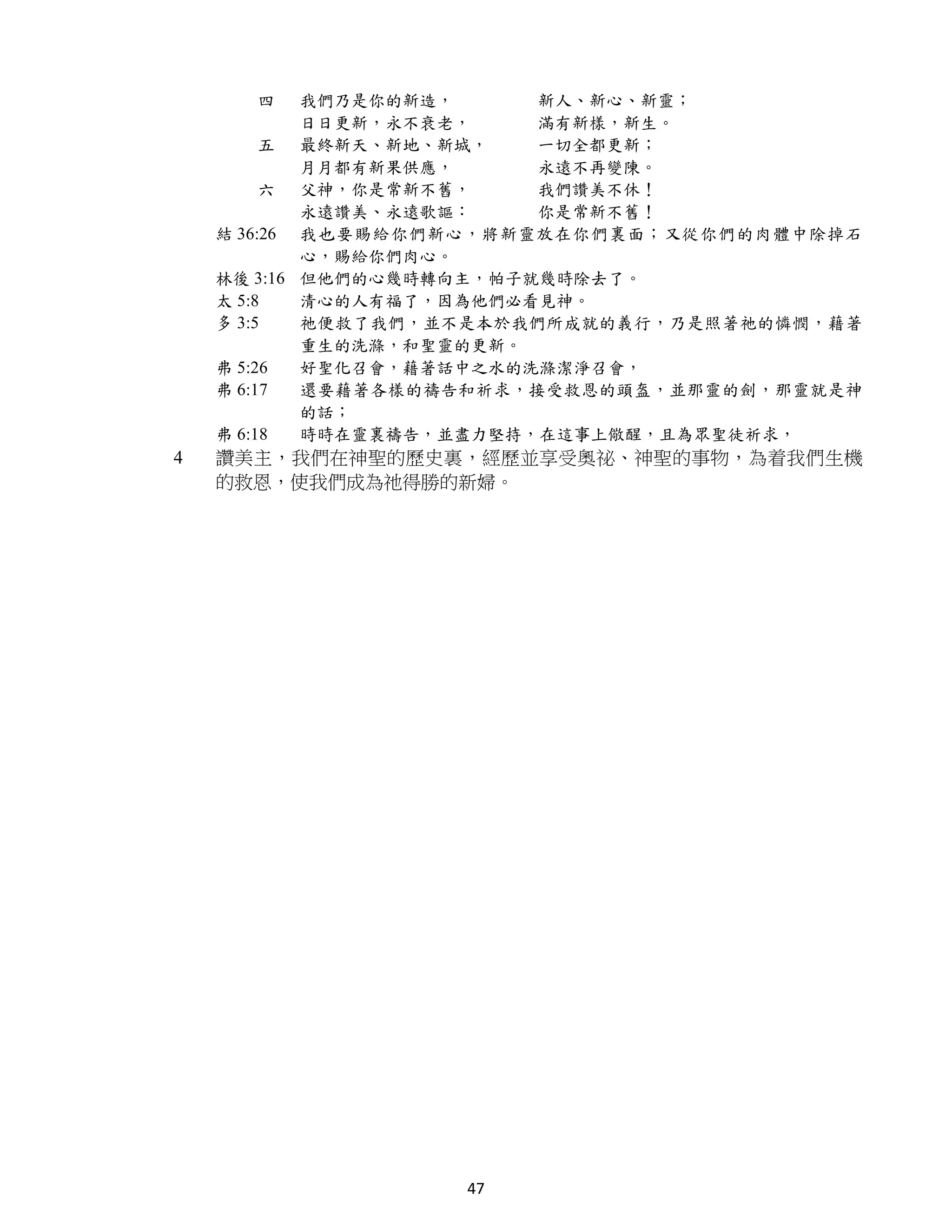 四     我們乃是你的新造，     新人、新心、新靈；
            日日更新，永不衰老，    滿有新樣，新生。
         五 最終新天、新地、新城，    一切全都更新；
            月月都有新果供應，     永遠不再變陳。
         六 父神，你是常新不舊，     我們讚美不休！
            永遠讚美、永遠歌謳：    你是常新不舊！
    結 36:26 我也要賜給你們新心，將新靈放在你們裏面；又從你們的肉體中除掉石
            心，賜給你們肉心。
    林後 3:16 但他們的心幾時轉向主，帕子就幾時除去了。
    太 5:8   清心的人有福了，因為他們必看見神。
    多 3:5   祂便救了我們，並不是本於我們所成就的義行，乃是照著祂的憐憫，藉著
            重生的洗滌，和聖靈的更新。
    弗 5:26  好聖化召會，藉著話中之水的洗滌潔淨召會，
    弗 6:17  還要藉著各樣的禱告和祈求，接受救恩的頭盔，並那靈的劍，那靈就是神
            的話；
    弗 6:18  時時在靈裏禱告，並盡力堅持，在這事上儆醒，且為眾聖徒祈求，
4   讚美主，我們在神聖的歷史裏，經歷並享受奧祕、神聖的事物，為着我們生機
    的救恩，使我們成為祂得勝的新婦。




                   47
 