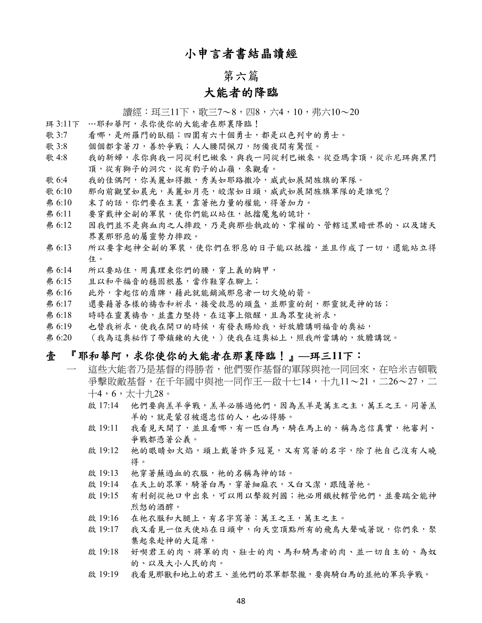 小申言者書結晶讀經
                                第六篇
                              大能者的降臨
                    讀經：珥三11下，歌三7～8，四8，六4，10，弗六10～20
珥 3:11下   …耶和華阿，求你使你的大能者在那裏降臨！
歌 3:7     看哪，是所羅門的臥榻；四圍有六十個勇士，都是以色列中的勇士。
歌 3:8     個個都拿著刀，善於爭戰；人人腰間佩刀，防備夜間有驚慌。
歌 4:8     我的新婦，求你與我一同從利巴嫩來，與我一同從利巴嫩來，從亞瑪拿頂，從示尼珥與黑門
          頂，從有獅子的洞穴，從有豹子的山嶺，來觀看。
歌 6:4     我的佳偶阿，你美麗如得撒，秀美如耶路撒冷，威武如展開旌旗的軍隊。
歌 6:10    那向前觀望如晨光，美麗如月亮，皎潔如日頭，威武如展開旌旗軍隊的是誰呢？
弗 6:10    末了的話，你們要在主裏，靠著祂力量的權能，得著加力。
弗 6:11    要穿戴神全副的軍裝，使你們能以站住，抵擋魔鬼的詭計，
弗 6:12    因我們並不是與血肉之人摔跤，乃是與那些執政的、掌權的、管轄這黑暗世界的、以及諸天
          界裏那邪惡的屬靈勢力摔跤。
弗 6:13    所以要拿起神全副的軍裝，使你們在邪惡的日子能以抵擋，並且作成了一切，還能站立得
          住。
弗 6:14    所以要站住，用真理束你們的腰，穿上義的胸甲，
弗 6:15    且以和平福音的穩固根基，當作鞋穿在腳上；
弗 6:16    此外，拿起信的盾牌，藉此就能銷滅那惡者一切火燒的箭。
弗 6:17    還要藉著各樣的禱告和祈求，接受救恩的頭盔，並那靈的劍，那靈就是神的話；
弗 6:18    時時在靈裏禱告，並盡力堅持，在這事上儆醒，且為眾聖徒祈求，
弗 6:19    也替我祈求，使我在開口的時候，有發表賜給我，好放膽講明福音的奧祕，
弗 6:20    （我為這奧祕作了帶鎖鍊的大使，）使我在這奧祕上，照我所當講的，放膽講說。

壹 『耶和華阿，求你使你的大能者在那裏降臨！』—珥三11下：
    一     這些大能者乃是基督的得勝者，他們要作基督的軍隊與祂一同回來，在哈米吉頓戰
          爭擊敗敵基督，在千年國中與祂一同作王—啟十七14，十九11～21，二26～27，二
          十4，6，太十九28。
          啟 17:14   他們要與羔羊爭戰，羔羊必勝過他們，因為羔羊是萬主之主，萬王之王。同著羔
                    羊的，就是蒙召被選忠信的人，也必得勝。
          啟 19:11   我看見天開了，並且看哪，有一匹白馬，騎在馬上的，稱為忠信真實，祂審判、
                    爭戰都憑著公義。
          啟 19:12   祂的眼睛如火焰，頭上戴著許多冠冕，又有寫著的名字，除了祂自己沒有人曉
                    得。
          啟 19:13   祂穿著蘸過血的衣服，祂的名稱為神的話。
          啟 19:14   在天上的眾軍，騎著白馬，穿著細麻衣，又白又潔，跟隨著祂。
          啟 19:15   有利劍從祂口中出來，可以用以擊殺列國；祂必用鐵杖轄管他們，並要踹全能神
                    烈怒的酒醡。
          啟 19:16   在祂衣服和大腿上，有名字寫著：萬王之王，萬主之主。
          啟 19:17   我又看見一位天使站在日頭中，向天空頂點所有的飛鳥大聲喊著說，你們來，聚
                    集起來赴神的大筵席，
          啟 19:18   好喫君王的肉、將軍的肉、壯士的肉、馬和騎馬者的肉、並一切自主的、為奴
                    的、以及大小人民的肉。
          啟 19:19   我看見那獸和地上的君王、並他們的眾軍都聚攏，要與騎白馬的並祂的軍兵爭戰。


                                  48
 