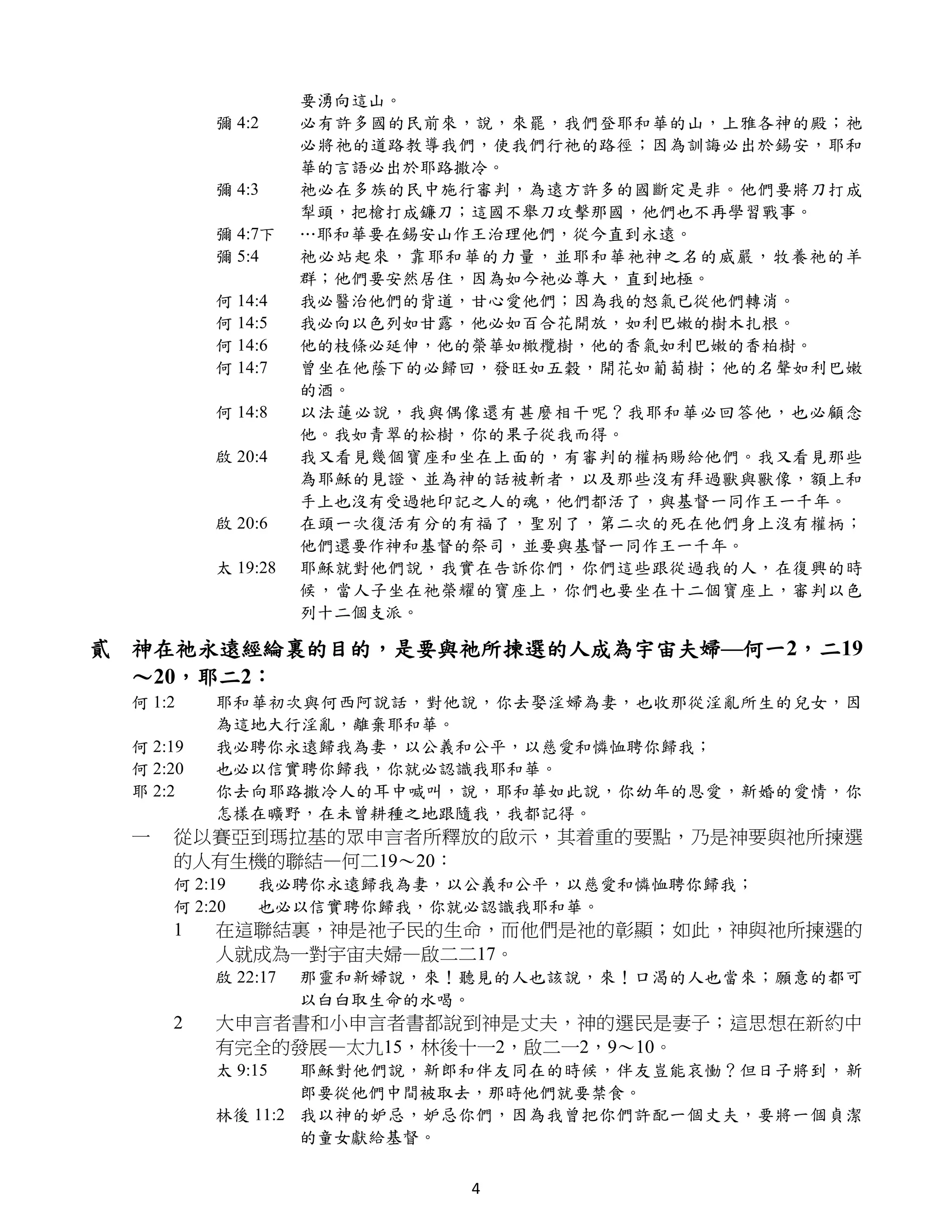 要湧向這山。
           彌 4:2     必有許多國的民前來，說，來罷，我們登耶和華的山，上雅各神的殿；祂
                     必將祂的道路教導我們，使我們行祂的路徑；因為訓誨必出於錫安，耶和
                     華的言語必出於耶路撒冷。
           彌 4:3     祂必在多族的民中施行審判，為遠方許多的國斷定是非。他們要將刀打成
                     犁頭，把槍打成鐮刀；這國不舉刀攻擊那國，他們也不再學習戰事。
           彌 4:7下    …耶和華要在錫安山作王治理他們，從今直到永遠。
           彌 5:4     祂必站起來，靠耶和華的力量，並耶和華祂神之名的威嚴，牧養祂的羊
                     群；他們要安然居住，因為如今祂必尊大，直到地極。
           何 14:4    我必醫治他們的背道，甘心愛他們；因為我的怒氣已從他們轉消。
           何 14:5    我必向以色列如甘露，他必如百合花開放，如利巴嫩的樹木扎根。
           何 14:6    他的枝條必延伸，他的榮華如橄欖樹，他的香氣如利巴嫩的香柏樹。
           何 14:7    曾坐在他蔭下的必歸回，發旺如五穀，開花如葡萄樹；他的名聲如利巴嫩
                     的酒。
           何 14:8    以法蓮必說，我與偶像還有甚麼相干呢？我耶和華必回答他，也必顧念
                     他。我如青翠的松樹，你的果子從我而得。
           啟 20:4    我又看見幾個寶座和坐在上面的，有審判的權柄賜給他們。我又看見那些
                     為耶穌的見證、並為神的話被斬者，以及那些沒有拜過獸與獸像，額上和
                     手上也沒有受過牠印記之人的魂，他們都活了，與基督一同作王一千年。
           啟 20:6    在頭一次復活有分的有福了，聖別了，第二次的死在他們身上沒有權柄；
                     他們還要作神和基督的祭司，並要與基督一同作王一千年。
           太 19:28   耶穌就對他們說，我實在告訴你們，你們這些跟從過我的人，在復興的時
                     候，當人子坐在祂榮耀的寶座上，你們也要坐在十二個寶座上，審判以色
                     列十二個支派。

貳 神在祂永遠經綸裏的目的，是要與祂所揀選的人成為宇宙夫婦—何一2，二19
  ～20，耶二2：
  何 1:2    耶和華初次與何西阿說話，對他說，你去娶淫婦為妻，也收那從淫亂所生的兒女，因
           為這地大行淫亂，離棄耶和華。
  何 2:19   我必聘你永遠歸我為妻，以公義和公平，以慈愛和憐恤聘你歸我；
  何 2:20   也必以信實聘你歸我，你就必認識我耶和華。
  耶 2:2    你去向耶路撒冷人的耳中喊叫，說，耶和華如此說，你幼年的恩愛，新婚的愛情，你
           怎樣在曠野，在未曾耕種之地跟隨我，我都記得。
  一   從以賽亞到瑪拉基的眾申言者所釋放的啟示，其着重的要點，乃是神要與祂所揀選
      的人有生機的聯結—何二19～20：
      何 2:19   我必聘你永遠歸我為妻，以公義和公平，以慈愛和憐恤聘你歸我；
      何 2:20   也必以信實聘你歸我，你就必認識我耶和華。
      1    在這聯結裏，神是祂子民的生命，而他們是祂的彰顯；如此，神與祂所揀選的
           人就成為一對宇宙夫婦—啟二二17。
           啟 22:17   那靈和新婦說，來！聽見的人也該說，來！口渴的人也當來；願意的都可
                     以白白取生命的水喝。
      2    大申言者書和小申言者書都說到神是丈夫，神的選民是妻子；這思想在新約中
           有完全的發展—太九15，林後十一2，啟二一2，9～10。
           太 9:15  耶穌對他們說，新郎和伴友同在的時候，伴友豈能哀慟？但日子將到，新
                   郎要從他們中間被取去，那時他們就要禁食。
           林後 11:2 我以神的妒忌，妒忌你們，因為我曾把你們許配一個丈夫，要將一個貞潔
                   的童女獻給基督。


                              4
 