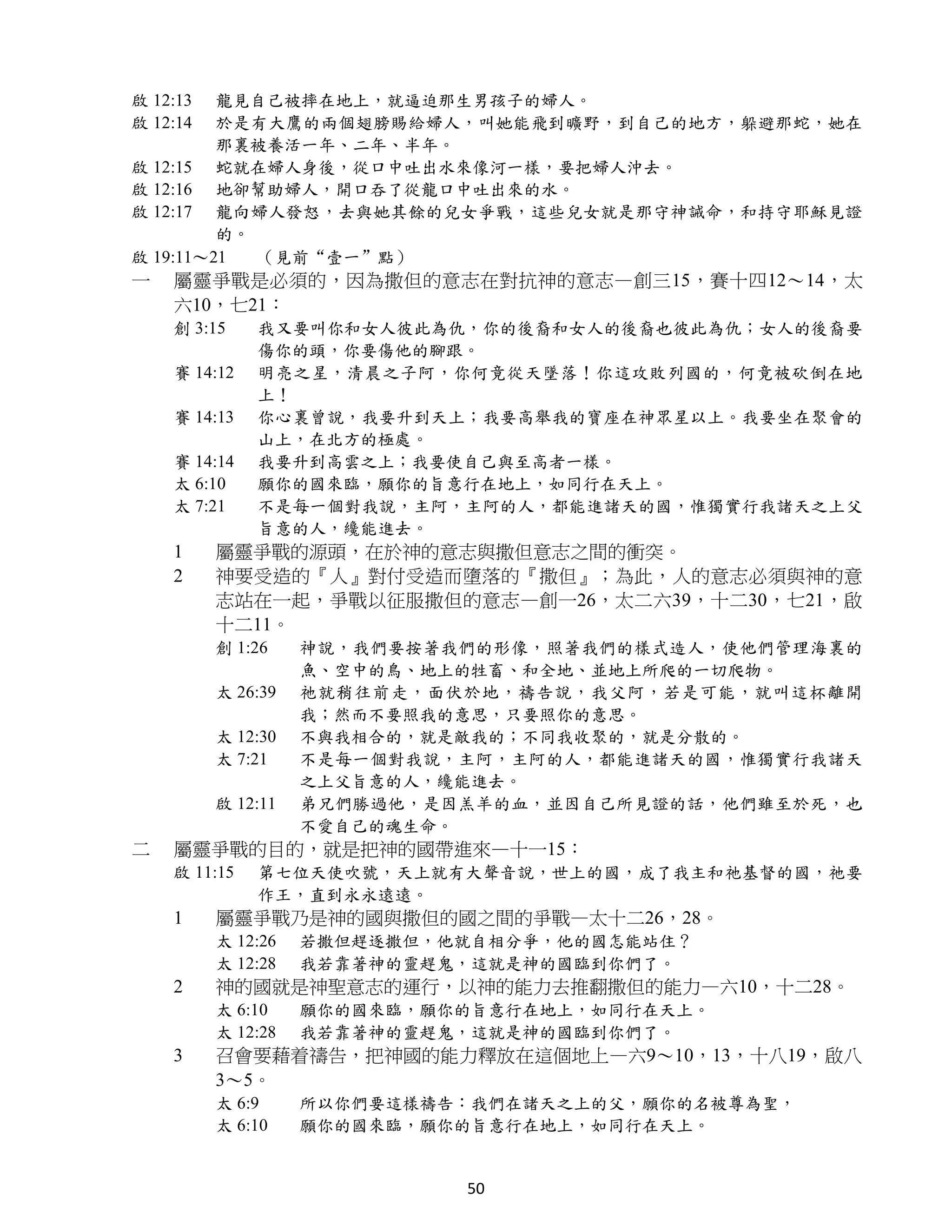 啟 12:13  龍見自己被摔在地上，就逼迫那生男孩子的婦人。
啟 12:14  於是有大鷹的兩個翅膀賜給婦人，叫她能飛到曠野，到自己的地方，躲避那蛇，她在
         那裏被養活一年、二年、半年。
啟 12:15 蛇就在婦人身後，從口中吐出水來像河一樣，要把婦人沖去。
啟 12:16 地卻幫助婦人，開口吞了從龍口中吐出來的水。
啟 12:17 龍向婦人發怒，去與她其餘的兒女爭戰，這些兒女就是那守神誡命，和持守耶穌見證
         的。
啟 19:11～21  （見前“壹一”點）
一   屬靈爭戰是必須的，因為撒但的意志在對抗神的意志—創三15，賽十四12～14，太
    六10，七21：
    創 3:15    我又要叫你和女人彼此為仇，你的後裔和女人的後裔也彼此為仇；女人的後裔要
              傷你的頭，你要傷他的腳跟。
    賽 14:12   明亮之星，清晨之子阿，你何竟從天墜落！你這攻敗列國的，何竟被砍倒在地
              上！
    賽 14:13   你心裏曾說，我要升到天上；我要高舉我的寶座在神眾星以上。我要坐在聚會的
              山上，在北方的極處。
    賽 14:14   我要升到高雲之上；我要使自己與至高者一樣。
    太 6:10    願你的國來臨，願你的旨意行在地上，如同行在天上。
    太 7:21    不是每一個對我說，主阿，主阿的人，都能進諸天的國，惟獨實行我諸天之上父
              旨意的人，纔能進去。
    1     屬靈爭戰的源頭，在於神的意志與撒但意志之間的衝突。
    2     神要受造的『人』對付受造而墮落的『撒但』；為此，人的意志必須與神的意
          志站在一起，爭戰以征服撒但的意志—創一26，太二六39，十二30，七21，啟
          十二11。
          創 1:26    神說，我們要按著我們的形像，照著我們的樣式造人，使他們管理海裏的
                    魚、空中的鳥、地上的牲畜、和全地、並地上所爬的一切爬物。
          太 26:39   祂就稍往前走，面伏於地，禱告說，我父阿，若是可能，就叫這杯離開
                    我；然而不要照我的意思，只要照你的意思。
          太 12:30   不與我相合的，就是敵我的；不同我收聚的，就是分散的。
          太 7:21    不是每一個對我說，主阿，主阿的人，都能進諸天的國，惟獨實行我諸天
                    之上父旨意的人，纔能進去。
          啟 12:11   弟兄們勝過他，是因羔羊的血，並因自己所見證的話，他們雖至於死，也
                    不愛自己的魂生命。
二   屬靈爭戰的目的，就是把神的國帶進來—十一15：
    啟 11:15   第七位天使吹號，天上就有大聲音說，世上的國，成了我主和祂基督的國，祂要
              作王，直到永永遠遠。
    1     屬靈爭戰乃是神的國與撒但的國之間的爭戰—太十二26，28。
          太 12:26   若撒但趕逐撒但，他就自相分爭，他的國怎能站住？
          太 12:28   我若靠著神的靈趕鬼，這就是神的國臨到你們了。
    2     神的國就是神聖意志的運行，以神的能力去推翻撒但的能力—六10，十二28。
          太 6:10    願你的國來臨，願你的旨意行在地上，如同行在天上。
          太 12:28   我若靠著神的靈趕鬼，這就是神的國臨到你們了。
    3     召會要藉着禱告，把神國的能力釋放在這個地上—六9～10，13，十八19，啟八
          3～5。
          太 6:9     所以你們要這樣禱告：我們在諸天之上的父，願你的名被尊為聖，
          太 6:10    願你的國來臨，願你的旨意行在地上，如同行在天上。


                             50
 