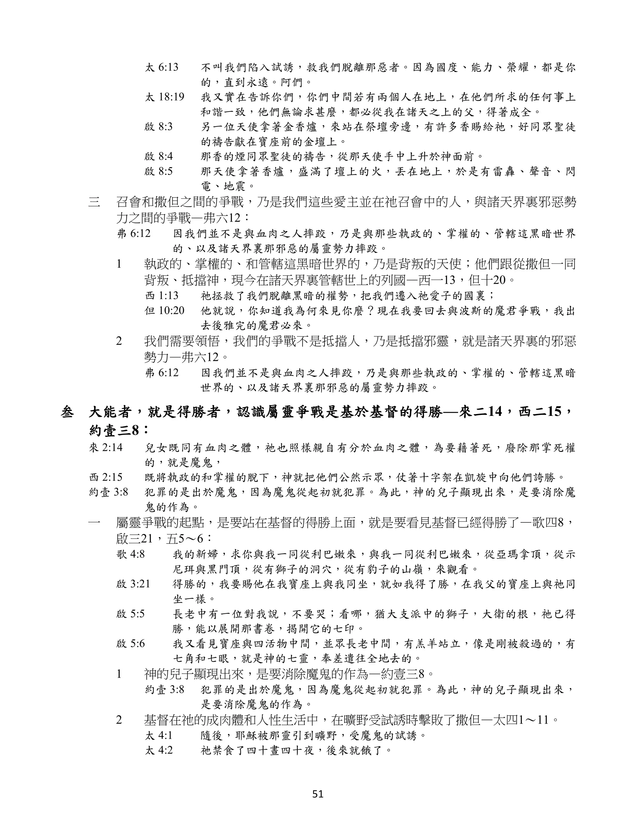 太 6:13    不叫我們陷入試誘，救我們脫離那惡者。因為國度、能力、榮耀，都是你
                     的，直到永遠。阿們。
           太 18:19   我又實在告訴你們，你們中間若有兩個人在地上，在他們所求的任何事上
                     和諧一致，他們無論求甚麼，都必從我在諸天之上的父，得著成全。
           啟 8:3     另一位天使拿著金香爐，來站在祭壇旁邊，有許多香賜給祂，好同眾聖徒
                     的禱告獻在寶座前的金壇上。
           啟 8:4     那香的煙同眾聖徒的禱告，從那天使手中上升於神面前。
           啟 8:5     那天使拿著香爐，盛滿了壇上的火，丟在地上，於是有雷轟、聲音、閃
                     電、地震。
  三   召會和撒但之間的爭戰，乃是我們這些愛主並在祂召會中的人，與諸天界裏邪惡勢
      力之間的爭戰—弗六12：
      弗 6:12   因我們並不是與血肉之人摔跤，乃是與那些執政的、掌權的、管轄這黑暗世界
               的、以及諸天界裏那邪惡的屬靈勢力摔跤。
      1    執政的、掌權的、和管轄這黑暗世界的，乃是背叛的天使；他們跟從撒但一同
           背叛、抵擋神，現今在諸天界裏管轄世上的列國—西一13，但十20。
           西 1:13    祂拯救了我們脫離黑暗的權勢，把我們遷入祂愛子的國裏；
           但 10:20   他就說，你知道我為何來見你麼？現在我要回去與波斯的魔君爭戰，我出
                     去後雅完的魔君必來。
      2    我們需要領悟，我們的爭戰不是抵擋人，乃是抵擋邪靈，就是諸天界裏的邪惡
           勢力—弗六12。
           弗 6:12    因我們並不是與血肉之人摔跤，乃是與那些執政的、掌權的、管轄這黑暗
                     世界的、以及諸天界裏那邪惡的屬靈勢力摔跤。

叁 大能者，就是得勝者，認識屬靈爭戰是基於基督的得勝—來二14，西二15，
  約壹三8：
  來 2:14   兒女既同有血肉之體，祂也照樣親自有分於血肉之體，為要藉著死，廢除那掌死權
           的，就是魔鬼，
  西 2:15   既將執政的和掌權的脫下，神就把他們公然示眾，仗著十字架在凱旋中向他們誇勝。
  約壹 3:8   犯罪的是出於魔鬼，因為魔鬼從起初就犯罪。為此，神的兒子顯現出來，是要消除魔
           鬼的作為。
  一   屬靈爭戰的起點，是要站在基督的得勝上面，就是要看見基督已經得勝了—歌四8，
      啟三21，五5～6：
      歌 4:8    我的新婦，求你與我一同從利巴嫩來，與我一同從利巴嫩來，從亞瑪拿頂，從示
               尼珥與黑門頂，從有獅子的洞穴，從有豹子的山嶺，來觀看。
      啟 3:21   得勝的，我要賜他在我寶座上與我同坐，就如我得了勝，在我父的寶座上與祂同
               坐一樣。
      啟 5:5    長老中有一位對我說，不要哭；看哪，猶大支派中的獅子，大衛的根，祂已得
               勝，能以展開那書卷，揭開它的七印。
      啟 5:6    我又看見寶座與四活物中間，並眾長老中間，有羔羊站立，像是剛被殺過的，有
               七角和七眼，就是神的七靈，奉差遣往全地去的。
      1    神的兒子顯現出來，是要消除魔鬼的作為—約壹三8。
           約壹 3:8    犯罪的是出於魔鬼，因為魔鬼從起初就犯罪。為此，神的兒子顯現出來，
                     是要消除魔鬼的作為。
      2    基督在祂的成肉體和人性生活中，在曠野受試誘時擊敗了撒但—太四1～11。
           太 4:1     隨後，耶穌被那靈引到曠野，受魔鬼的試誘。
           太 4:2     祂禁食了四十晝四十夜，後來就餓了。


                              51
 