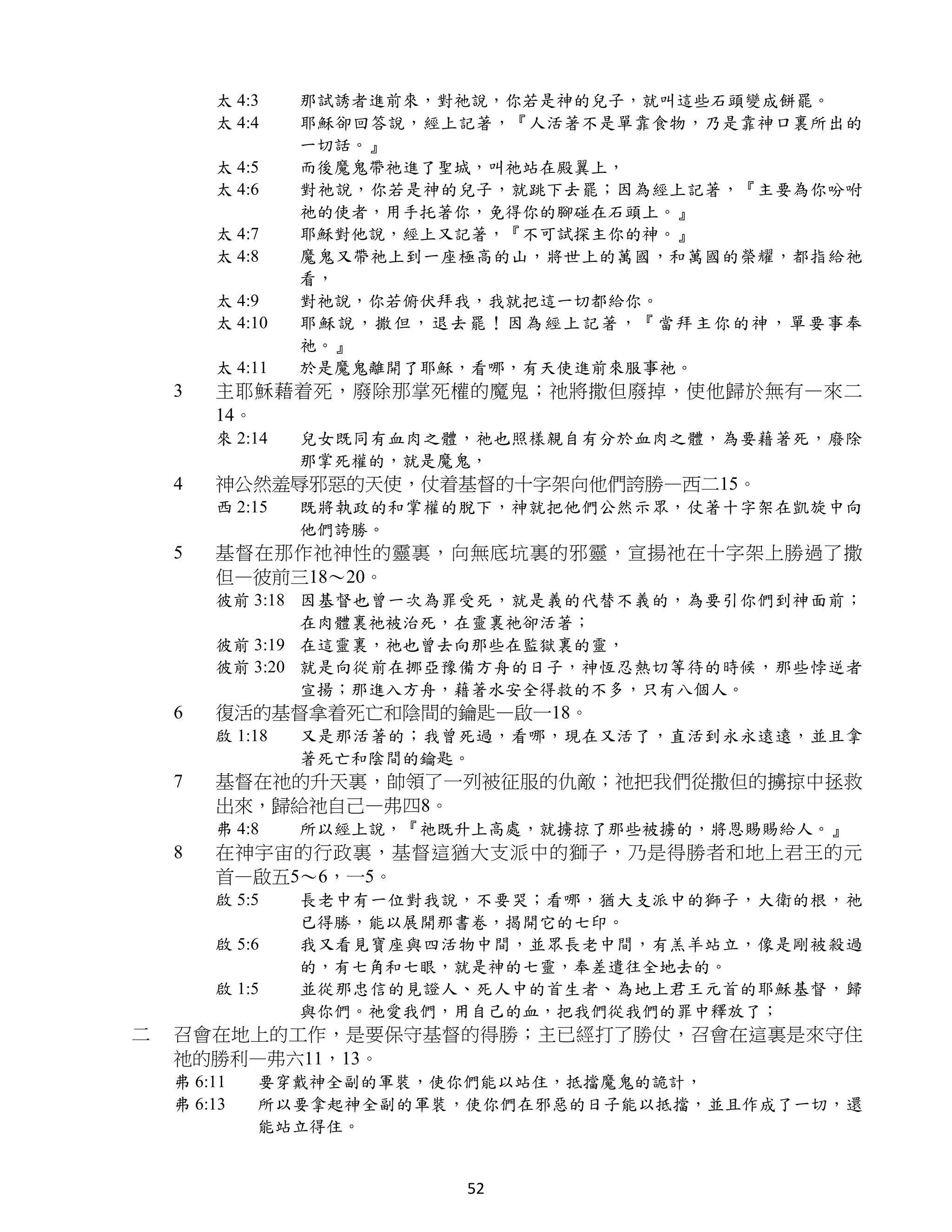 太 4:3    那試誘者進前來，對祂說，你若是神的兒子，就叫這些石頭變成餅罷。
        太 4:4    耶穌卻回答說，經上記著，『人活著不是單靠食物，乃是靠神口裏所出的
                 一切話。』
        太 4:5    而後魔鬼帶祂進了聖城，叫祂站在殿翼上，
        太 4:6    對祂說，你若是神的兒子，就跳下去罷；因為經上記著，『主要為你吩咐
                 祂的使者，用手托著你，免得你的腳碰在石頭上。』
        太 4:7    耶穌對他說，經上又記著，『不可試探主你的神。』
        太 4:8    魔鬼又帶祂上到一座極高的山，將世上的萬國，和萬國的榮耀，都指給祂
                 看，
        太 4:9    對祂說，你若俯伏拜我，我就把這一切都給你。
        太 4:10   耶 穌說 ，撒 但， 退去 罷！ 因為 經上 記著 ，『 當拜 主你 的神 ，單 要事奉
                 祂。』
        太 4:11   於是魔鬼離開了耶穌，看哪，有天使進前來服事祂。
    3   主耶穌藉着死，廢除那掌死權的魔鬼；祂將撒但廢掉，使他歸於無有—來二
        14。
        來 2:14   兒女既同有血肉之體，祂也照樣親自有分於血肉之體，為要藉著死，廢除
                 那掌死權的，就是魔鬼，
    4   神公然羞辱邪惡的天使，仗着基督的十字架向他們誇勝—西二15。
        西 2:15   既將執政的和掌權的脫下，神就把他們公然示眾，仗著十字架在凱旋中向
                 他們誇勝。
    5   基督在那作祂神性的靈裏，向無底坑裏的邪靈，宣揚祂在十字架上勝過了撒
        但—彼前三18～20。
        彼前 3:18 因基督也曾一次為罪受死，就是義的代替不義的，為要引你們到神面前；
                在肉體裏祂被治死，在靈裏祂卻活著；
        彼前 3:19 在這靈裏，祂也曾去向那些在監獄裏的靈，
        彼前 3:20 就是向從前在挪亞豫備方舟的日子，神恆忍熱切等待的時候，那些悖逆者
                宣揚；那進入方舟，藉著水安全得救的不多，只有八個人。
    6   復活的基督拿着死亡和陰間的鑰匙—啟一18。
        啟 1:18   又是那活著的；我曾死過，看哪，現在又活了，直活到永永遠遠，並且拿
                 著死亡和陰間的鑰匙。
    7   基督在祂的升天裏，帥領了一列被征服的仇敵；祂把我們從撒但的擄掠中拯救
        出來，歸給祂自己—弗四8。
        弗 4:8    所以經上說，『祂既升上高處，就擄掠了那些被擄的，將恩賜賜給人。』
    8   在神宇宙的行政裏，基督這猶大支派中的獅子，乃是得勝者和地上君王的元
        首—啟五5～6，一5。
        啟 5:5    長老中有一位對我說，不要哭；看哪，猶大支派中的獅子，大衛的根，祂
                 已得勝，能以展開那書卷，揭開它的七印。
        啟 5:6    我又看見寶座與四活物中間，並眾長老中間，有羔羊站立，像是剛被殺過
                 的，有七角和七眼，就是神的七靈，奉差遣往全地去的。
        啟 1:5    並從那忠信的見證人、死人中的首生者、為地上君王元首的耶穌基督，歸
                 與你們。祂愛我們，用自己的血，把我們從我們的罪中釋放了；
二   召會在地上的工作，是要保守基督的得勝；主已經打了勝仗，召會在這裏是來守住
    祂的勝利—弗六11，13。
    弗 6:11   要穿戴神全副的軍裝，使你們能以站住，抵擋魔鬼的詭計，
    弗 6:13   所以要拿起神全副的軍裝，使你們在邪惡的日子能以抵擋，並且作成了一切，還
             能站立得住。


                              52
 