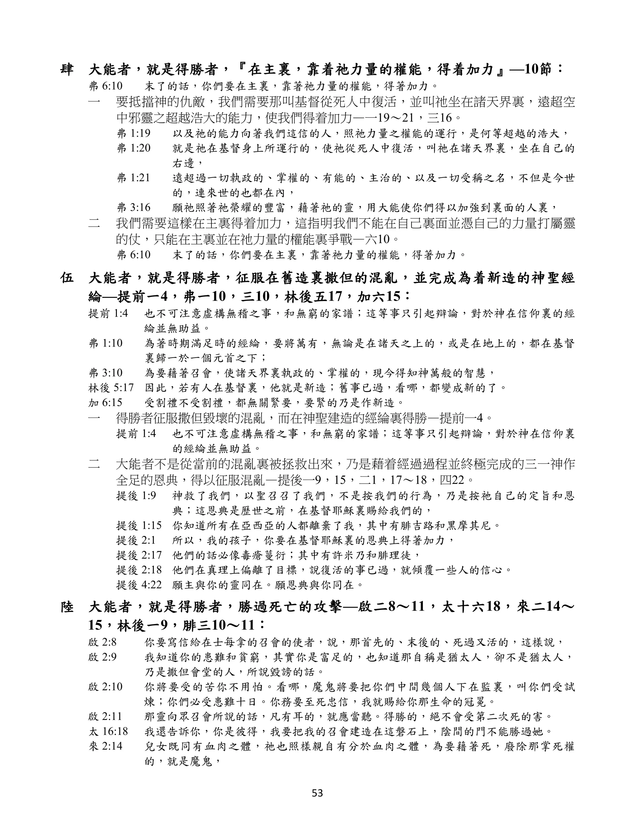 肆 大能者，就是得勝者，『在主裏，靠着祂力量的權能，得着加力』—10節：
  弗 6:10    末了的話，你們要在主裏，靠著祂力量的權能，得著加力。
  一   要抵擋神的仇敵，我們需要那叫基督從死人中復活，並叫祂坐在諸天界裏，遠超空
      中邪靈之超越浩大的能力，使我們得着加力—一19～21，三16。
      弗 1:19    以及祂的能力向著我們這信的人，照祂力量之權能的運行，是何等超越的浩大，
      弗 1:20    就是祂在基督身上所運行的，使祂從死人中復活，叫祂在諸天界裏，坐在自己的
                右邊，
      弗 1:21    遠超過一切執政的、掌權的、有能的、主治的、以及一切受稱之名，不但是今世
                的，連來世的也都在內，
      弗 3:16    願祂照著祂榮耀的豐富，藉著祂的靈，用大能使你們得以加強到裏面的人裏，
  二   我們需要這樣在主裏得着加力，這指明我們不能在自己裏面並憑自己的力量打屬靈
      的仗，只能在主裏並在祂力量的權能裏爭戰—六10。
      弗 6:10    末了的話，你們要在主裏，靠著祂力量的權能，得著加力。

伍 大能者，就是得勝者，征服在舊造裏撒但的混亂，並完成為着新造的神聖經
  綸—提前一4，弗一10，三10，林後五17，加六15：
  提前 1:4  也不可注意虛構無稽之事，和無窮的家譜；這等事只引起辯論，對於神在信仰裏的經
          綸並無助益。
  弗 1:10  為著時期滿足時的經綸，要將萬有，無論是在諸天之上的，或是在地上的，都在基督
          裏歸一於一個元首之下；
  弗 3:10  為要藉著召會，使諸天界裏執政的、掌權的，現今得知神萬般的智慧，
  林後 5:17 因此，若有人在基督裏，他就是新造；舊事已過，看哪，都變成新的了。
  加 6:15  受割禮不受割禮，都無關緊要，要緊的乃是作新造。
  一   得勝者征服撒但毀壞的混亂，而在神聖建造的經綸裏得勝—提前一4。
      提前 1:4    也不可注意虛構無稽之事，和無窮的家譜；這等事只引起辯論，對於神在信仰裏
                的經綸並無助益。
  二   大能者不是從當前的混亂裏被拯救出來，乃是藉着經過過程並終極完成的三一神作
      全足的恩典，得以征服混亂—提後一9，15，二1，17～18，四22。
      提後 1:9    神救了我們，以聖召召了我們，不是按我們的行為，乃是按祂自己的定旨和恩
                典；這恩典是歷世之前，在基督耶穌裏賜給我們的，
      提後 1:15   你知道所有在亞西亞的人都離棄了我，其中有腓吉路和黑摩其尼。
      提後 2:1    所以，我的孩子，你要在基督耶穌裏的恩典上得著加力，
      提後 2:17   他們的話必像毒瘡蔓衍；其中有許米乃和腓理徒，
      提後 2:18   他們在真理上偏離了目標，說復活的事已過，就傾覆一些人的信心。
      提後 4:22   願主與你的靈同在。願恩典與你同在。
陸 大能者，就是得勝者，勝過死亡的攻擊—啟二8～11，太十六18，來二14～
  15，林後一9，腓三10～11：
  啟 2:8     你要寫信給在士每拿的召會的使者，說，那首先的、末後的、死過又活的，這樣說，
  啟 2:9     我知道你的患難和貧窮，其實你是富足的，也知道那自稱是猶太人，卻不是猶太人，
            乃是撒但會堂的人，所說毀謗的話。
  啟 2:10    你將要受的苦你不用怕。看哪，魔鬼將要把你們中間幾個人下在監裏，叫你們受試
            煉；你們必受患難十日。你務要至死忠信，我就賜給你那生命的冠冕。
  啟 2:11    那靈向眾召會所說的話，凡有耳的，就應當聽。得勝的，絕不會受第二次死的害。
  太 16:18   我還告訴你，你是彼得，我要把我的召會建造在這磐石上，陰間的門不能勝過她。
  來 2:14    兒女既同有血肉之體，祂也照樣親自有分於血肉之體，為要藉著死，廢除那掌死權
            的，就是魔鬼，

                            53
 